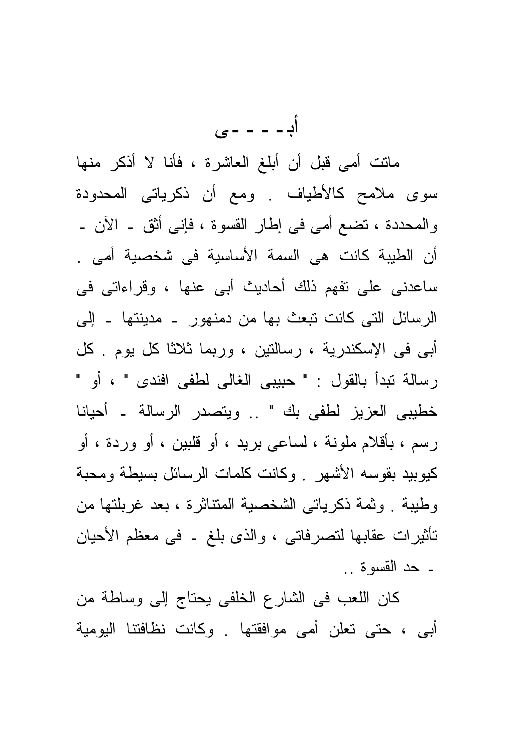 ‫ﺃﺒــــﻰ‬
‫ﻤﺎﺘﺕ ﺃﻤﻰ ﻗﺒل ﺃﻥ ﺃﺒﻠﻎ ﺍﻟﻌﺎﺸﺭﺓ ، ﻓﺄﻨﺎ ﻻ ﺃﺫﻜﺭ ﻤﻨﻬﺎ‬
‫ﺴﻭﻯ ﻤﻼﻤﺢ ﻜﺎﻷﻁﻴﺎﻑ . ﻭﻤﻊ ﺃﻥ ﺫﻜﺭﻴﺎﺘﻰ ﺍﻟﻤﺤﺩﻭﺩﺓ‬
‫ﻭﺍﻟﻤﺤﺩﺩﺓ ، ﺘﻀﻊ ﺃﻤﻰ ﻓﻰ ﺇﻁﺎﺭ ﺍﻟﻘﺴﻭﺓ ، ﻓﺈﻨﻰ ﺃﺜﻕ ـ ﺍﻵﻥ ـ‬
‫ﺃﻥ ﺍﻟﻁﻴﺒﺔ ﻜﺎﻨﺕ ﻫﻰ ﺍﻟﺴﻤﺔ ﺍﻷﺴﺎﺴﻴﺔ ﻓﻰ ﺸﺨﺼﻴﺔ ﺃﻤﻰ .‬
‫ﺴﺎﻋﺩﻨﻰ ﻋﻠﻰ ﺘﻔﻬﻡ ﺫﻟﻙ ﺃﺤﺎﺩﻴﺙ ﺃﺒﻰ ﻋﻨﻬﺎ ، ﻭﻗﺭﺍﺀﺍﺘﻰ ﻓﻰ‬
‫ﺍﻟﺭﺴﺎﺌل ﺍﻟﺘﻰ ﻜﺎﻨﺕ ﺘﺒﻌﺙ ﺒﻬﺎ ﻤﻥ ﺩﻤﻨﻬﻭﺭ ـ ﻤﺩﻴﻨﺘﻬﺎ ـ ﺇﻟﻰ‬
‫ﺃﺒﻰ ﻓﻰ ﺍﻹﺴﻜﻨﺩﺭﻴﺔ ، ﺭﺴﺎﻟﺘﻴﻥ ، ﻭﺭﺒﻤﺎ ﺜﻼﺜﺎ ﻜل ﻴﻭﻡ . ﻜل‬
            ‫ﹰ‬
‫ﺭﺴﺎﻟﺔ ﺘﺒﺩﺃ ﺒﺎﻟﻘﻭل : " ﺤﺒﻴﺒﻰ ﺍﻟﻐﺎﻟﻰ ﻟﻁﻔﻰ ﺍﻓﻨﺩﻯ " ، ﺃﻭ "‬
‫ﺨﻁﻴﺒﻰ ﺍﻟﻌﺯﻴﺯ ﻟﻁﻔﻰ ﺒﻙ " .. ﻭﻴﺘﺼﺩﺭ ﺍﻟﺭﺴﺎﻟﺔ ـ ﺃﺤﻴﺎﻨﺎ‬
‫ﹰ‬
‫ﺭﺴﻡ ، ﺒﺄﻗﻼﻡ ﻤﻠﻭﻨﺔ ، ﻟﺴﺎﻋﻰ ﺒﺭﻴﺩ ، ﺃﻭ ﻗﻠﺒﻴﻥ ، ﺃﻭ ﻭﺭﺩﺓ ، ﺃﻭ‬
‫ﻜﻴﻭﺒﻴﺩ ﺒﻘﻭﺴﻪ ﺍﻷﺸﻬﺭ . ﻭﻜﺎﻨﺕ ﻜﻠﻤﺎﺕ ﺍﻟﺭﺴﺎﺌل ﺒﺴﻴﻁﺔ ﻭﻤﺤﺒﺔ‬
‫ﻭﻁﻴﺒﺔ . ﻭﺜﻤﺔ ﺫﻜﺭﻴﺎﺘﻰ ﺍﻟﺸﺨﺼﻴﺔ ﺍﻟﻤﺘﻨﺎﺜﺭﺓ ، ﺒﻌﺩ ﻏﺭﺒﻠﺘﻬﺎ ﻤﻥ‬
‫ﺘﺄﺜﻴﺭﺍﺕ ﻋﻘﺎﺒﻬﺎ ﻟﺘﺼﺭﻓﺎﺘﻰ ، ﻭﺍﻟﺫﻯ ﺒﻠﻎ ـ ﻓﻰ ﻤﻌﻅﻡ ﺍﻷﺤﻴﺎﻥ‬
                                         ‫ـ ﺤﺩ ﺍﻟﻘﺴﻭﺓ ..‬
‫ﻜﺎﻥ ﺍﻟﻠﻌﺏ ﻓﻰ ﺍﻟﺸﺎﺭﻉ ﺍﻟﺨﻠﻔﻰ ﻴﺤﺘﺎﺝ ﺇﻟﻰ ﻭﺴﺎﻁﺔ ﻤﻥ‬
‫ﺃﺒﻰ ، ﺤﺘﻰ ﺘﻌﻠﻥ ﺃﻤﻰ ﻤﻭﺍﻓﻘﺘﻬﺎ . ﻭﻜﺎﻨﺕ ﻨﻅﺎﻓﺘﻨﺎ ﺍﻟﻴﻭﻤﻴﺔ‬
 