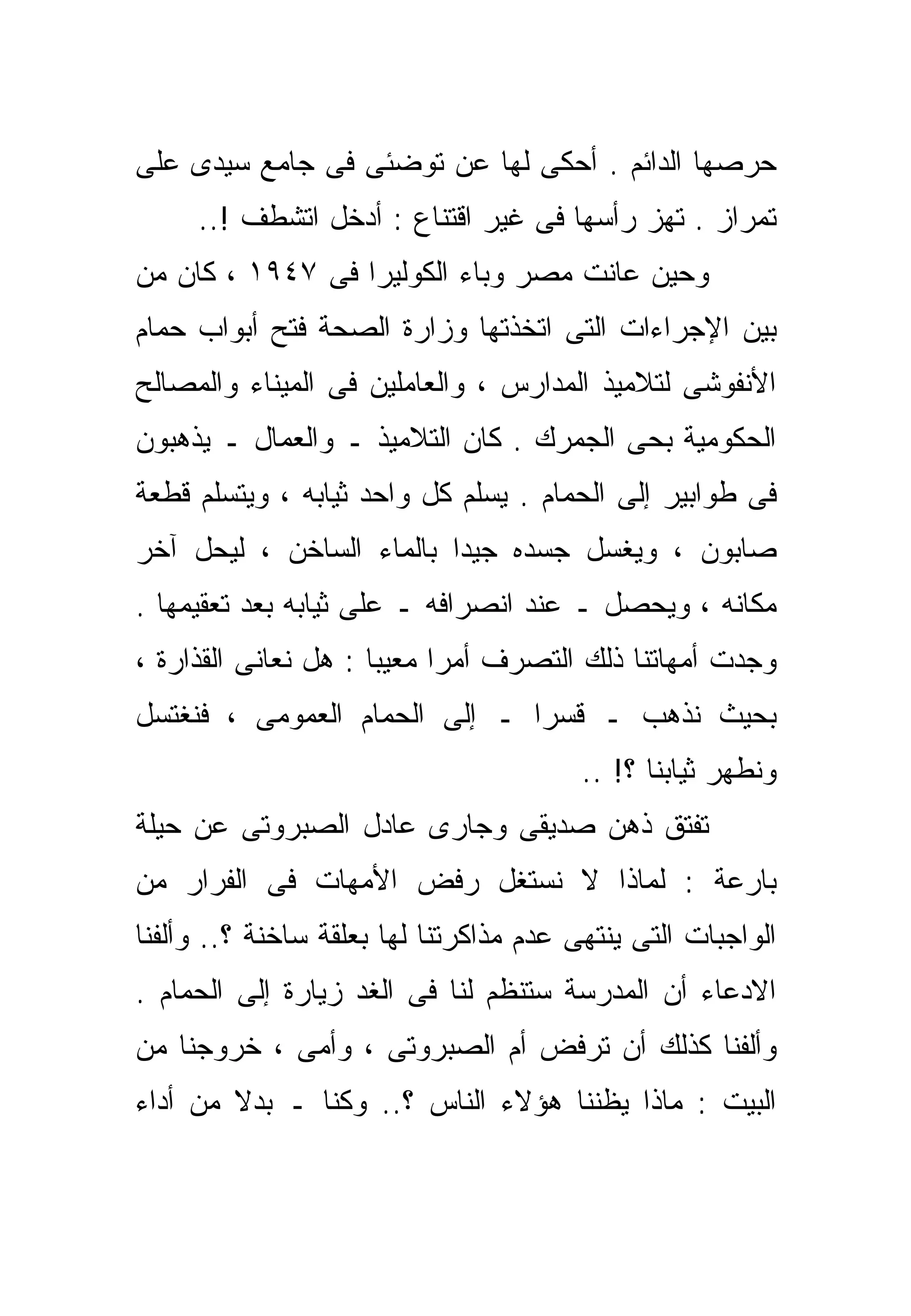 ‫ﺤﺭﺼﻬﺎ ﺍﻟﺩﺍﺌﻡ . ﺃﺤﻜﻰ ﻟﻬﺎ ﻋﻥ ﺘﻭﻀﺌﻰ ﻓﻰ ﺠﺎﻤﻊ ﺴﻴﺩﻯ ﻋﻠﻰ‬
     ‫ﺘﻤﺭﺍﺯ . ﺘﻬﺯ ﺭﺃﺴﻬﺎ ﻓﻰ ﻏﻴﺭ ﺍﻗﺘﻨﺎﻉ : ﺃﺩﺨل ﺍﺘﺸﻁﻑ !..‬
‫ﻭﺤﻴﻥ ﻋﺎﻨﺕ ﻤﺼﺭ ﻭﺒﺎﺀ ﺍﻟﻜﻭﻟﻴﺭﺍ ﻓﻰ ٧٤٩١ ، ﻜﺎﻥ ﻤﻥ‬
‫ﺒﻴﻥ ﺍﻹﺠﺭﺍﺀﺍﺕ ﺍﻟﺘﻰ ﺍﺘﺨﺫﺘﻬﺎ ﻭﺯﺍﺭﺓ ﺍﻟﺼﺤﺔ ﻓﺘﺢ ﺃﺒﻭﺍﺏ ﺤﻤﺎﻡ‬
‫ﺍﻷﻨﻔﻭﺸﻰ ﻟﺘﻼﻤﻴﺫ ﺍﻟﻤﺩﺍﺭﺱ ، ﻭﺍﻟﻌﺎﻤﻠﻴﻥ ﻓﻰ ﺍﻟﻤﻴﻨﺎﺀ ﻭﺍﻟﻤﺼﺎﻟﺢ‬
‫ﺍﻟﺤﻜﻭﻤﻴﺔ ﺒﺤﻰ ﺍﻟﺠﻤﺭﻙ . ﻜﺎﻥ ﺍﻟﺘﻼﻤﻴﺫ ـ ﻭﺍﻟﻌﻤﺎل ـ ﻴﺫﻫﺒﻭﻥ‬
‫ﻓﻰ ﻁﻭﺍﺒﻴﺭ ﺇﻟﻰ ﺍﻟﺤﻤﺎﻡ . ﻴﺴﹼﻡ ﻜل ﻭﺍﺤﺩ ﺜﻴﺎﺒﻪ ، ﻭﻴﺘﺴﻠﻡ ﻗﻁﻌﺔ‬
                             ‫ﻠ‬
‫ﺼﺎﺒﻭﻥ ، ﻭﻴﻐﺴل ﺠﺴﺩﻩ ﺠﻴﺩﺍ ﺒﺎﻟﻤﺎﺀ ﺍﻟﺴﺎﺨﻥ ، ﻟﻴﺤل ﺁﺨﺭ‬
                         ‫ﹰ‬
‫ﻤﻜﺎﻨﻪ ، ﻭﻴﺤﺼل ـ ﻋﻨﺩ ﺍﻨﺼﺭﺍﻓﻪ ـ ﻋﻠﻰ ﺜﻴﺎﺒﻪ ﺒﻌﺩ ﺘﻌﻘﻴﻤﻬﺎ .‬
‫ﻭﺠﺩﺕ ﺃﻤﻬﺎﺘﻨﺎ ﺫﻟﻙ ﺍﻟﺘﺼﺭﻑ ﺃﻤﺭﺍ ﻤﻌﻴﺒﺎ : ﻫل ﻨﻌﺎﻨﻰ ﺍﻟﻘﺫﺍﺭﺓ ،‬
                     ‫ﹰ‬     ‫ﹰ‬
‫ﺒﺤﻴﺙ ﻨﺫﻫﺏ ـ ﻗﺴﺭﺍ ـ ﺇﻟﻰ ﺍﻟﺤﻤﺎﻡ ﺍﻟﻌﻤﻭﻤﻰ ، ﻓﻨﻐﺘﺴل‬
                              ‫ﹰ‬
                                         ‫ﻭﻨﻁﻬﺭ ﺜﻴﺎﺒﻨﺎ ؟! ..‬
‫ﺘﻔﺘﻕ ﺫﻫﻥ ﺼﺩﻴﻘﻰ ﻭﺠﺎﺭﻯ ﻋﺎﺩل ﺍﻟﺼﺒﺭﻭﺘﻰ ﻋﻥ ﺤﻴﻠﺔ‬
‫ﺒﺎﺭﻋﺔ : ﻟﻤﺎﺫﺍ ﻻ ﻨﺴﺘﻐل ﺭﻓﺽ ﺍﻷﻤﻬﺎﺕ ﻓﻰ ﺍﻟﻔﺭﺍﺭ ﻤﻥ‬
‫ﺍﻟﻭﺍﺠﺒﺎﺕ ﺍﻟﺘﻰ ﻴﻨﺘﻬﻰ ﻋﺩﻡ ﻤﺫﺍﻜﺭﺘﻨﺎ ﻟﻬﺎ ﺒﻌﻠﻘﺔ ﺴﺎﺨﻨﺔ ؟.. ﻭﺃﻟﻔﻨﺎ‬
‫ﺍﻻﺩﻋﺎﺀ ﺃﻥ ﺍﻟﻤﺩﺭﺴﺔ ﺴﺘﻨﻅﻡ ﻟﻨﺎ ﻓﻰ ﺍﻟﻐﺩ ﺯﻴﺎﺭﺓ ﺇﻟﻰ ﺍﻟﺤﻤﺎﻡ .‬
‫ﻭﺃﻟﻔﻨﺎ ﻜﺫﻟﻙ ﺃﻥ ﺘﺭﻓﺽ ﺃﻡ ﺍﻟﺼﺒﺭﻭﺘﻰ ، ﻭﺃﻤﻰ ، ﺨﺭﻭﺠﻨﺎ ﻤﻥ‬
‫ﺍﻟﺒﻴﺕ : ﻤﺎﺫﺍ ﻴﻅﻨﻨﺎ ﻫﺅﻻﺀ ﺍﻟﻨﺎﺱ ؟.. ﻭﻜﻨﺎ ـ ﺒﺩﻻ ﻤﻥ ﺃﺩﺍﺀ‬
        ‫ﹰ‬
 