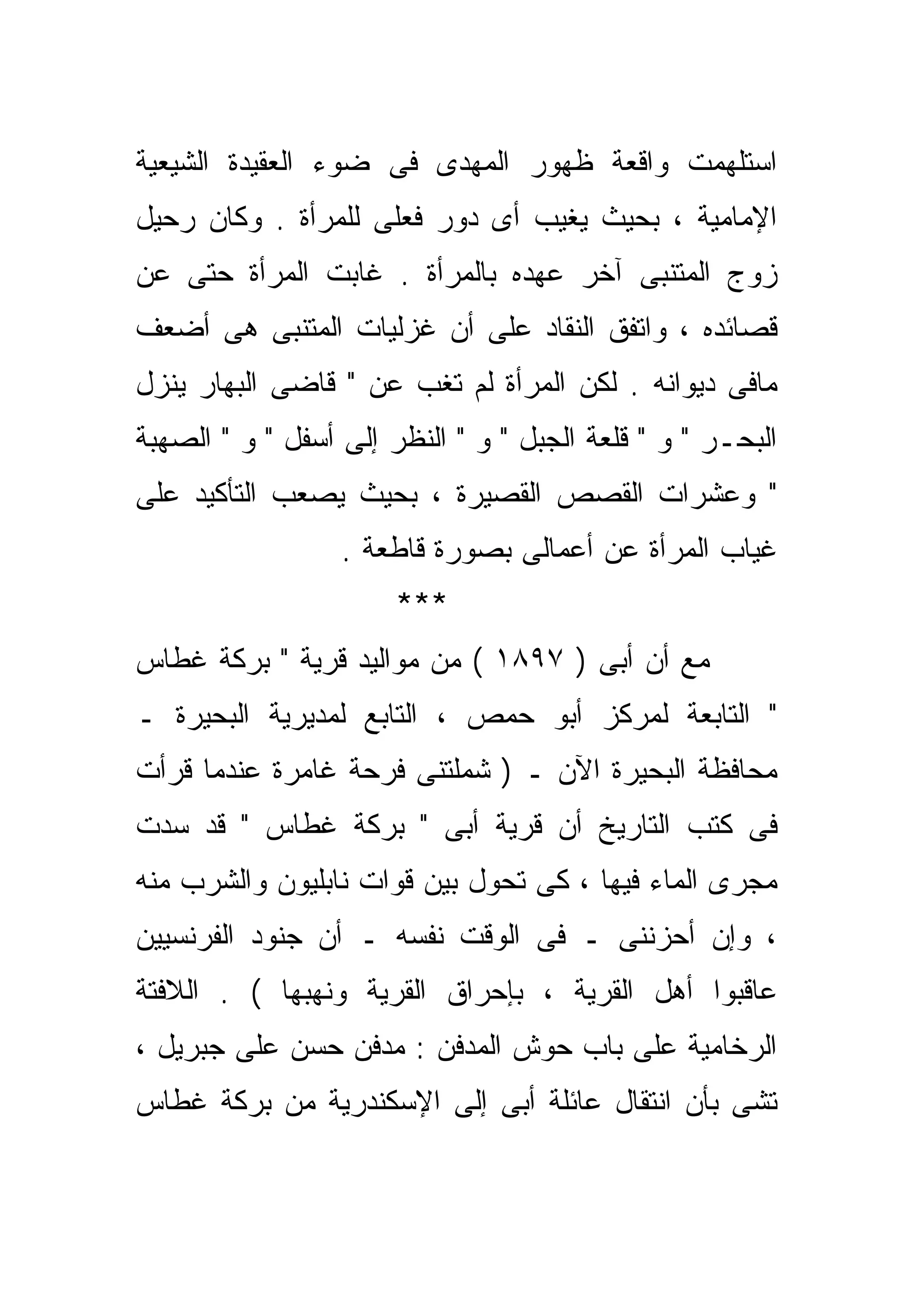 ‫ﺍﺴﺘﻠﻬﻤﺕ ﻭﺍﻗﻌﺔ ﻅﻬﻭﺭ ﺍﻟﻤﻬﺩﻯ ﻓﻰ ﻀﻭﺀ ﺍﻟﻌﻘﻴﺩﺓ ﺍﻟﺸﻴﻌﻴﺔ‬
‫ﺍﻹﻤﺎﻤﻴﺔ ، ﺒﺤﻴﺙ ﻴﻐﻴﺏ ﺃﻯ ﺩﻭﺭ ﻓﻌﻠﻰ ﻟﻠﻤﺭﺃﺓ . ﻭﻜﺎﻥ ﺭﺤﻴل‬
‫ﺯﻭﺝ ﺍﻟﻤﺘﻨﺒﻰ ﺁﺨﺭ ﻋﻬﺩﻩ ﺒﺎﻟﻤﺭﺃﺓ . ﻏﺎﺒﺕ ﺍﻟﻤﺭﺃﺓ ﺤﺘﻰ ﻋﻥ‬
‫ﻗﺼﺎﺌﺩﻩ ، ﻭﺍﺘﻔﻕ ﺍﻟﻨﻘﺎﺩ ﻋﻠﻰ ﺃﻥ ﻏﺯﻟﻴﺎﺕ ﺍﻟﻤﺘﻨﺒﻰ ﻫﻰ ﺃﻀﻌﻑ‬
‫ﻤﺎﻓﻰ ﺩﻴﻭﺍﻨﻪ . ﻟﻜﻥ ﺍﻟﻤﺭﺃﺓ ﻟﻡ ﺘﻐﺏ ﻋﻥ " ﻗﺎﻀﻰ ﺍﻟﺒﻬﺎﺭ ﻴﻨﺯل‬
‫ﺍﻟﺒﺤـﺭ " ﻭ " ﻗﻠﻌﺔ ﺍﻟﺠﺒل " ﻭ " ﺍﻟﻨﻅﺭ ﺇﻟﻰ ﺃﺴﻔل " ﻭ " ﺍﻟﺼﻬﺒﺔ‬
‫" ﻭﻋﺸﺭﺍﺕ ﺍﻟﻘﺼﺹ ﺍﻟﻘﺼﻴﺭﺓ ، ﺒﺤﻴﺙ ﻴﺼﻌﺏ ﺍﻟﺘﺄﻜﻴﺩ ﻋﻠﻰ‬
                  ‫ﻏﻴﺎﺏ ﺍﻟﻤﺭﺃﺓ ﻋﻥ ﺃﻋﻤﺎﻟﻰ ﺒﺼﻭﺭﺓ ﻗﺎﻁﻌﺔ .‬
                       ‫***‬
‫ﻤﻊ ﺃﻥ ﺃﺒﻰ ) ٧٩٨١ ( ﻤﻥ ﻤﻭﺍﻟﻴﺩ ﻗﺭﻴﺔ " ﺒﺭﻜﺔ ﻏﻁﺎﺱ‬
‫" ﺍﻟﺘﺎﺒﻌﺔ ﻟﻤﺭﻜﺯ ﺃﺒﻭ ﺤﻤﺹ ، ﺍﻟﺘﺎﺒﻊ ﻟﻤﺩﻴﺭﻴﺔ ﺍﻟﺒﺤﻴﺭﺓ ـ‬
‫ﻤﺤﺎﻓﻅﺔ ﺍﻟﺒﺤﻴﺭﺓ ﺍﻵﻥ ـ ) ﺸﻤﻠﺘﻨﻰ ﻓﺭﺤﺔ ﻏﺎﻤﺭﺓ ﻋﻨﺩﻤﺎ ﻗﺭﺃﺕ‬
‫ﻓﻰ ﻜﺘﺏ ﺍﻟﺘﺎﺭﻴﺦ ﺃﻥ ﻗﺭﻴﺔ ﺃﺒﻰ " ﺒﺭﻜﺔ ﻏﻁﺎﺱ " ﻗﺩ ﺴﺩﺕ‬
‫ﻤﺠﺭﻯ ﺍﻟﻤﺎﺀ ﻓﻴﻬﺎ ، ﻜﻰ ﺘﺤﻭل ﺒﻴﻥ ﻗﻭﺍﺕ ﻨﺎﺒﻠﻴﻭﻥ ﻭﺍﻟﺸﺭﺏ ﻤﻨﻪ‬
‫، ﻭﺇﻥ ﺃﺤﺯﻨﻨﻰ ـ ﻓﻰ ﺍﻟﻭﻗﺕ ﻨﻔﺴﻪ ـ ﺃﻥ ﺠﻨﻭﺩ ﺍﻟﻔﺭﻨﺴﻴﻴﻥ‬
‫ﻋﺎﻗﺒﻭﺍ ﺃﻫل ﺍﻟﻘﺭﻴﺔ ، ﺒﺈﺤﺭﺍﻕ ﺍﻟﻘﺭﻴﺔ ﻭﻨﻬﺒﻬﺎ ( . ﺍﻟﻼﻓﺘﺔ‬
‫ﺍﻟﺭﺨﺎﻤﻴﺔ ﻋﻠﻰ ﺒﺎﺏ ﺤﻭﺵ ﺍﻟﻤﺩﻓﻥ : ﻤﺩﻓﻥ ﺤﺴﻥ ﻋﻠﻰ ﺠﺒﺭﻴل ،‬
‫ﺘﺸﻰ ﺒﺄﻥ ﺍﻨﺘﻘﺎل ﻋﺎﺌﻠﺔ ﺃﺒﻰ ﺇﻟﻰ ﺍﻹﺴﻜﻨﺩﺭﻴﺔ ﻤﻥ ﺒﺭﻜﺔ ﻏﻁﺎﺱ‬
 