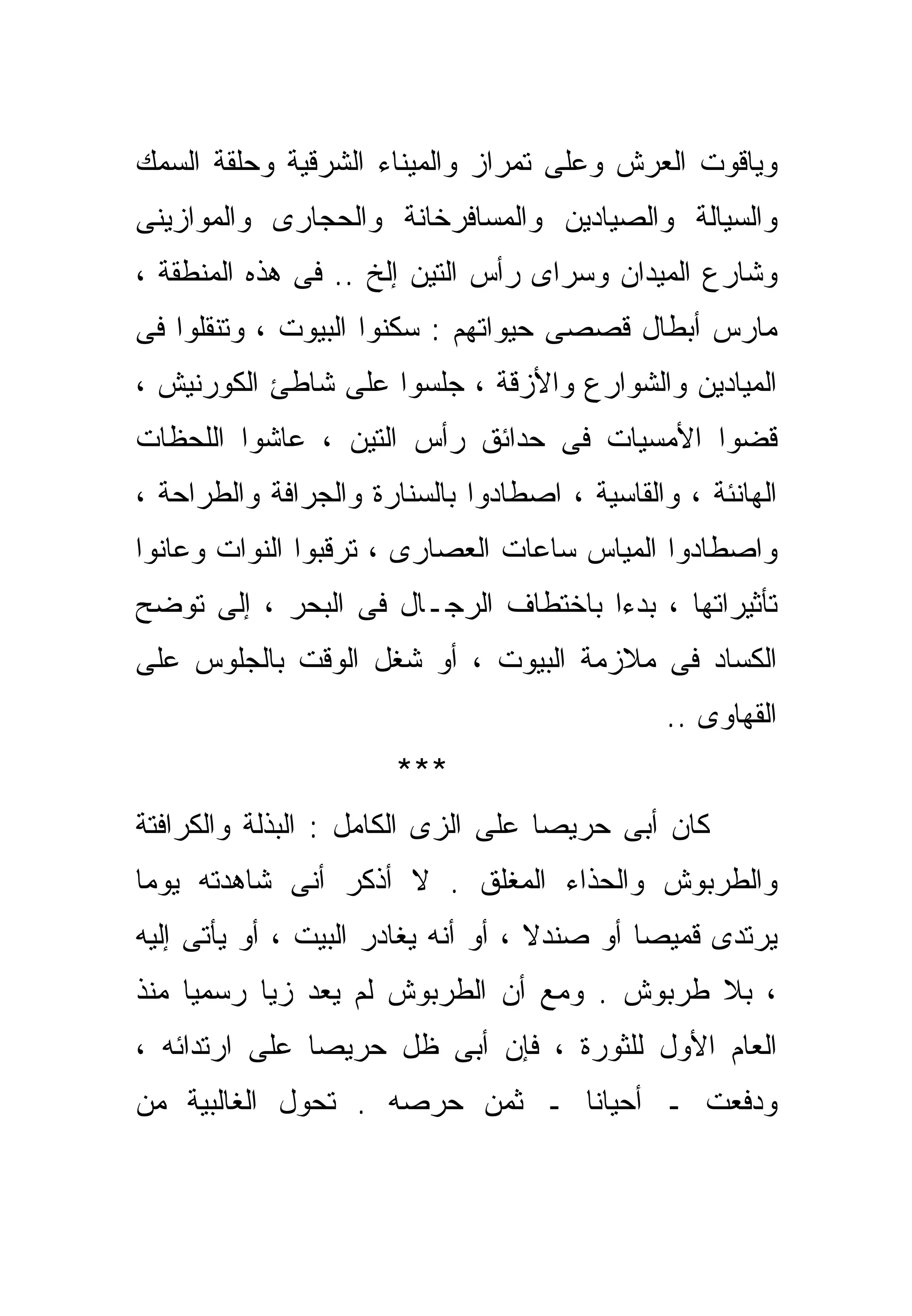 ‫ﻭﻴﺎﻗﻭﺕ ﺍﻟﻌﺭﺵ ﻭﻋﻠﻰ ﺘﻤﺭﺍﺯ ﻭﺍﻟﻤﻴﻨﺎﺀ ﺍﻟﺸﺭﻗﻴﺔ ﻭﺤﻠﻘﺔ ﺍﻟﺴﻤﻙ‬
‫ﻭﺍﻟﺴﻴﺎﻟﺔ ﻭﺍﻟﺼﻴﺎﺩﻴﻥ ﻭﺍﻟﻤﺴﺎﻓﺭﺨﺎﻨﺔ ﻭﺍﻟﺤﺠﺎﺭﻯ ﻭﺍﻟﻤﻭﺍﺯﻴﻨﻰ‬
‫ﻭﺸﺎﺭﻉ ﺍﻟﻤﻴﺩﺍﻥ ﻭﺴﺭﺍﻯ ﺭﺃﺱ ﺍﻟﺘﻴﻥ ﺇﻟﺦ .. ﻓﻰ ﻫﺫﻩ ﺍﻟﻤﻨﻁﻘﺔ ،‬
‫ﻤﺎﺭﺱ ﺃﺒﻁﺎل ﻗﺼﺼﻰ ﺤﻴﻭﺍﺘﻬﻡ : ﺴﻜﻨﻭﺍ ﺍﻟﺒﻴﻭﺕ ، ﻭﺘﻨﻘﻠﻭﺍ ﻓﻰ‬
‫ﺍﻟﻤﻴﺎﺩﻴﻥ ﻭﺍﻟﺸﻭﺍﺭﻉ ﻭﺍﻷﺯﻗﺔ ، ﺠﻠﺴﻭﺍ ﻋﻠﻰ ﺸﺎﻁﺊ ﺍﻟﻜﻭﺭﻨﻴﺵ ،‬
‫ﻗﻀﻭﺍ ﺍﻷﻤﺴﻴﺎﺕ ﻓﻰ ﺤﺩﺍﺌﻕ ﺭﺃﺱ ﺍﻟﺘﻴﻥ ، ﻋﺎﺸﻭﺍ ﺍﻟﻠﺤﻅﺎﺕ‬
‫ﺍﻟﻬﺎﻨﺌﺔ ، ﻭﺍﻟﻘﺎﺴﻴﺔ ، ﺍﺼﻁﺎﺩﻭﺍ ﺒﺎﻟﺴﻨﺎﺭﺓ ﻭﺍﻟﺠﺭﺍﻓﺔ ﻭﺍﻟﻁﺭﺍﺤﺔ ،‬
‫ﻭﺍﺼﻁﺎﺩﻭﺍ ﺍﻟﻤﻴﺎﺱ ﺴﺎﻋﺎﺕ ﺍﻟﻌﺼﺎﺭﻯ ، ﺘﺭﻗﺒﻭﺍ ﺍﻟﻨﻭﺍﺕ ﻭﻋﺎﻨﻭﺍ‬
‫ﺘﺄﺜﻴﺭﺍﺘﻬﺎ ، ﺒﺩﺀﺍ ﺒﺎﺨﺘﻁﺎﻑ ﺍﻟﺭﺠـﺎل ﻓﻰ ﺍﻟﺒﺤﺭ ، ﺇﻟﻰ ﺘﻭﻀﺢ‬
                                    ‫ﹰ‬
‫ﺍﻟﻜﺴﺎﺩ ﻓﻰ ﻤﻼﺯﻤﺔ ﺍﻟﺒﻴﻭﺕ ، ﺃﻭ ﺸﻐل ﺍﻟﻭﻗﺕ ﺒﺎﻟﺠﻠﻭﺱ ﻋﻠﻰ‬
                                               ‫ﺍﻟﻘﻬﺎﻭﻯ ..‬
                       ‫***‬
‫ﻜﺎﻥ ﺃﺒﻰ ﺤﺭﻴﺼﺎ ﻋﻠﻰ ﺍﻟﺯﻯ ﺍﻟﻜﺎﻤل : ﺍﻟﺒﺫﻟﺔ ﻭﺍﻟﻜﺭﺍﻓﺘﺔ‬
                                   ‫ﹰ‬
‫ﻭﺍﻟﻁﺭﺒﻭﺵ ﻭﺍﻟﺤﺫﺍﺀ ﺍﻟﻤﻐﻠﻕ . ﻻ ﺃﺫﻜﺭ ﺃﻨﻰ ﺸﺎﻫﺩﺘﻪ ﻴﻭﻤﺎ‬
‫ﹰ‬
‫ﻴﺭﺘﺩﻯ ﻗﻤﻴﺼﺎ ﺃﻭ ﺼﻨﺩﻻ ، ﺃﻭ ﺃﻨﻪ ﻴﻐﺎﺩﺭ ﺍﻟﺒﻴﺕ ، ﺃﻭ ﻴﺄﺘﻰ ﺇﻟﻴﻪ‬
                                    ‫ﹰ‬       ‫ﹰ‬
‫، ﺒﻼ ﻁﺭﺒﻭﺵ . ﻭﻤﻊ ﺃﻥ ﺍﻟﻁﺭﺒﻭﺵ ﻟﻡ ﻴﻌﺩ ﺯﻴﺎ ﺭﺴﻤﻴﺎ ﻤﻨﺫ‬
    ‫ﹰ‬     ‫ﹰ‬
‫ﺍﻟﻌﺎﻡ ﺍﻷﻭل ﻟﻠﺜﻭﺭﺓ ، ﻓﺈﻥ ﺃﺒﻰ ﻅل ﺤﺭﻴﺼﺎ ﻋﻠﻰ ﺍﺭﺘﺩﺍﺌﻪ ،‬
              ‫ﹰ‬
‫ﻭﺩﻓﻌﺕ ـ ﺃﺤﻴﺎﻨﺎ ـ ﺜﻤﻥ ﺤﺭﺼﻪ . ﺘﺤﻭل ﺍﻟﻐﺎﻟﺒﻴﺔ ﻤﻥ‬
                              ‫ﹰ‬
 