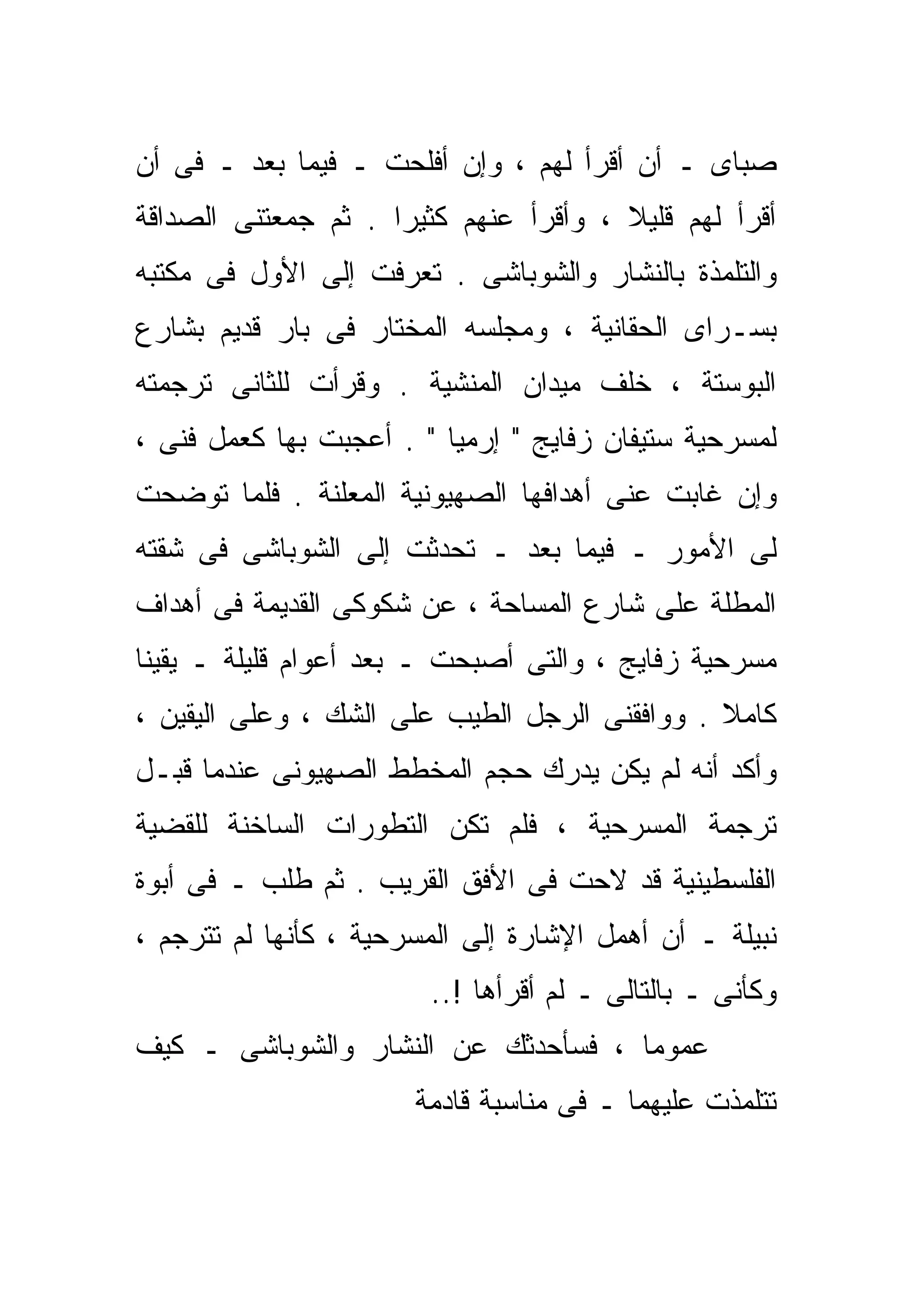 ‫ﺼﺒﺎﻯ ـ ﺃﻥ ﺃﻗﺭﺃ ﻟﻬﻡ ، ﻭﺇﻥ ﺃﻓﻠﺤﺕ ـ ﻓﻴﻤﺎ ﺒﻌﺩ ـ ﻓﻰ ﺃﻥ‬
‫ﺃﻗﺭﺃ ﻟﻬﻡ ﻗﻠﻴﻼ ، ﻭﺃﻗﺭﺃ ﻋﻨﻬﻡ ﻜﺜﻴﺭﺍ . ﺜﻡ ﺠﻤﻌﺘﻨﻰ ﺍﻟﺼﺩﺍﻗﺔ‬
                    ‫ﹰ‬                  ‫ﹰ‬
‫ﻭﺍﻟﺘﻠﻤﺫﺓ ﺒﺎﻟﻨﺸﺎﺭ ﻭﺍﻟﺸﻭﺒﺎﺸﻰ . ﺘﻌﺭﻓﺕ ﺇﻟﻰ ﺍﻷﻭل ﻓﻰ ﻤﻜﺘﺒﻪ‬
‫ﺒﺴـﺭﺍﻯ ﺍﻟﺤﻘﺎﻨﻴﺔ ، ﻭﻤﺠﻠﺴﻪ ﺍﻟﻤﺨﺘﺎﺭ ﻓﻰ ﺒﺎﺭ ﻗﺩﻴﻡ ﺒﺸﺎﺭﻉ‬
‫ﺍﻟﺒﻭﺴﺘﺔ ، ﺨﻠﻑ ﻤﻴﺩﺍﻥ ﺍﻟﻤﻨﺸﻴﺔ . ﻭﻗﺭﺃﺕ ﻟﻠﺜﺎﻨﻰ ﺘﺭﺠﻤﺘﻪ‬
‫ﻟﻤﺴﺭﺤﻴﺔ ﺴﺘﻴﻔﺎﻥ ﺯﻓﺎﻴﺞ " ﺇﺭﻤﻴﺎ " . ﺃﻋﺠﺒﺕ ﺒﻬﺎ ﻜﻌﻤل ﻓﻨﻰ ،‬
‫ﻭﺇﻥ ﻏﺎﺒﺕ ﻋﻨﻰ ﺃﻫﺩﺍﻓﻬﺎ ﺍﻟﺼﻬﻴﻭﻨﻴﺔ ﺍﻟﻤﻌﻠﻨﺔ . ﻓﻠﻤﺎ ﺘﻭﻀﺤﺕ‬
‫ﻟﻰ ﺍﻷﻤﻭﺭ ـ ﻓﻴﻤﺎ ﺒﻌﺩ ـ ﺘﺤﺩﺜﺕ ﺇﻟﻰ ﺍﻟﺸﻭﺒﺎﺸﻰ ﻓﻰ ﺸﻘﺘﻪ‬
‫ﺍﻟﻤﻁﻠﺔ ﻋﻠﻰ ﺸﺎﺭﻉ ﺍﻟﻤﺴﺎﺤﺔ ، ﻋﻥ ﺸﻜﻭﻜﻰ ﺍﻟﻘﺩﻴﻤﺔ ﻓﻰ ﺃﻫﺩﺍﻑ‬
‫ﻤﺴﺭﺤﻴﺔ ﺯﻓﺎﻴﺞ ، ﻭﺍﻟﺘﻰ ﺃﺼﺒﺤﺕ ـ ﺒﻌﺩ ﺃﻋﻭﺍﻡ ﻗﻠﻴﻠﺔ ـ ﻴﻘﻴﻨﺎ‬
‫ﹰ‬
‫ﻜﺎﻤﻼ . ﻭﻭﺍﻓﻘﻨﻰ ﺍﻟﺭﺠل ﺍﻟﻁﻴﺏ ﻋﻠﻰ ﺍﻟﺸﻙ ، ﻭﻋﻠﻰ ﺍﻟﻴﻘﻴﻥ ،‬
                                               ‫ﹰ‬
‫ﻭﺃﻜﺩ ﺃﻨﻪ ﻟﻡ ﻴﻜﻥ ﻴﺩﺭﻙ ﺤﺠﻡ ﺍﻟﻤﺨﻁﻁ ﺍﻟﺼﻬﻴﻭﻨﻰ ﻋﻨﺩﻤﺎ ﻗﺒـل‬
‫ﺘﺭﺠﻤﺔ ﺍﻟﻤﺴﺭﺤﻴﺔ ، ﻓﻠﻡ ﺘﻜﻥ ﺍﻟﺘﻁﻭﺭﺍﺕ ﺍﻟﺴﺎﺨﻨﺔ ﻟﻠﻘﻀﻴﺔ‬
‫ﺍﻟﻔﻠﺴﻁﻴﻨﻴﺔ ﻗﺩ ﻻﺤﺕ ﻓﻰ ﺍﻷﻓﻕ ﺍﻟﻘﺭﻴﺏ . ﺜﻡ ﻁﻠﺏ ـ ﻓﻰ ﺃﺒﻭﺓ‬
‫ﻨﺒﻴﻠﺔ ـ ﺃﻥ ﺃﻫﻤل ﺍﻹﺸﺎﺭﺓ ﺇﻟﻰ ﺍﻟﻤﺴﺭﺤﻴﺔ ، ﻜﺄﻨﻬﺎ ﻟﻡ ﺘﺘﺭﺠﻡ ،‬
                        ‫ﻭﻜﺄﻨﻰ ـ ﺒﺎﻟﺘﺎﻟﻰ ـ ﻟﻡ ﺃﻗﺭﺃﻫﺎ !..‬
‫ﻋﻤﻭﻤﺎ ، ﻓﺴﺄﺤﺩﺜﻙ ﻋﻥ ﺍﻟﻨﺸﺎﺭ ﻭﺍﻟﺸﻭﺒﺎﺸﻰ ـ ﻜﻴﻑ‬
                                    ‫ﹰ‬
                       ‫ﺘﺘﻠﻤﺫﺕ ﻋﻠﻴﻬﻤﺎ ـ ﻓﻰ ﻤﻨﺎﺴﺒﺔ ﻗﺎﺩﻤﺔ‬
 