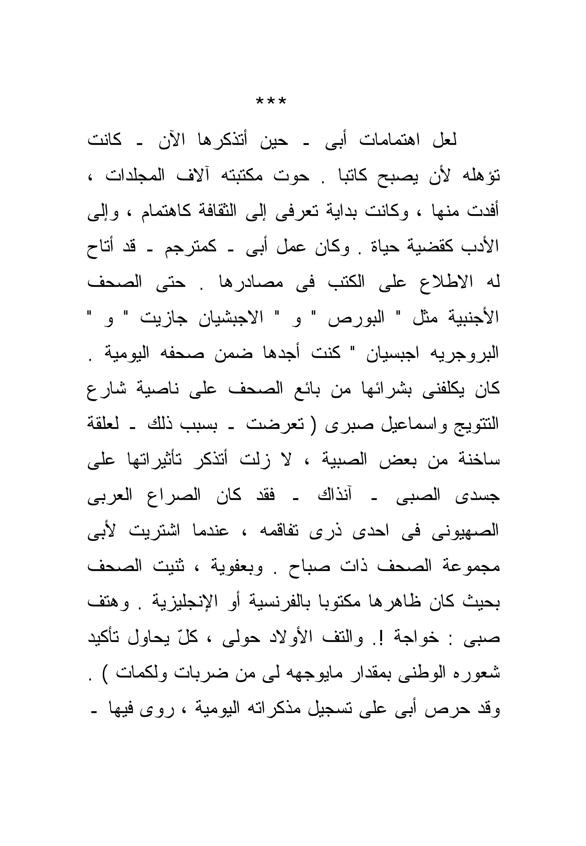 ‫***‬
‫ﻟﻌل ﺍﻫﺘﻤﺎﻤﺎﺕ ﺃﺒﻰ ـ ﺤﻴﻥ ﺃﺘﺫﻜﺭﻫﺎ ﺍﻵﻥ ـ ﻜﺎﻨﺕ‬
‫ﺘﺅﻫﻠﻪ ﻷﻥ ﻴﺼﺒﺢ ﻜﺎﺘﺒﺎ . ﺤﻭﺕ ﻤﻜﺘﺒﺘﻪ ﺁﻻﻑ ﺍﻟﻤﺠﻠﺩﺍﺕ ،‬
                            ‫ﹰ‬
‫ﺃﻓﺩﺕ ﻤﻨﻬﺎ ، ﻭﻜﺎﻨﺕ ﺒﺩﺍﻴﺔ ﺘﻌ ‪‬ﻓﻰ ﺇﻟﻰ ﺍﻟﺜﻘﺎﻓﺔ ﻜﺎﻫﺘﻤﺎﻡ ، ﻭﺇﻟﻰ‬
                             ‫ﺭ‬
‫ﺍﻷﺩﺏ ﻜﻘﻀﻴﺔ ﺤﻴﺎﺓ . ﻭﻜﺎﻥ ﻋﻤل ﺃﺒﻰ ـ ﻜﻤﺘﺭﺠﻡ ـ ﻗﺩ ﺃﺘﺎﺡ‬
‫ﻟﻪ ﺍﻻﻁﻼﻉ ﻋﻠﻰ ﺍﻟﻜﺘﺏ ﻓﻰ ﻤﺼﺎﺩﺭﻫﺎ . ﺤﺘﻰ ﺍﻟﺼﺤﻑ‬
‫ﺍﻷﺠﻨﺒﻴﺔ ﻤﺜل " ﺍﻟﺒﻭﺭﺹ " ﻭ " ﺍﻻﺠﺒﺸﻴﺎﻥ ﺠﺎﺯﻴﺕ " ﻭ "‬
‫ﺍﻟﺒﺭﻭﺠﺭﻴﻪ ﺍﺠﺒﺴﻴﺎﻥ " ﻜﻨﺕ ﺃﺠﺩﻫﺎ ﻀﻤﻥ ﺼﺤﻔﻪ ﺍﻟﻴﻭﻤﻴﺔ .‬
‫ﻜﺎﻥ ﻴﻜﻠﻔﻨﻰ ﺒﺸﺭﺍﺌﻬﺎ ﻤﻥ ﺒﺎﺌﻊ ﺍﻟﺼﺤﻑ ﻋﻠﻰ ﻨﺎﺼﻴﺔ ﺸﺎﺭﻉ‬
‫ﺍﻟﺘﺘﻭﻴﺞ ﻭﺍﺴﻤﺎﻋﻴل ﺼﺒﺭﻯ ) ﺘﻌﺭﻀﺕ ـ ﺒﺴﺒﺏ ﺫﻟﻙ ـ ﻟﻌﻠﻘﺔ‬
‫ﺴﺎﺨﻨﺔ ﻤﻥ ﺒﻌﺽ ﺍﻟﺼﺒﻴﺔ ، ﻻ ﺯﻟﺕ ﺃﺘﺫﻜﺭ ﺘﺄﺜﻴﺭﺍﺘﻬﺎ ﻋﻠﻰ‬
‫ﺠﺴﺩﻯ ﺍﻟﺼﺒﻰ ـ ﺁﻨﺫﺍﻙ ـ ﻓﻘﺩ ﻜﺎﻥ ﺍﻟﺼﺭﺍﻉ ﺍﻟﻌﺭﺒﻰ‬
‫ﺍﻟﺼﻬﻴﻭﻨﻰ ﻓﻰ ﺍﺤﺩﻯ ﺫﺭﻯ ﺘﻔﺎﻗﻤﻪ ، ﻋﻨﺩﻤﺎ ﺍﺸﺘﺭﻴﺕ ﻷﺒﻰ‬
‫ﻤﺠﻤﻭﻋﺔ ﺍﻟﺼﺤﻑ ﺫﺍﺕ ﺼﺒﺎﺡ . ﻭﺒﻌﻔﻭﻴﺔ ، ﺜﻨﻴﺕ ﺍﻟﺼﺤﻑ‬
‫ﺒﺤﻴﺙ ﻜﺎﻥ ﻅﺎﻫﺭﻫﺎ ﻤﻜﺘﻭﺒﺎ ﺒﺎﻟﻔﺭﻨﺴﻴﺔ ﺃﻭ ﺍﻹﻨﺠﻠﻴﺯﻴﺔ . ﻭﻫﺘﻑ‬
                              ‫ﹰ‬
‫ﺼﺒﻰ : ﺨﻭﺍﺠﺔ !. ﻭﺍﻟﺘﻑ ﺍﻷﻭﻻﺩ ﺤﻭﻟﻰ ، ﻜل ﻴﺤﺎﻭل ﺘﺄﻜﻴﺩ‬
            ‫ّ‬
‫ﺸﻌﻭﺭﻩ ﺍﻟﻭﻁﻨﻰ ﺒﻤﻘﺩﺍﺭ ﻤﺎﻴﻭﺠﻬﻪ ﻟﻰ ﻤﻥ ﻀﺭﺒﺎﺕ ﻭﻟﻜﻤﺎﺕ ( .‬
‫ﻭﻗﺩ ﺤﺭﺹ ﺃﺒﻰ ﻋﻠﻰ ﺘﺴﺠﻴل ﻤﺫﻜﺭﺍﺘﻪ ﺍﻟﻴﻭﻤﻴﺔ ، ﺭﻭﻯ ﻓﻴﻬﺎ ـ‬
 