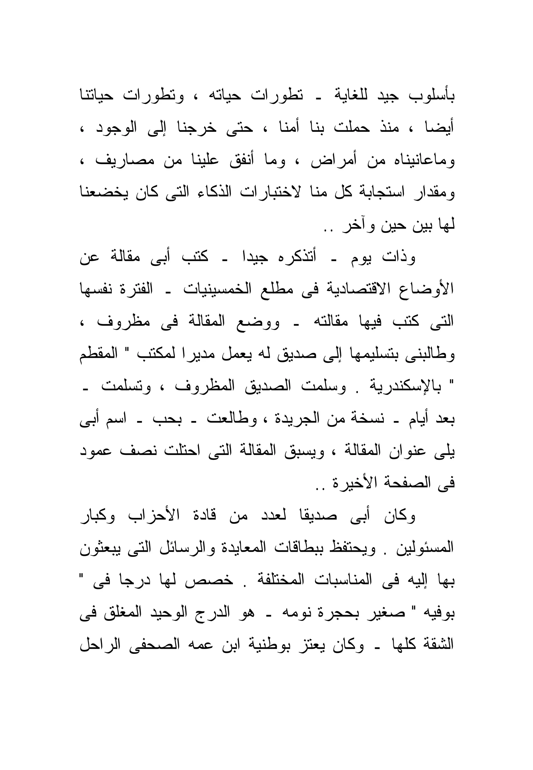 ‫ﺒﺄﺴﻠﻭﺏ ﺠﻴﺩ ﻟﻠﻐﺎﻴﺔ ـ ﺘﻁﻭﺭﺍﺕ ﺤﻴﺎﺘﻪ ، ﻭﺘﻁﻭﺭﺍﺕ ﺤﻴﺎﺘﻨﺎ‬
‫ﺃﻴﻀﺎ ، ﻤﻨﺫ ﺤﻤﻠﺕ ﺒﻨﺎ ﺃ ‪‬ﻨﺎ ، ﺤﺘﻰ ﺨﺭﺠﻨﺎ ﺇﻟﻰ ﺍﻟﻭﺠﻭﺩ ،‬
                           ‫ﻤ‬                  ‫ﹰ‬
‫ﻭﻤﺎﻋﺎﻨﻴﻨﺎﻩ ﻤﻥ ﺃﻤﺭﺍﺽ ، ﻭﻤﺎ ﺃﻨﻔﻕ ﻋﻠﻴﻨﺎ ﻤﻥ ﻤﺼﺎﺭﻴﻑ ،‬
‫ﻭﻤﻘﺩﺍﺭ ﺍﺴﺘﺠﺎﺒﺔ ﻜل ﻤﻨﺎ ﻻﺨﺘﺒﺎﺭﺍﺕ ﺍﻟﺫﻜﺎﺀ ﺍﻟﺘﻰ ﻜﺎﻥ ﻴﺨﻀﻌﻨﺎ‬
                                    ‫ﻟﻬﺎ ﺒﻴﻥ ﺤﻴﻥ ﻭﺁﺨﺭ ..‬
‫ﻭﺫﺍﺕ ﻴﻭﻡ ـ ﺃﺘﺫﻜﺭﻩ ﺠﻴﺩﺍ ـ ﻜﺘﺏ ﺃﺒﻰ ﻤﻘﺎﻟﺔ ﻋﻥ‬
                   ‫ﹰ‬
‫ﺍﻷﻭﻀﺎﻉ ﺍﻻﻗﺘﺼﺎﺩﻴﺔ ﻓﻰ ﻤﻁﻠﻊ ﺍﻟﺨﻤﺴﻴﻨﻴﺎﺕ ـ ﺍﻟﻔﺘﺭﺓ ﻨﻔﺴﻬﺎ‬
‫ﺍﻟﺘﻰ ﻜﺘﺏ ﻓﻴﻬﺎ ﻤﻘﺎﻟﺘﻪ ـ ﻭﻭﻀﻊ ﺍﻟﻤﻘﺎﻟﺔ ﻓﻰ ﻤﻅﺭﻭﻑ ،‬
‫ﻭﻁﺎﻟﺒﻨﻰ ﺒﺘﺴﻠﻴﻤﻬﺎ ﺇﻟﻰ ﺼﺩﻴﻕ ﻟﻪ ﻴﻌﻤل ﻤﺩﻴﺭﺍ ﻟﻤﻜﺘﺏ " ﺍﻟﻤﻘﻁﻡ‬
               ‫ﹰ‬
‫" ﺒﺎﻹﺴﻜﻨﺩﺭﻴﺔ . ﻭﺴﹼﻤﺕ ﺍﻟﺼﺩﻴﻕ ﺍﻟﻤﻅﺭﻭﻑ ، ﻭﺘﺴﻠﻤﺕ ـ‬
                            ‫ﻠ‬
‫ﺒﻌﺩ ﺃﻴﺎﻡ ـ ﻨﺴﺨﺔ ﻤﻥ ﺍﻟﺠﺭﻴﺩﺓ ، ﻭﻁﺎﻟﻌﺕ ـ ﺒﺤﺏ ـ ﺍﺴﻡ ﺃﺒﻰ‬
‫ﻴﻠﻰ ﻋﻨﻭﺍﻥ ﺍﻟﻤﻘﺎﻟﺔ ، ﻭﻴﺴﺒﻕ ﺍﻟﻤﻘﺎﻟﺔ ﺍﻟﺘﻰ ﺍﺤﺘﻠﺕ ﻨﺼﻑ ﻋﻤﻭﺩ‬
                                   ‫ﻓﻰ ﺍﻟﺼﻔﺤﺔ ﺍﻷﺨﻴﺭﺓ ..‬
‫ﻭﻜﺎﻥ ﺃﺒﻰ ﺼﺩﻴﻘﺎ ﻟﻌﺩﺩ ﻤﻥ ﻗﺎﺩﺓ ﺍﻷﺤﺯﺍﺏ ﻭﻜﺒﺎﺭ‬
                          ‫ﹰ‬
‫ﺍﻟﻤﺴﺌﻭﻟﻴﻥ . ﻭﻴﺤﺘﻔﻅ ﺒﺒﻁﺎﻗﺎﺕ ﺍﻟﻤﻌﺎﻴﺩﺓ ﻭﺍﻟﺭﺴﺎﺌل ﺍﻟﺘﻰ ﻴﺒﻌﺜﻭﻥ‬
‫ﺒﻬﺎ ﺇﻟﻴﻪ ﻓﻰ ﺍﻟﻤﻨﺎﺴﺒﺎﺕ ﺍﻟﻤﺨﺘﻠﻔﺔ . ﺨﺼﺹ ﻟﻬﺎ ﺩﺭﺠﺎ ﻓﻰ "‬
     ‫ﹰ‬
‫ﺒﻭﻓﻴﻪ " ﺼﻐﻴﺭ ﺒﺤﺠﺭﺓ ﻨﻭﻤﻪ ـ ﻫﻭ ﺍﻟﺩﺭﺝ ﺍﻟﻭﺤﻴﺩ ﺍﻟﻤﻐﻠﻕ ﻓﻰ‬
‫ﺍﻟﺸﻘﺔ ﻜﻠﻬﺎ ـ ﻭﻜﺎﻥ ﻴﻌﺘﺯ ﺒﻭﻁﻨﻴﺔ ﺍﺒﻥ ﻋﻤﻪ ﺍﻟﺼﺤﻔﻰ ﺍﻟﺭﺍﺤل‬
 