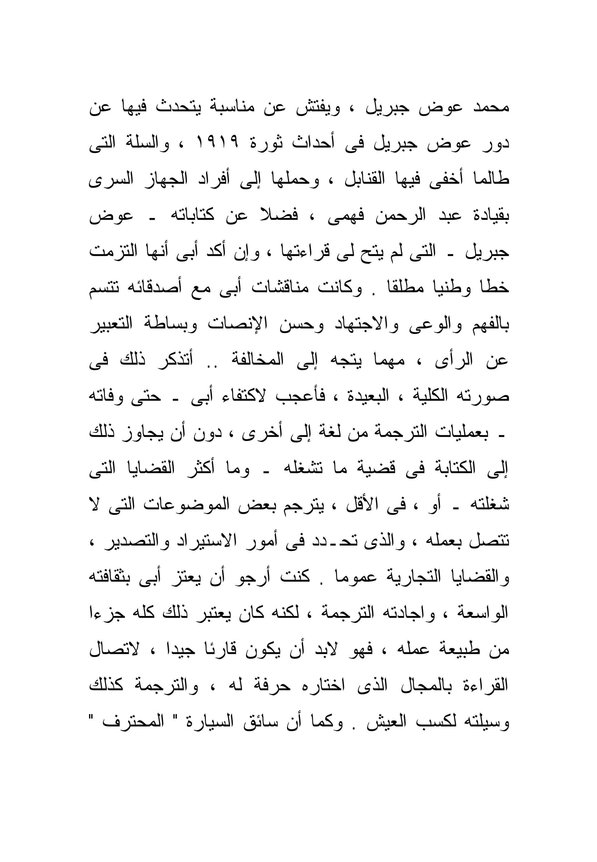 ‫ﻤﺤﻤﺩ ﻋﻭﺽ ﺠﺒﺭﻴل ، ﻭﻴﻔﺘﺵ ﻋﻥ ﻤﻨﺎﺴﺒﺔ ﻴﺘﺤﺩﺙ ﻓﻴﻬﺎ ﻋﻥ‬
‫ﺩﻭﺭ ﻋﻭﺽ ﺠﺒﺭﻴل ﻓﻰ ﺃﺤﺩﺍﺙ ﺜﻭﺭﺓ ٩١٩١ ، ﻭﺍﻟﺴﻠﺔ ﺍﻟﺘﻰ‬
‫ﻁﺎﻟﻤﺎ ﺃﺨﻔﻰ ﻓﻴﻬﺎ ﺍﻟﻘﻨﺎﺒل ، ﻭﺤﻤﻠﻬﺎ ﺇﻟﻰ ﺃﻓﺭﺍﺩ ﺍﻟﺠﻬﺎﺯ ﺍﻟﺴﺭﻯ‬
‫ﺒﻘﻴﺎﺩﺓ ﻋﺒﺩ ﺍﻟﺭﺤﻤﻥ ﻓﻬﻤﻰ ، ﻓﻀﻼ ﻋﻥ ﻜﺘﺎﺒﺎﺘﻪ ـ ﻋﻭﺽ‬
                 ‫ﹰ‬
‫ﺠﺒﺭﻴل ـ ﺍﻟﺘﻰ ﻟﻡ ﻴﺘﺢ ﻟﻰ ﻗﺭﺍﺀﺘﻬﺎ ، ﻭﺇﻥ ﺃﻜﺩ ﺃﺒﻰ ﺃﻨﻬﺎ ﺍﻟﺘﺯﻤﺕ‬
‫ﺨﻁﺎ ﻭﻁﻨﻴﺎ ﻤﻁﻠﻘﺎ . ﻭﻜﺎﻨﺕ ﻤﻨﺎﻗﺸﺎﺕ ﺃﺒﻰ ﻤﻊ ﺃﺼﺩﻗﺎﺌﻪ ﺘﺘﺴﻡ‬
                                    ‫ﹰ‬     ‫ﹰ‬     ‫ﹰ‬
‫ﺒﺎﻟﻔﻬﻡ ﻭﺍﻟﻭﻋﻰ ﻭﺍﻻﺠﺘﻬﺎﺩ ﻭﺤﺴﻥ ﺍﻹﻨﺼﺎﺕ ﻭﺒﺴﺎﻁﺔ ﺍﻟﺘﻌﺒﻴﺭ‬
‫ﻋﻥ ﺍﻟﺭﺃﻯ ، ﻤﻬﻤﺎ ﻴﺘﺠﻪ ﺇﻟﻰ ﺍﻟﻤﺨﺎﻟﻔﺔ .. ﺃﺘﺫﻜﺭ ﺫﻟﻙ ﻓﻰ‬
‫ﺼﻭﺭﺘﻪ ﺍﻟﻜﻠﻴﺔ ، ﺍﻟﺒﻌﻴﺩﺓ ، ﻓﺄﻋﺠﺏ ﻻﻜﺘﻔﺎﺀ ﺃﺒﻰ ـ ﺤﺘﻰ ﻭﻓﺎﺘﻪ‬
‫ـ ﺒﻌﻤﻠﻴﺎﺕ ﺍﻟﺘﺭﺠﻤﺔ ﻤﻥ ﻟﻐﺔ ﺇﻟﻰ ﺃﺨﺭﻯ ، ﺩﻭﻥ ﺃﻥ ﻴﺠﺎﻭﺯ ﺫﻟﻙ‬
‫ﺇﻟﻰ ﺍﻟﻜﺘﺎﺒﺔ ﻓﻰ ﻗﻀﻴﺔ ﻤﺎ ﺘﺸﻐﻠﻪ ـ ﻭﻤﺎ ﺃﻜﺜﺭ ﺍﻟﻘﻀﺎﻴﺎ ﺍﻟﺘﻰ‬
‫ﺸﻐﻠﺘﻪ ـ ﺃﻭ ، ﻓﻰ ﺍﻷﻗل ، ﻴﺘﺭﺠﻡ ﺒﻌﺽ ﺍﻟﻤﻭﻀﻭﻋﺎﺕ ﺍﻟﺘﻰ ﻻ‬
‫ﺘﺘﺼل ﺒﻌﻤﻠﻪ ، ﻭﺍﻟﺫﻯ ﺘﺤـﺩﺩ ﻓﻰ ﺃﻤﻭﺭ ﺍﻻﺴﺘﻴﺭﺍﺩ ﻭﺍﻟﺘﺼﺩﻴﺭ ،‬
‫ﻭﺍﻟﻘﻀﺎﻴﺎ ﺍﻟﺘﺠﺎﺭﻴﺔ ﻋﻤﻭﻤﺎ . ﻜﻨﺕ ﺃﺭﺠﻭ ﺃﻥ ﻴﻌﺘﺯ ﺃﺒﻰ ﺒﺜﻘﺎﻓﺘﻪ‬
                               ‫ﹰ‬
‫ﺍﻟﻭﺍﺴﻌﺔ ، ﻭﺍﺠﺎﺩﺘﻪ ﺍﻟﺘﺭﺠﻤﺔ ، ﻟﻜﻨﻪ ﻜﺎﻥ ﻴﻌﺘﺒﺭ ﺫﻟﻙ ﻜﻠﻪ ﺠﺯﺀﺍ‬
‫ﹰ‬
‫ﻤﻥ ﻁﺒﻴﻌﺔ ﻋﻤﻠﻪ ، ﻓﻬﻭ ﻻﺒﺩ ﺃﻥ ﻴﻜﻭﻥ ﻗﺎﺭﺌﺎ ﺠﻴﺩﺍ ، ﻻﺘﺼﺎل‬
        ‫ﹰ‬    ‫ﹰ‬
‫ﺍﻟﻘﺭﺍﺀﺓ ﺒﺎﻟﻤﺠﺎل ﺍﻟﺫﻯ ﺍﺨﺘﺎﺭﻩ ﺤﺭﻓﺔ ﻟﻪ ، ﻭﺍﻟﺘﺭﺠﻤﺔ ﻜﺫﻟﻙ‬
‫ﻭﺴﻴﻠﺘﻪ ﻟﻜﺴﺏ ﺍﻟﻌﻴﺵ . ﻭﻜﻤﺎ ﺃﻥ ﺴﺎﺌﻕ ﺍﻟﺴﻴﺎﺭﺓ " ﺍﻟﻤﺤﺘﺭﻑ "‬
 