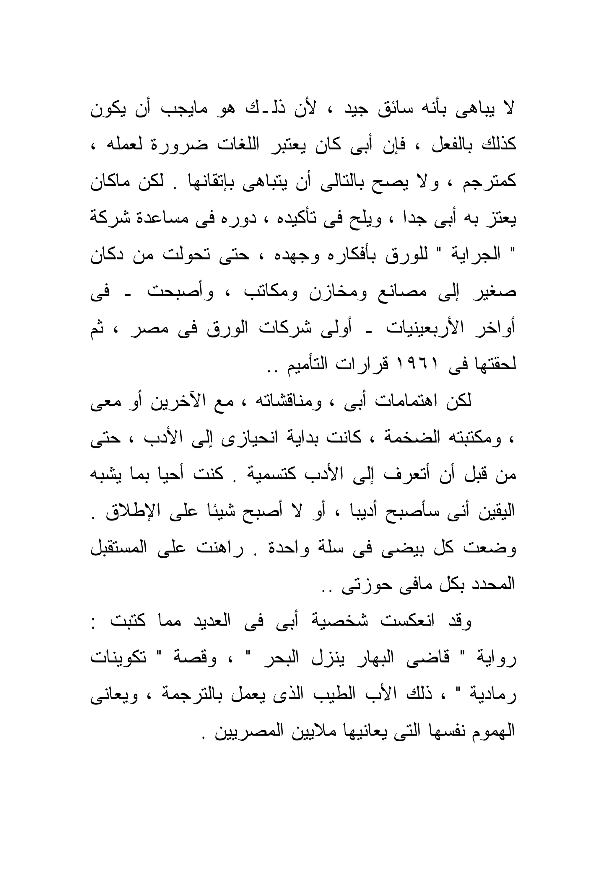 ‫ﻻ ﻴﺒﺎﻫﻰ ﺒﺄﻨﻪ ﺴﺎﺌﻕ ﺠﻴﺩ ، ﻷﻥ ﺫﻟـﻙ ﻫﻭ ﻤﺎﻴﺠﺏ ﺃﻥ ﻴﻜﻭﻥ‬
‫ﻜﺫﻟﻙ ﺒﺎﻟﻔﻌل ، ﻓﺈﻥ ﺃﺒﻰ ﻜﺎﻥ ﻴﻌﺘﺒﺭ ﺍﻟﻠﻐﺎﺕ ﻀﺭﻭﺭﺓ ﻟﻌﻤﻠﻪ ،‬
‫ﻜﻤﺘﺭﺠﻡ ، ﻭﻻ ﻴﺼﺢ ﺒﺎﻟﺘﺎﻟﻰ ﺃﻥ ﻴﺘﺒﺎﻫﻰ ﺒﺈﺘﻘﺎﻨﻬﺎ . ﻟﻜﻥ ﻤﺎﻜﺎﻥ‬
‫ﻴﻌﺘﺯ ﺒﻪ ﺃﺒﻰ ﺠﺩﺍ ، ﻭﻴﻠﺢ ﻓﻰ ﺘﺄﻜﻴﺩﻩ ، ﺩﻭﺭﻩ ﻓﻰ ﻤﺴﺎﻋﺩﺓ ﺸﺭﻜﺔ‬
                                       ‫ﹰ‬
‫" ﺍﻟﺠﺭﺍﻴﺔ " ﻟﻠﻭﺭﻕ ﺒﺄﻓﻜﺎﺭﻩ ﻭﺠﻬﺩﻩ ، ﺤﺘﻰ ﺘﺤﻭﻟﺕ ﻤﻥ ﺩﻜﺎﻥ‬
‫ﺼﻐﻴﺭ ﺇﻟﻰ ﻤﺼﺎﻨﻊ ﻭﻤﺨﺎﺯﻥ ﻭﻤﻜﺎﺘﺏ ، ﻭﺃﺼﺒﺤﺕ ـ ﻓﻰ‬
‫ﺃﻭﺍﺨﺭ ﺍﻷﺭﺒﻌﻴﻨﻴﺎﺕ ـ ﺃﻭﻟﻰ ﺸﺭﻜﺎﺕ ﺍﻟﻭﺭﻕ ﻓﻰ ﻤﺼﺭ ، ﺜﻡ‬
                      ‫ﻟﺤﻘﺘﻬﺎ ﻓﻰ ١٦٩١ ﻗﺭﺍﺭﺍﺕ ﺍﻟﺘﺄﻤﻴﻡ ..‬
‫ﻟﻜﻥ ﺍﻫﺘﻤﺎﻤﺎﺕ ﺃﺒﻰ ، ﻭﻤﻨﺎﻗﺸﺎﺘﻪ ، ﻤﻊ ﺍﻵﺨﺭﻴﻥ ﺃﻭ ﻤﻌﻰ‬
‫، ﻭﻤﻜﺘﺒﺘﻪ ﺍﻟﻀﺨﻤﺔ ، ﻜﺎﻨﺕ ﺒﺩﺍﻴﺔ ﺍﻨﺤﻴﺎﺯﻯ ﺇﻟﻰ ﺍﻷﺩﺏ ، ﺤﺘﻰ‬
‫ﻤﻥ ﻗﺒل ﺃﻥ ﺃﺘﻌﺭﻑ ﺇﻟﻰ ﺍﻷﺩﺏ ﻜﺘﺴﻤﻴﺔ . ﻜﻨﺕ ﺃﺤﻴﺎ ﺒﻤﺎ ﻴﺸﺒﻪ‬
‫ﺍﻟﻴﻘﻴﻥ ﺃﻨﻰ ﺴﺄﺼﺒﺢ ﺃﺩﻴﺒﺎ ، ﺃﻭ ﻻ ﺃﺼﺒﺢ ﺸﻴﺌﺎ ﻋﻠﻰ ﺍﻹﻁﻼﻕ .‬
            ‫ﹰ‬                ‫ﹰ‬
‫ﻭﻀﻌﺕ ﻜل ﺒﻴﻀﻰ ﻓﻰ ﺴﻠﺔ ﻭﺍﺤﺩﺓ . ﺭﺍﻫﻨﺕ ﻋﻠﻰ ﺍﻟﻤﺴﺘﻘﺒل‬
                             ‫ﺍﻟﻤﺤﺩﺩ ﺒﻜل ﻤﺎﻓﻰ ﺤﻭﺯﺘﻰ ..‬
‫ﻭﻗﺩ ﺍﻨﻌﻜﺴﺕ ﺸﺨﺼﻴﺔ ﺃﺒﻰ ﻓﻰ ﺍﻟﻌﺩﻴﺩ ﻤﻤﺎ ﻜﺘﺒﺕ :‬
‫ﺭﻭﺍﻴﺔ " ﻗﺎﻀﻰ ﺍﻟﺒﻬﺎﺭ ﻴﻨﺯل ﺍﻟﺒﺤﺭ " ، ﻭﻗﺼﺔ " ﺘﻜﻭﻴﻨﺎﺕ‬
‫ﺭﻤﺎﺩﻴﺔ " ، ﺫﻟﻙ ﺍﻷﺏ ﺍﻟﻁﻴﺏ ﺍﻟﺫﻯ ﻴﻌﻤل ﺒﺎﻟﺘﺭﺠﻤﺔ ، ﻭﻴﻌﺎﻨﻰ‬
              ‫ﺍﻟﻬﻤﻭﻡ ﻨﻔﺴﻬﺎ ﺍﻟﺘﻰ ﻴﻌﺎﻨﻴﻬﺎ ﻤﻼﻴﻴﻥ ﺍﻟﻤﺼﺭﻴﻴﻥ .‬
 