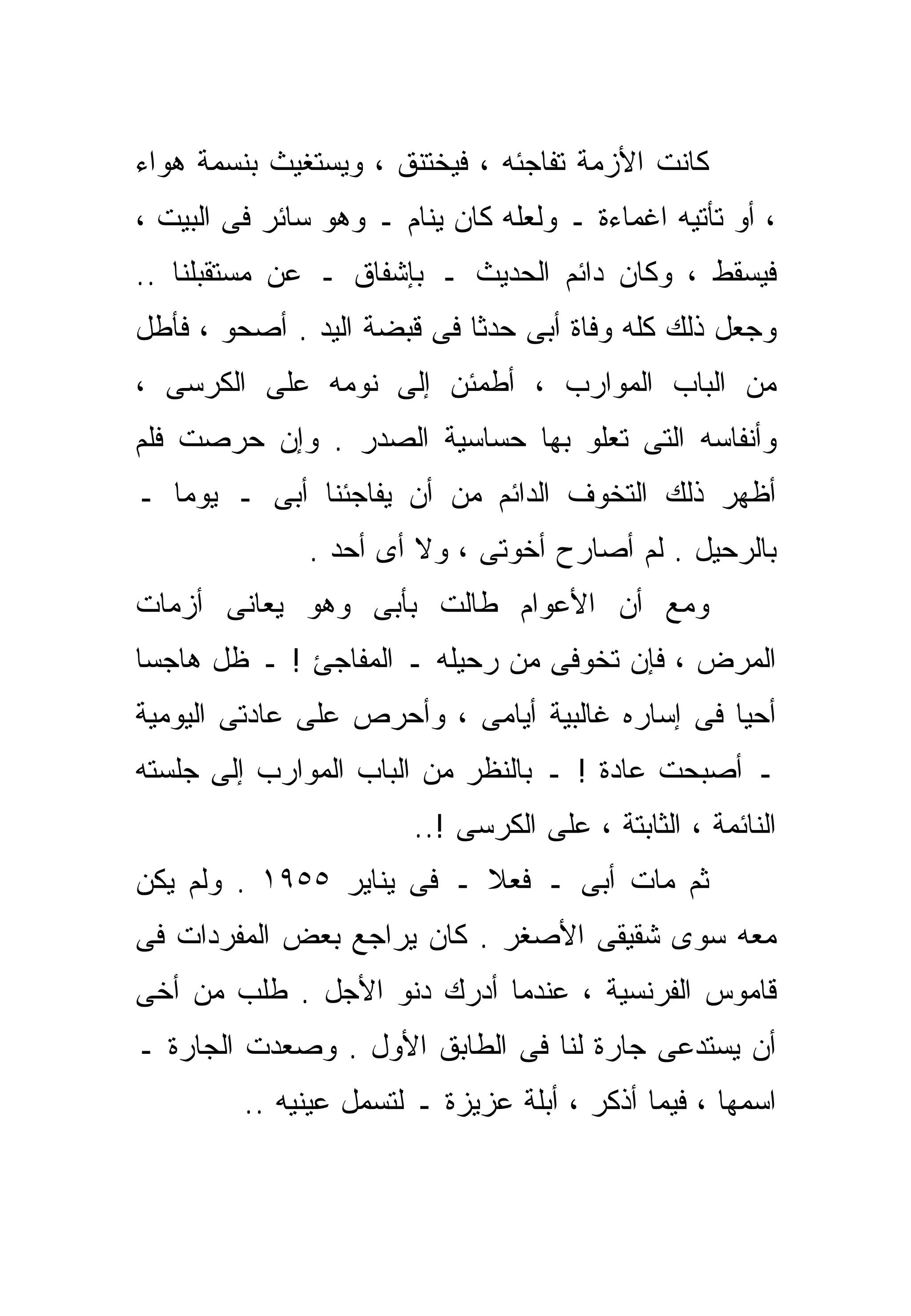 ‫ﻜﺎﻨﺕ ﺍﻷﺯﻤﺔ ﺘﻔﺎﺠﺌﻪ ، ﻓﻴﺨﺘﻨﻕ ، ﻭﻴﺴﺘﻐﻴﺙ ﺒﻨﺴﻤﺔ ﻫﻭﺍﺀ‬
‫، ﺃﻭ ﺘﺄﺘﻴﻪ ﺍﻏﻤﺎﺀﺓ ـ ﻭﻟﻌﻠﻪ ﻜﺎﻥ ﻴﻨﺎﻡ ـ ﻭﻫﻭ ﺴﺎﺌﺭ ﻓﻰ ﺍﻟﺒﻴﺕ ،‬
‫ﻓﻴﺴﻘﻁ ، ﻭﻜﺎﻥ ﺩﺍﺌﻡ ﺍﻟﺤﺩﻴﺙ ـ ﺒﺈﺸﻔﺎﻕ ـ ﻋﻥ ﻤﺴﺘﻘﺒﻠﻨﺎ ..‬
‫ﻭﺠﻌل ﺫﻟﻙ ﻜﻠﻪ ﻭﻓﺎﺓ ﺃﺒﻰ ﺤﺩﺜﺎ ﻓﻰ ﻗﺒﻀﺔ ﺍﻟﻴﺩ . ﺃﺼﺤﻭ ، ﻓﺄﻁل‬
                           ‫ﹰ‬
‫ﻤﻥ ﺍﻟﺒﺎﺏ ﺍﻟﻤﻭﺍﺭﺏ ، ﺃﻁﻤﺌﻥ ﺇﻟﻰ ﻨﻭﻤﻪ ﻋﻠﻰ ﺍﻟﻜﺭﺴﻰ ،‬
‫ﻭﺃﻨﻔﺎﺴﻪ ﺍﻟﺘﻰ ﺘﻌﻠﻭ ﺒﻬﺎ ﺤﺴﺎﺴﻴﺔ ﺍﻟﺼﺩﺭ . ﻭﺇﻥ ﺤﺭﺼﺕ ﻓﻠﻡ‬
‫ﺃﻅﻬﺭ ﺫﻟﻙ ﺍﻟﺘﺨﻭﻑ ﺍﻟﺩﺍﺌﻡ ﻤﻥ ﺃﻥ ﻴﻔﺎﺠﺌﻨﺎ ﺃﺒﻰ ـ ﻴﻭﻤﺎ ـ‬
  ‫ﹰ‬
               ‫ﺒﺎﻟﺭﺤﻴل . ﻟﻡ ﺃﺼﺎﺭﺡ ﺃﺨﻭﺘﻰ ، ﻭﻻ ﺃﻯ ﺃﺤﺩ .‬
‫ﻭﻤﻊ ﺃﻥ ﺍﻷﻋﻭﺍﻡ ﻁﺎﻟﺕ ﺒﺄﺒﻰ ﻭﻫﻭ ﻴﻌﺎﻨﻰ ﺃﺯﻤﺎﺕ‬
‫ﺍﻟﻤﺭﺽ ، ﻓﺈﻥ ﺘﺨﻭﻓﻰ ﻤﻥ ﺭﺤﻴﻠﻪ ـ ﺍﻟﻤﻔﺎﺠﺊ ! ـ ﻅل ﻫﺎﺠﺴﺎ‬
‫ﹰ‬
‫ﺃﺤﻴﺎ ﻓﻰ ﺇﺴﺎﺭﻩ ﻏﺎﻟﺒﻴﺔ ﺃﻴﺎﻤﻰ ، ﻭﺃﺤﺭﺹ ﻋﻠﻰ ﻋﺎﺩﺘﻰ ﺍﻟﻴﻭﻤﻴﺔ‬
‫ـ ﺃﺼﺒﺤﺕ ﻋﺎﺩﺓ ! ـ ﺒﺎﻟﻨﻅﺭ ﻤﻥ ﺍﻟﺒﺎﺏ ﺍﻟﻤﻭﺍﺭﺏ ﺇﻟﻰ ﺠﻠﺴﺘﻪ‬
                        ‫ﺍﻟﻨﺎﺌﻤﺔ ، ﺍﻟﺜﺎﺒﺘﺔ ، ﻋﻠﻰ ﺍﻟﻜﺭﺴﻰ !..‬
‫ﺜﻡ ﻤﺎﺕ ﺃﺒﻰ ـ ﻓﻌﻼ ـ ﻓﻰ ﻴﻨﺎﻴﺭ ٥٥٩١ . ﻭﻟﻡ ﻴﻜﻥ‬
                          ‫ﹰ‬
‫ﻤﻌﻪ ﺴﻭﻯ ﺸﻘﻴﻘﻰ ﺍﻷﺼﻐﺭ . ﻜﺎﻥ ﻴﺭﺍﺠﻊ ﺒﻌﺽ ﺍﻟﻤﻔﺭﺩﺍﺕ ﻓﻰ‬
‫ﻗﺎﻤﻭﺱ ﺍﻟﻔﺭﻨﺴﻴﺔ ، ﻋﻨﺩﻤﺎ ﺃﺩﺭﻙ ﺩﻨﻭ ﺍﻷﺠل . ﻁﻠﺏ ﻤﻥ ﺃﺨﻰ‬
‫ﺃﻥ ﻴﺴﺘﺩﻋﻰ ﺠﺎﺭﺓ ﻟﻨﺎ ﻓﻰ ﺍﻟﻁﺎﺒﻕ ﺍﻷﻭل . ﻭﺼﻌﺩﺕ ﺍﻟﺠﺎﺭﺓ ـ‬
         ‫ﺍﺴﻤﻬﺎ ، ﻓﻴﻤﺎ ﺃﺫﻜﺭ ، ﺃﺒﻠﺔ ﻋﺯﻴﺯﺓ ـ ﻟﺘﺴﻤل ﻋﻴﻨﻴﻪ ..‬
 