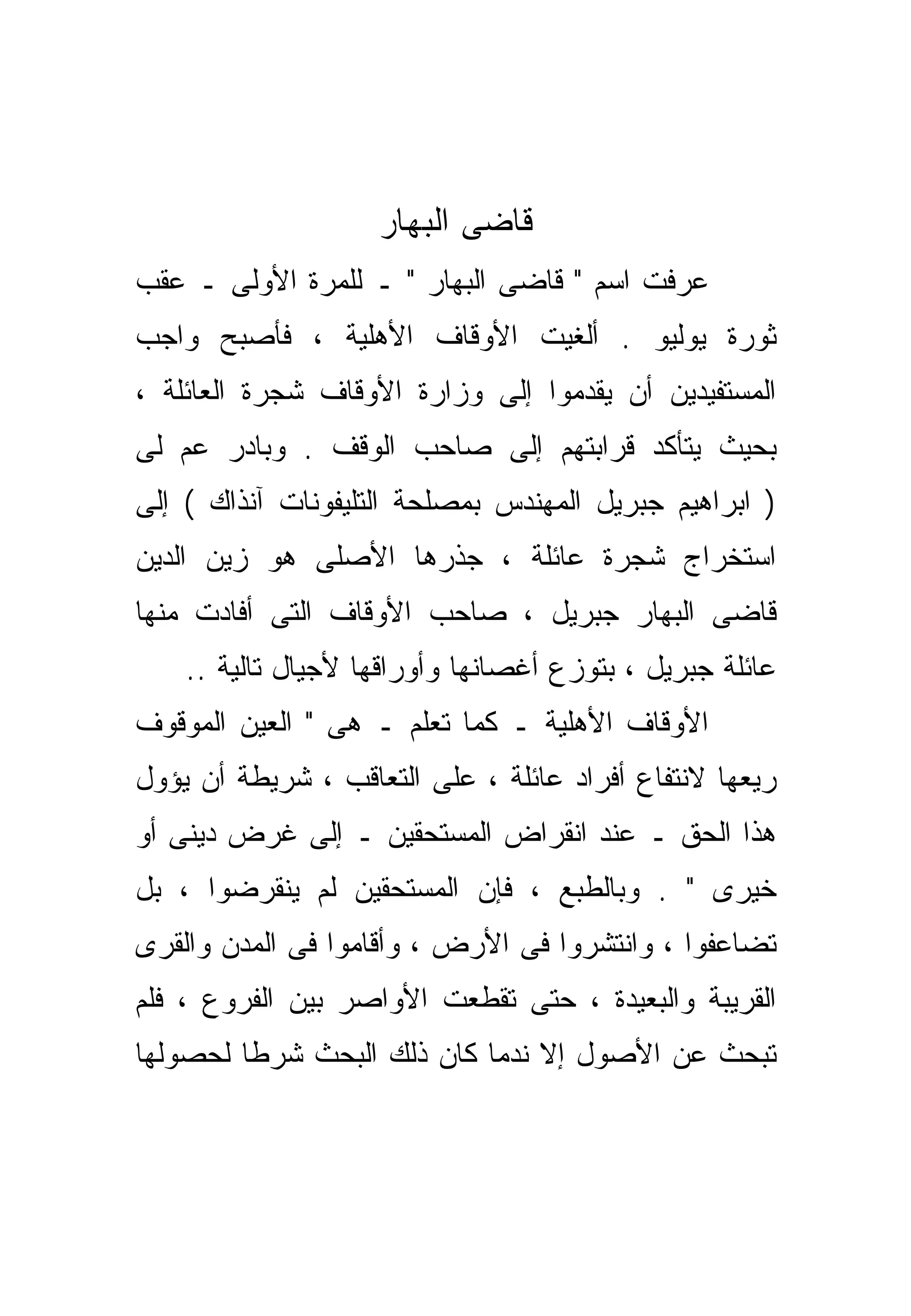 ‫ﻗﺎﻀﻰ ﺍﻟﺒﻬﺎﺭ‬
‫ﻋﺭﻓﺕ ﺍﺴﻡ " ﻗﺎﻀﻰ ﺍﻟﺒﻬﺎﺭ " ـ ﻟﻠﻤﺭﺓ ﺍﻷﻭﻟﻰ ـ ﻋﻘﺏ‬
‫ﺜﻭﺭﺓ ﻴﻭﻟﻴﻭ . ﺃﻟﻐﻴﺕ ﺍﻷﻭﻗﺎﻑ ﺍﻷﻫﻠﻴﺔ ، ﻓﺄﺼﺒﺢ ﻭﺍﺠﺏ‬
‫ﺍﻟﻤﺴﺘﻔﻴﺩﻴﻥ ﺃﻥ ﻴﻘ ‪‬ﻤﻭﺍ ﺇﻟﻰ ﻭﺯﺍﺭﺓ ﺍﻷﻭﻗﺎﻑ ﺸﺠﺭﺓ ﺍﻟﻌﺎﺌﻠﺔ ،‬
                                   ‫ﺩ‬
‫ﺒﺤﻴﺙ ﻴﺘﺄﻜﺩ ﻗﺭﺍﺒﺘﻬﻡ ﺇﻟﻰ ﺼﺎﺤﺏ ﺍﻟﻭﻗﻑ . ﻭﺒﺎﺩﺭ ﻋﻡ ﻟﻰ‬
‫) ﺍﺒﺭﺍﻫﻴﻡ ﺠﺒﺭﻴل ﺍﻟﻤﻬﻨﺩﺱ ﺒﻤﺼﻠﺤﺔ ﺍﻟﺘﻠﻴﻔﻭﻨﺎﺕ ﺁﻨﺫﺍﻙ ( ﺇﻟﻰ‬
‫ﺍﺴﺘﺨﺭﺍﺝ ﺸﺠﺭﺓ ﻋﺎﺌﻠﺔ ، ﺠﺫﺭﻫﺎ ﺍﻷﺼﻠﻰ ﻫﻭ ﺯﻴﻥ ﺍﻟﺩﻴﻥ‬
‫ﻗﺎﻀﻰ ﺍﻟﺒﻬﺎﺭ ﺠﺒﺭﻴل ، ﺼﺎﺤﺏ ﺍﻷﻭﻗﺎﻑ ﺍﻟﺘﻰ ﺃﻓﺎﺩﺕ ﻤﻨﻬﺎ‬
    ‫ﻋﺎﺌﻠﺔ ﺠﺒﺭﻴل ، ﺒﺘﻭﺯﻉ ﺃﻏﺼﺎﻨﻬﺎ ﻭﺃﻭﺭﺍﻗﻬﺎ ﻷﺠﻴﺎل ﺘﺎﻟﻴﺔ ..‬
‫ﺍﻷﻭﻗﺎﻑ ﺍﻷﻫﻠﻴﺔ ـ ﻜﻤﺎ ﺘﻌﻠﻡ ـ ﻫﻰ " ﺍﻟﻌﻴﻥ ﺍﻟﻤﻭﻗﻭﻑ‬
‫ﺭﻴﻌﻬﺎ ﻻﻨﺘﻔﺎﻉ ﺃﻓﺭﺍﺩ ﻋﺎﺌﻠﺔ ، ﻋﻠﻰ ﺍﻟﺘﻌﺎﻗﺏ ، ﺸﺭﻴﻁﺔ ﺃﻥ ﻴﺅﻭل‬
‫ﻫﺫﺍ ﺍﻟﺤﻕ ـ ﻋﻨﺩ ﺍﻨﻘﺭﺍﺽ ﺍﻟﻤﺴﺘﺤﻘﻴﻥ ـ ﺇﻟﻰ ﻏﺭﺽ ﺩﻴﻨﻰ ﺃﻭ‬
‫ﺨﻴﺭﻯ " . ﻭﺒﺎﻟﻁﺒﻊ ، ﻓﺈﻥ ﺍﻟﻤﺴﺘﺤﻘﻴﻥ ﻟﻡ ﻴﻨﻘﺭﻀﻭﺍ ، ﺒل‬
‫ﺘﻀﺎﻋﻔﻭﺍ ، ﻭﺍﻨﺘﺸﺭﻭﺍ ﻓﻰ ﺍﻷﺭﺽ ، ﻭﺃﻗﺎﻤﻭﺍ ﻓﻰ ﺍﻟﻤﺩﻥ ﻭﺍﻟﻘﺭﻯ‬
‫ﺍﻟﻘﺭﻴﺒﺔ ﻭﺍﻟﺒﻌﻴﺩﺓ ، ﺤﺘﻰ ﺘﻘ ﹼﻌﺕ ﺍﻷﻭﺍﺼﺭ ﺒﻴﻥ ﺍﻟﻔﺭﻭﻉ ، ﻓﻠﻡ‬
                          ‫ﻁ‬
‫ﺘﺒﺤﺙ ﻋﻥ ﺍﻷﺼﻭل ﺇﻻ ﻨﺩﻤﺎ ﻜﺎﻥ ﺫﻟﻙ ﺍﻟﺒﺤﺙ ﺸﺭﻁﺎ ﻟﺤﺼﻭﻟﻬﺎ‬
        ‫ﹰ‬                       ‫ﹼ‬
 