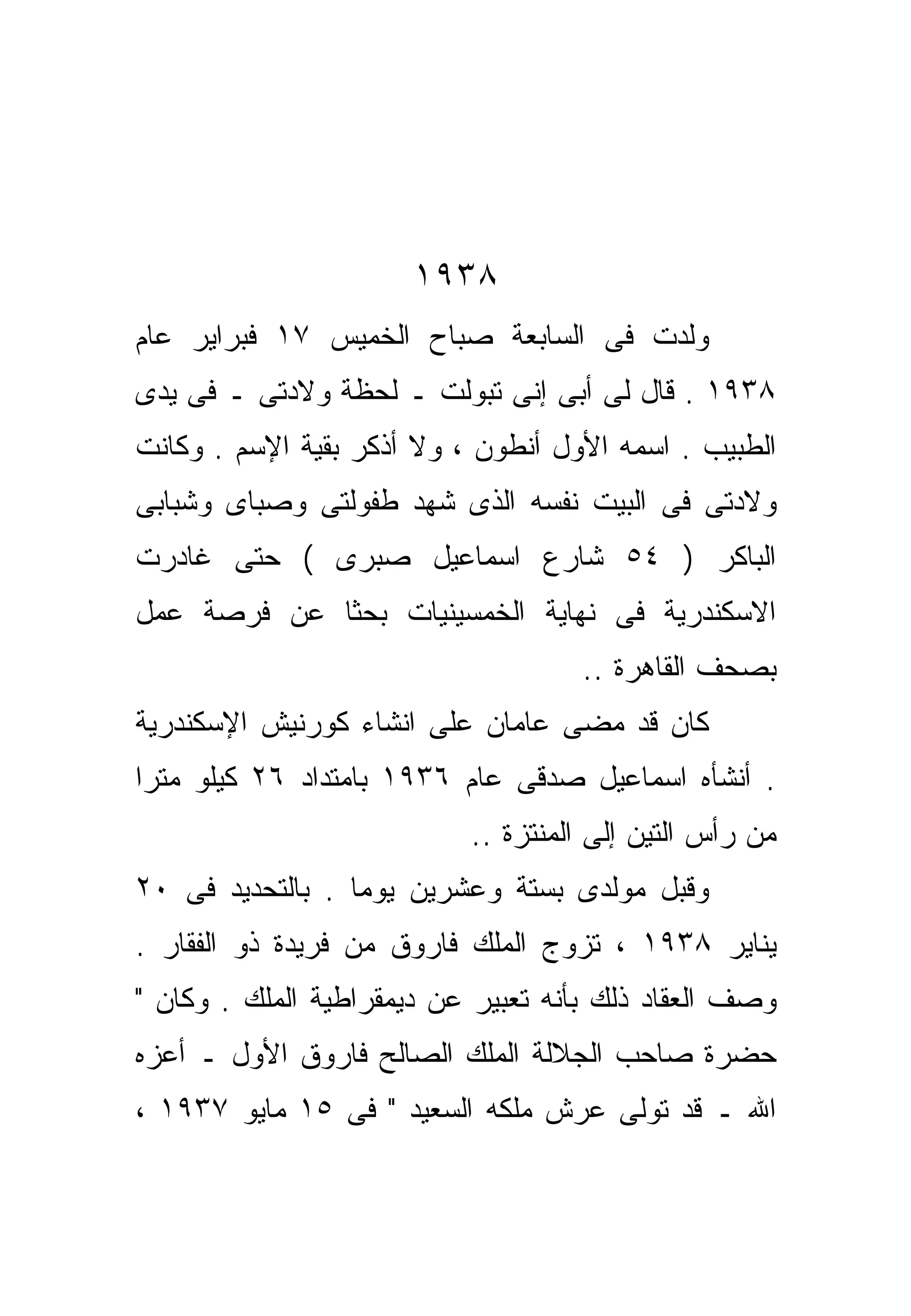 ‫٨٣٩١‬
‫ﻭﻟﺩﺕ ﻓﻰ ﺍﻟﺴﺎﺒﻌﺔ ﺼﺒﺎﺡ ﺍﻟﺨﻤﻴﺱ ٧١ ﻓﺒﺭﺍﻴﺭ ﻋﺎﻡ‬
‫٨٣٩١ . ﻗﺎل ﻟﻰ ﺃﺒﻰ ﺇﻨﻰ ﺘﺒﻭﻟﺕ ـ ﻟﺤﻅﺔ ﻭﻻﺩﺘﻰ ـ ﻓﻰ ﻴﺩﻯ‬
‫ﺍﻟﻁﺒﻴﺏ . ﺍﺴﻤﻪ ﺍﻷﻭل ﺃﻨﻁﻭﻥ ، ﻭﻻ ﺃﺫﻜﺭ ﺒﻘﻴﺔ ﺍﻹﺴﻡ . ﻭﻜﺎﻨﺕ‬
‫ﻭﻻﺩﺘﻰ ﻓﻰ ﺍﻟﺒﻴﺕ ﻨﻔﺴﻪ ﺍﻟﺫﻯ ﺸﻬﺩ ﻁﻔﻭﻟﺘﻰ ﻭﺼﺒﺎﻯ ﻭﺸﺒﺎﺒﻰ‬
‫ﺍﻟﺒﺎﻜﺭ ) ٤٥ ﺸﺎﺭﻉ ﺍﺴﻤﺎﻋﻴل ﺼﺒﺭﻯ ( ﺤﺘﻰ ﻏﺎﺩﺭﺕ‬
‫ﺍﻻﺴﻜﻨﺩﺭﻴﺔ ﻓﻰ ﻨﻬﺎﻴﺔ ﺍﻟﺨﻤﺴﻴﻨﻴﺎﺕ ﺒﺤﺜﺎ ﻋﻥ ﻓﺭﺼﺔ ﻋﻤل‬
            ‫ﹰ‬
                                    ‫ﺒﺼﺤﻑ ﺍﻟﻘﺎﻫﺭﺓ ..‬
‫ﻜﺎﻥ ﻗﺩ ﻤﻀﻰ ﻋﺎﻤﺎﻥ ﻋﻠﻰ ﺍﻨﺸﺎﺀ ﻜﻭﺭﻨﻴﺵ ﺍﻹﺴﻜﻨﺩﺭﻴﺔ‬
‫. ﺃﻨﺸﺄﻩ ﺍﺴﻤﺎﻋﻴل ﺼﺩﻗﻰ ﻋﺎﻡ ٦٣٩١ ﺒﺎﻤﺘﺩﺍﺩ ٦٢ ﻜﻴﻠﻭ ﻤﺘﺭﺍ‬
‫ﹰ‬
                           ‫ﻤﻥ ﺭﺃﺱ ﺍﻟﺘﻴﻥ ﺇﻟﻰ ﺍﻟﻤﻨﺘﺯﺓ ..‬
‫ﻭﻗﺒل ﻤﻭﻟﺩﻯ ﺒﺴﺘﺔ ﻭﻋﺸﺭﻴﻥ ﻴﻭﻤﺎ . ﺒﺎﻟﺘﺤﺩﻴﺩ ﻓﻰ ٠٢‬
                 ‫ﹰ‬
‫ﻴﻨﺎﻴﺭ ٨٣٩١ ، ﺘﺯﻭﺝ ﺍﻟﻤﻠﻙ ﻓﺎﺭﻭﻕ ﻤﻥ ﻓﺭﻴﺩﺓ ﺫﻭ ﺍﻟﻔﻘﺎﺭ .‬
‫ﻭﺼﻑ ﺍﻟﻌﻘﺎﺩ ﺫﻟﻙ ﺒﺄﻨﻪ ﺘﻌﺒﻴﺭ ﻋﻥ ﺩﻴﻤﻘﺭﺍﻁﻴﺔ ﺍﻟﻤﻠﻙ . ﻭﻜﺎﻥ "‬
‫ﺤﻀﺭﺓ ﺼﺎﺤﺏ ﺍﻟﺠﻼﻟﺔ ﺍﻟﻤﻠﻙ ﺍﻟﺼﺎﻟﺢ ﻓﺎﺭﻭﻕ ﺍﻷﻭل ـ ﺃﻋﺯﻩ‬
‫ﺍﷲ ـ ﻗﺩ ﺘﻭﻟﻰ ﻋﺭﺵ ﻤﻠﻜﻪ ﺍﻟﺴﻌﻴﺩ " ﻓﻰ ٥١ ﻤﺎﻴﻭ ٧٣٩١ ،‬
 
