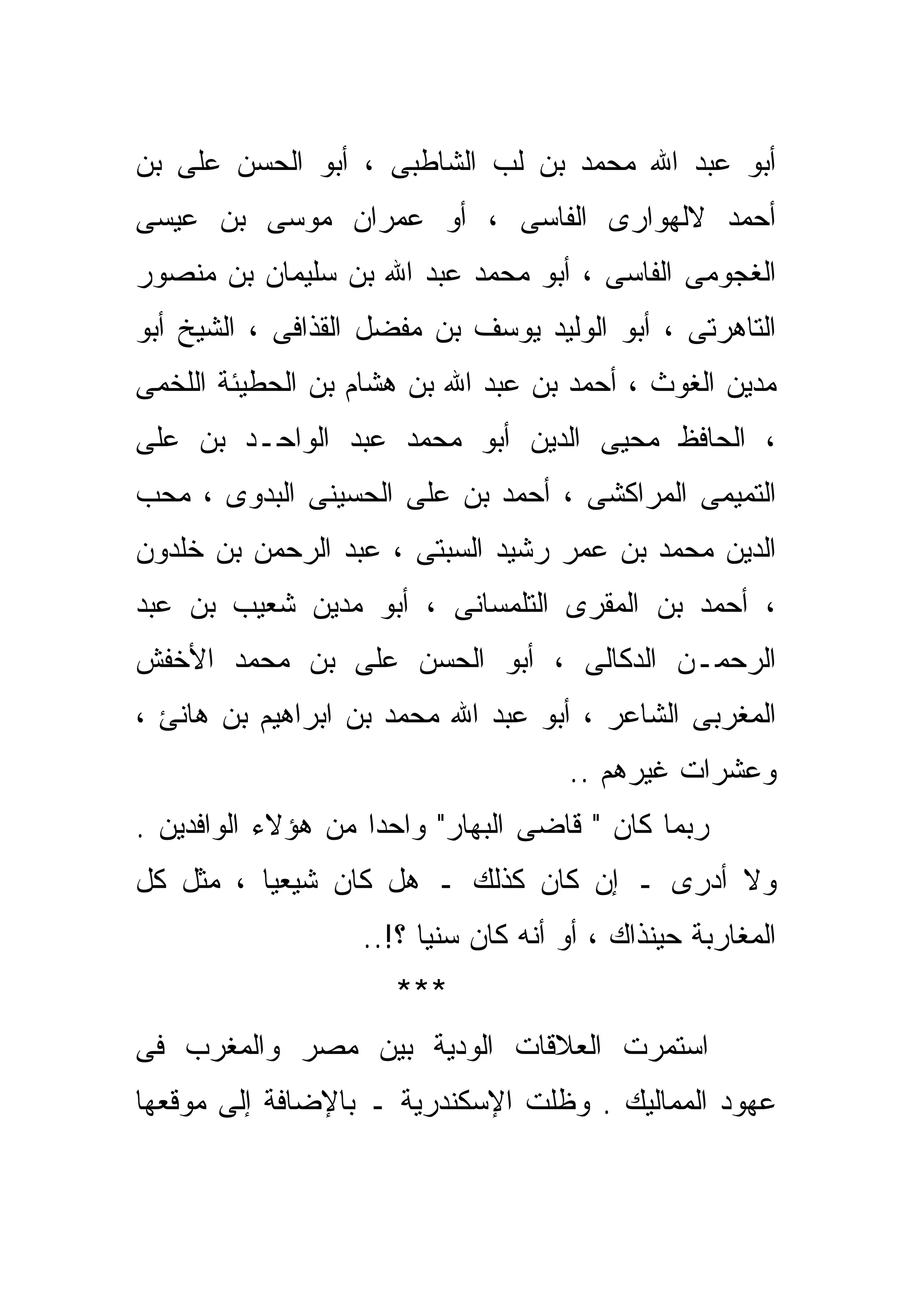 ‫ﺃﺒﻭ ﻋﺒﺩ ﺍﷲ ﻤﺤﻤﺩ ﺒﻥ ﻟﺏ ﺍﻟﺸﺎﻁﺒﻰ ، ﺃﺒﻭ ﺍﻟﺤﺴﻥ ﻋﻠﻰ ﺒﻥ‬
‫ﺃﺤﻤﺩ ﻻﻟﻬﻭﺍﺭﻯ ﺍﻟﻔﺎﺴﻰ ، ﺃﻭ ﻋﻤﺭﺍﻥ ﻤﻭﺴﻰ ﺒﻥ ﻋﻴﺴﻰ‬
‫ﺍﻟﻐﺠﻭﻤﻰ ﺍﻟﻔﺎﺴﻰ ، ﺃﺒﻭ ﻤﺤﻤﺩ ﻋﺒﺩ ﺍﷲ ﺒﻥ ﺴﻠﻴﻤﺎﻥ ﺒﻥ ﻤﻨﺼﻭﺭ‬
‫ﺍﻟﺘﺎﻫﺭﺘﻰ ، ﺃﺒﻭ ﺍﻟﻭﻟﻴﺩ ﻴﻭﺴﻑ ﺒﻥ ﻤﻔﻀل ﺍﻟﻘﺫﺍﻓﻰ ، ﺍﻟﺸﻴﺦ ﺃﺒﻭ‬
‫ﻤﺩﻴﻥ ﺍﻟﻐﻭﺙ ، ﺃﺤﻤﺩ ﺒﻥ ﻋﺒﺩ ﺍﷲ ﺒﻥ ﻫﺸﺎﻡ ﺒﻥ ﺍﻟﺤﻁﻴﺌﺔ ﺍﻟﻠﺨﻤﻰ‬
‫، ﺍﻟﺤﺎﻓﻅ ﻤﺤﻴﻰ ﺍﻟﺩﻴﻥ ﺃﺒﻭ ﻤﺤﻤﺩ ﻋﺒﺩ ﺍﻟﻭﺍﺤـﺩ ﺒﻥ ﻋﻠﻰ‬
‫ﺍﻟﺘﻤﻴﻤﻰ ﺍﻟﻤﺭﺍﻜﺸﻰ ، ﺃﺤﻤﺩ ﺒﻥ ﻋﻠﻰ ﺍﻟﺤﺴﻴﻨﻰ ﺍﻟﺒﺩﻭﻯ ، ﻤﺤﺏ‬
‫ﺍﻟﺩﻴﻥ ﻤﺤﻤﺩ ﺒﻥ ﻋﻤﺭ ﺭﺸﻴﺩ ﺍﻟﺴﺒﺘﻰ ، ﻋﺒﺩ ﺍﻟﺭﺤﻤﻥ ﺒﻥ ﺨﻠﺩﻭﻥ‬
‫، ﺃﺤﻤﺩ ﺒﻥ ﺍﻟﻤﻘﺭﻯ ﺍﻟﺘﻠﻤﺴﺎﻨﻰ ، ﺃﺒﻭ ﻤﺩﻴﻥ ﺸﻌﻴﺏ ﺒﻥ ﻋﺒﺩ‬
‫ﺍﻟﺭﺤﻤـﻥ ﺍﻟﺩﻜﺎﻟﻰ ، ﺃﺒﻭ ﺍﻟﺤﺴﻥ ﻋﻠﻰ ﺒﻥ ﻤﺤﻤﺩ ﺍﻷﺨﻔﺵ‬
‫ﺍﻟﻤﻐﺭﺒﻰ ﺍﻟﺸﺎﻋﺭ ، ﺃﺒﻭ ﻋﺒﺩ ﺍﷲ ﻤﺤﻤﺩ ﺒﻥ ﺍﺒﺭﺍﻫﻴﻡ ﺒﻥ ﻫﺎﻨﺊ ،‬
                                     ‫ﻭﻋﺸﺭﺍﺕ ﻏﻴﺭﻫﻡ ..‬
‫ﺭﺒﻤﺎ ﻜﺎﻥ " ﻗﺎﻀﻰ ﺍﻟﺒﻬﺎﺭ" ﻭﺍﺤﺩﺍ ﻤﻥ ﻫﺅﻻﺀ ﺍﻟﻭﺍﻓﺩﻴﻥ .‬
                   ‫ﹰ‬
‫ﻭﻻ ﺃﺩﺭﻯ ـ ﺇﻥ ﻜﺎﻥ ﻜﺫﻟﻙ ـ ﻫل ﻜﺎﻥ ﺸﻴﻌﻴﺎ ، ﻤﺜل ﻜل‬
         ‫ﹰ‬
                   ‫ﺍﻟﻤﻐﺎﺭﺒﺔ ﺤﻴﻨﺫﺍﻙ ، ﺃﻭ ﺃﻨﻪ ﻜﺎﻥ ﺴﻨﻴﺎ ؟!..‬
                        ‫ﹰ‬
                      ‫***‬
‫ﺍﺴﺘﻤﺭﺕ ﺍﻟﻌﻼﻗﺎﺕ ﺍﻟﻭﺩﻴﺔ ﺒﻴﻥ ﻤﺼﺭ ﻭﺍﻟﻤﻐﺭﺏ ﻓﻰ‬
‫ﻋﻬﻭﺩ ﺍﻟﻤﻤﺎﻟﻴﻙ . ﻭﻅﻠﺕ ﺍﻹﺴﻜﻨﺩﺭﻴﺔ ـ ﺒﺎﻹﻀﺎﻓﺔ ﺇﻟﻰ ﻤﻭﻗﻌﻬﺎ‬
 