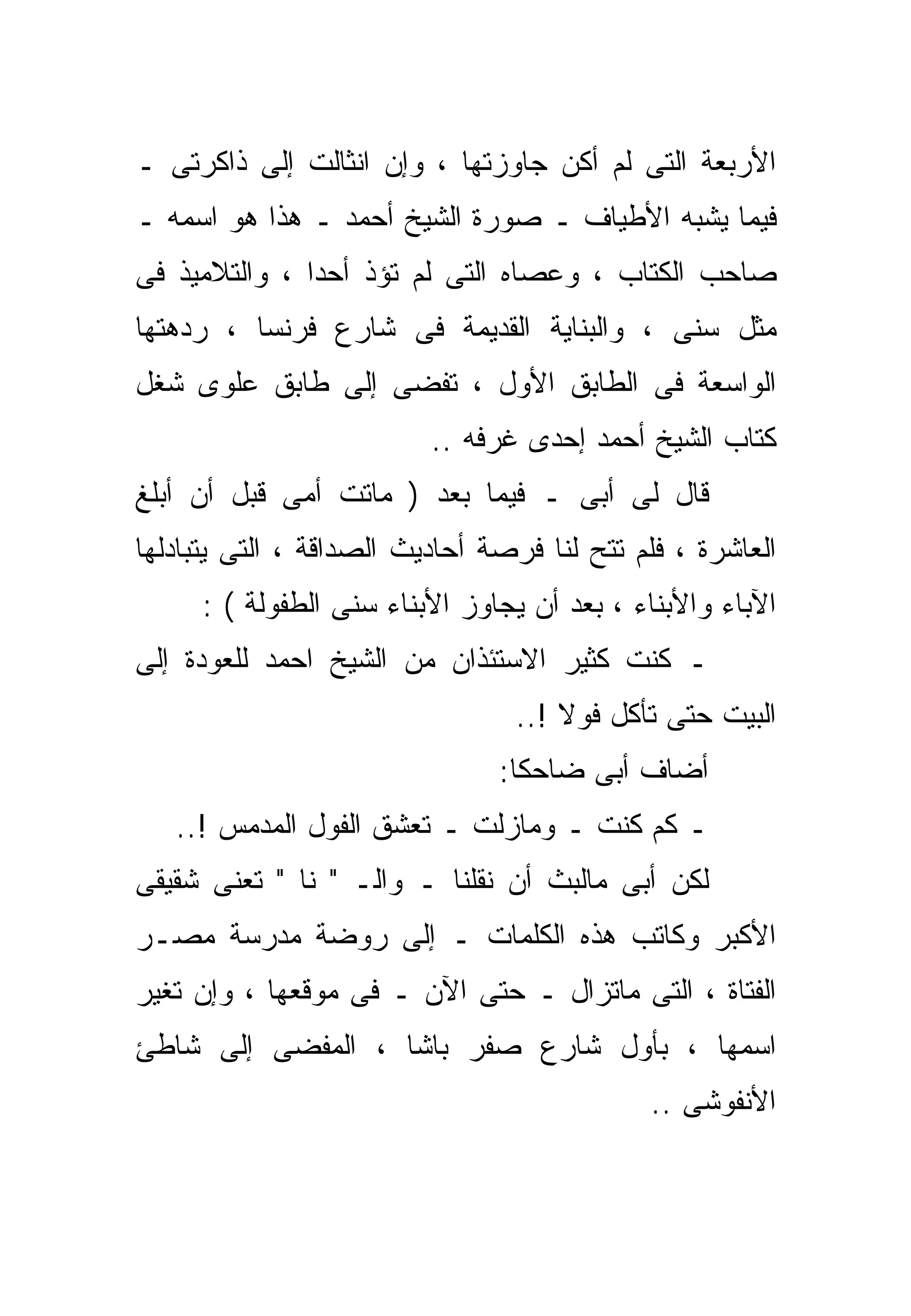 ‫ﺍﻷﺭﺒﻌﺔ ﺍﻟﺘﻰ ﻟﻡ ﺃﻜﻥ ﺠﺎﻭﺯﺘﻬﺎ ، ﻭﺇﻥ ﺍﻨﺜﺎﻟﺕ ﺇﻟﻰ ﺫﺍﻜﺭﺘﻰ ـ‬
‫ﻓﻴﻤﺎ ﻴﺸﺒﻪ ﺍﻷﻁﻴﺎﻑ ـ ﺼﻭﺭﺓ ﺍﻟﺸﻴﺦ ﺃﺤﻤﺩ ـ ﻫﺫﺍ ﻫﻭ ﺍﺴﻤﻪ ـ‬
‫ﺼﺎﺤﺏ ﺍﻟﻜ ﹼﺎﺏ ، ﻭﻋﺼﺎﻩ ﺍﻟﺘﻰ ﻟﻡ ﺘﺅﺫ ﺃﺤﺩﺍ ، ﻭﺍﻟﺘﻼﻤﻴﺫ ﻓﻰ‬
              ‫ﹰ‬                          ‫ﺘ‬
‫ﻤﺜل ﺴﻨﻰ ، ﻭﺍﻟﺒﻨﺎﻴﺔ ﺍﻟﻘﺩﻴﻤﺔ ﻓﻰ ﺸﺎﺭﻉ ﻓﺭﻨﺴﺎ ، ﺭﺩﻫﺘﻬﺎ‬
‫ﺍﻟﻭﺍﺴﻌﺔ ﻓﻰ ﺍﻟﻁﺎﺒﻕ ﺍﻷﻭل ، ﺘﻔﻀﻰ ﺇﻟﻰ ﻁﺎﺒﻕ ﻋﻠﻭﻯ ﺸﻐل‬
                          ‫ﻜﺘﺎﺏ ﺍﻟﺸﻴﺦ ﺃﺤﻤﺩ ﺇﺤﺩﻯ ﻏﺭﻓﻪ ..‬
‫ﻗﺎل ﻟﻰ ﺃﺒﻰ ـ ﻓﻴﻤﺎ ﺒﻌﺩ ) ﻤﺎﺘﺕ ﺃﻤﻰ ﻗﺒل ﺃﻥ ﺃﺒﻠﻎ‬
‫ﺍﻟﻌﺎﺸﺭﺓ ، ﻓﻠﻡ ﺘﺘﺢ ﻟﻨﺎ ﻓﺭﺼﺔ ﺃﺤﺎﺩﻴﺙ ﺍﻟﺼﺩﺍﻗﺔ ، ﺍﻟﺘﻰ ﻴﺘﺒﺎﺩﻟﻬﺎ‬
     ‫ﺍﻵﺒﺎﺀ ﻭﺍﻷﺒﻨﺎﺀ ، ﺒﻌﺩ ﺃﻥ ﻴﺠﺎﻭﺯ ﺍﻷﺒﻨﺎﺀ ﺴﻨﻰ ﺍﻟﻁﻔﻭﻟﺔ ( :‬
‫ـ ﻜﻨﺕ ﻜﺜﻴﺭ ﺍﻻﺴﺘﺌﺫﺍﻥ ﻤﻥ ﺍﻟﺸﻴﺦ ﺍﺤﻤﺩ ﻟﻠﻌﻭﺩﺓ ﺇﻟﻰ‬
                                       ‫ﹶ‬
                                 ‫ﺍﻟﺒﻴﺕ ﺤﺘﻰ ﺘﺄﻜل ﻓﻭﻻ !..‬
                                     ‫ﹰ‬
                                ‫ﺃﻀﺎﻑ ﺃﺒﻰ ﻀﺎﺤﻜﺎ:‬
   ‫ـ ﻜﻡ ﻜﻨﺕ ـ ﻭﻤﺎﺯﻟﺕ ـ ﺘﻌﺸﻕ ﺍﻟﻔﻭل ﺍﻟﻤﺩﻤﺱ !..‬
‫ﻟﻜﻥ ﺃﺒﻰ ﻤﺎﻟﺒﺙ ﺃﻥ ﻨﻘﻠﻨﺎ ـ ﻭﺍﻟـ " ﻨﺎ " ﺘﻌﻨﻰ ﺸﻘﻴﻘﻰ‬
‫ﺍﻷﻜﺒﺭ ﻭﻜﺎﺘﺏ ﻫﺫﻩ ﺍﻟﻜﻠﻤﺎﺕ ـ ﺇﻟﻰ ﺭﻭﻀﺔ ﻤﺩﺭﺴﺔ ﻤﺼـﺭ‬
‫ﺍﻟﻔﺘﺎﺓ ، ﺍﻟﺘﻰ ﻤﺎﺘﺯﺍل ـ ﺤﺘﻰ ﺍﻵﻥ ـ ﻓﻰ ﻤﻭﻗﻌﻬﺎ ، ﻭﺇﻥ ﺘﻐﻴﺭ‬
‫ﺍﺴﻤﻬﺎ ، ﺒﺄﻭل ﺸﺎﺭﻉ ﺼﻔﺭ ﺒﺎﺸﺎ ، ﺍﻟﻤﻔﻀﻰ ﺇﻟﻰ ﺸﺎﻁﺊ‬
                                             ‫ﺍﻷﻨﻔﻭﺸﻰ ..‬
 