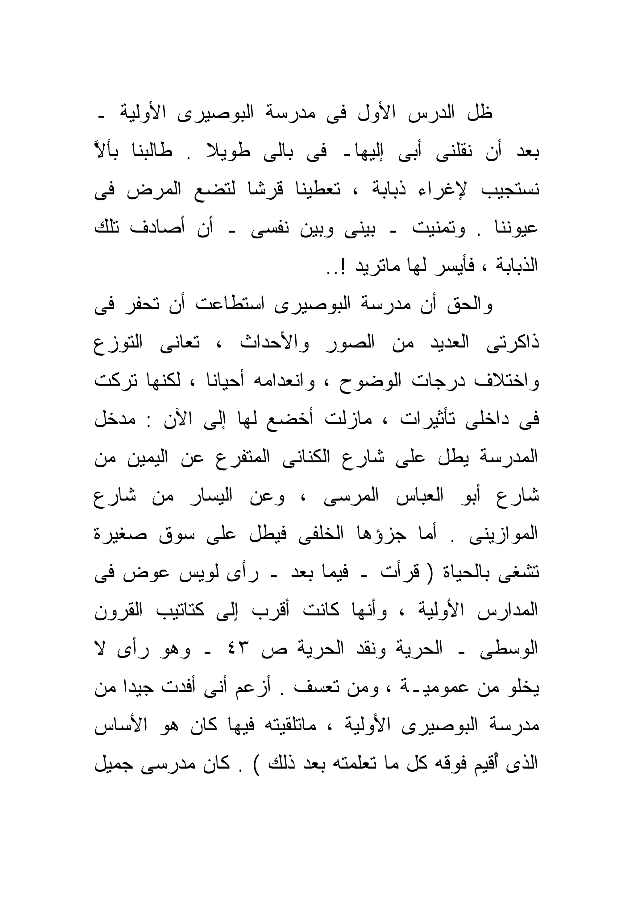 ‫ﻅل ﺍﻟﺩﺭﺱ ﺍﻷﻭل ﻓﻰ ﻤﺩﺭﺴﺔ ﺍﻟﺒﻭﺼﻴﺭﻯ ﺍﻷﻭﻟﻴﺔ ـ‬
‫ﺒﻌﺩ ﺃﻥ ﻨﻘﻠﻨﻰ ﺃﺒﻰ ﺇﻟﻴﻬﺎـ ﻓﻰ ﺒﺎﻟﻰ ﻁﻭﻴﻼ . ﻁﺎﻟﺒﻨﺎ ﺒﺄﻻ‬
‫ﱠ‬            ‫ﹰ‬
‫ﻨﺴﺘﺠﻴﺏ ﻹﻏﺭﺍﺀ ﺫﺒﺎﺒﺔ ، ﺘﻌﻁﻴﻨﺎ ﻗﺭﺸﺎ ﻟﺘﻀﻊ ﺍﻟﻤﺭﺽ ﻓﻰ‬
              ‫ﹰ‬
‫ﻋﻴﻭﻨﻨﺎ . ﻭﺘﻤﻨﻴﺕ ـ ﺒﻴﻨﻰ ﻭﺒﻴﻥ ﻨﻔﺴﻰ ـ ﺃﻥ ﺃﺼﺎﺩﻑ ﺘﻠﻙ‬
                            ‫ﺍﻟﺫﺒﺎﺒﺔ ، ﻓﺄﻴﺴﺭ ﻟﻬﺎ ﻤﺎﺘﺭﻴﺩ !..‬
‫ﻭﺍﻟﺤﻕ ﺃﻥ ﻤﺩﺭﺴﺔ ﺍﻟﺒﻭﺼﻴﺭﻯ ﺍﺴﺘﻁﺎﻋﺕ ﺃﻥ ﺘﺤﻔﺭ ﻓﻰ‬
‫ﺫﺍﻜﺭﺘﻰ ﺍﻟﻌﺩﻴﺩ ﻤﻥ ﺍﻟﺼﻭﺭ ﻭﺍﻷﺤﺩﺍﺙ ، ﺘﻌﺎﻨﻰ ﺍﻟﺘﻭﺯﻉ‬
‫ﻭﺍﺨﺘﻼﻑ ﺩﺭﺠﺎﺕ ﺍﻟﻭﻀﻭﺡ ، ﻭﺍﻨﻌﺩﺍﻤﻪ ﺃﺤﻴﺎﻨﺎ ، ﻟﻜﻨﻬﺎ ﺘﺭﻜﺕ‬
             ‫ﹰ‬
‫ﻓﻰ ﺩﺍﺨﻠﻰ ﺘﺄﺜﻴﺭﺍﺕ ، ﻤﺎﺯﻟﺕ ﺃﺨﻀﻊ ﻟﻬﺎ ﺇﻟﻰ ﺍﻵﻥ : ﻤﺩﺨل‬
‫ﺍﻟﻤﺩﺭﺴﺔ ﻴﻁل ﻋﻠﻰ ﺸﺎﺭﻉ ﺍﻟﻜﻨﺎﻨﻰ ﺍﻟﻤﺘﻔﺭﻉ ﻋﻥ ﺍﻟﻴﻤﻴﻥ ﻤﻥ‬
‫ﺸﺎﺭﻉ ﺃﺒﻭ ﺍﻟﻌﺒﺎﺱ ﺍﻟﻤﺭﺴﻰ ، ﻭﻋﻥ ﺍﻟﻴﺴﺎﺭ ﻤﻥ ﺸﺎﺭﻉ‬
‫ﺍﻟﻤﻭﺍﺯﻴﻨﻰ . ﺃﻤﺎ ﺠﺯﺅﻫﺎ ﺍﻟﺨﻠﻔﻰ ﻓﻴﻁل ﻋﻠﻰ ﺴﻭﻕ ﺼﻐﻴﺭﺓ‬
‫ﺘﺸﻐﻰ ﺒﺎﻟﺤﻴﺎﺓ ) ﻗﺭﺃﺕ ـ ﻓﻴﻤﺎ ﺒﻌﺩ ـ ﺭﺃﻯ ﻟﻭﻴﺱ ﻋﻭﺽ ﻓﻰ‬
‫ﺍﻟﻤﺩﺍﺭﺱ ﺍﻷﻭﻟﻴﺔ ، ﻭﺃﻨﻬﺎ ﻜﺎﻨﺕ ﺃﻗﺭﺏ ﺇﻟﻰ ﻜﺘﺎﺘﻴﺏ ﺍﻟﻘﺭﻭﻥ‬
‫ﺍﻟﻭﺴﻁﻰ ـ ﺍﻟﺤﺭﻴﺔ ﻭﻨﻘﺩ ﺍﻟﺤﺭﻴﺔ ﺹ ٣٤ ـ ﻭﻫﻭ ﺭﺃﻯ ﻻ‬
‫ﻴﺨﻠﻭ ﻤﻥ ﻋﻤﻭﻤﻴـﺔ ، ﻭﻤﻥ ﺘﻌ ‪‬ﻑ . ﺃﺯﻋﻡ ﺃﻨﻰ ﺃﻓﺩﺕ ﺠﻴﺩﺍ ﻤﻥ‬
   ‫ﹰ‬                     ‫ﺴ‬
‫ﻤﺩﺭﺴﺔ ﺍﻟﺒﻭﺼﻴﺭﻯ ﺍﻷﻭﻟﻴﺔ ، ﻤﺎﺘﻠﻘﻴﺘﻪ ﻓﻴﻬﺎ ﻜﺎﻥ ﻫﻭ ﺍﻷﺴﺎﺱ‬
‫ﺍﻟﺫﻯ ُﻗﻴﻡ ﻓﻭﻗﻪ ﻜل ﻤﺎ ﺘﻌﻠﻤﺘﻪ ﺒﻌﺩ ﺫﻟﻙ ( . ﻜﺎﻥ ﻤﺩﺭﺴﻰ ﺠﻤﻴل‬
                                                ‫ﺃ‬
 