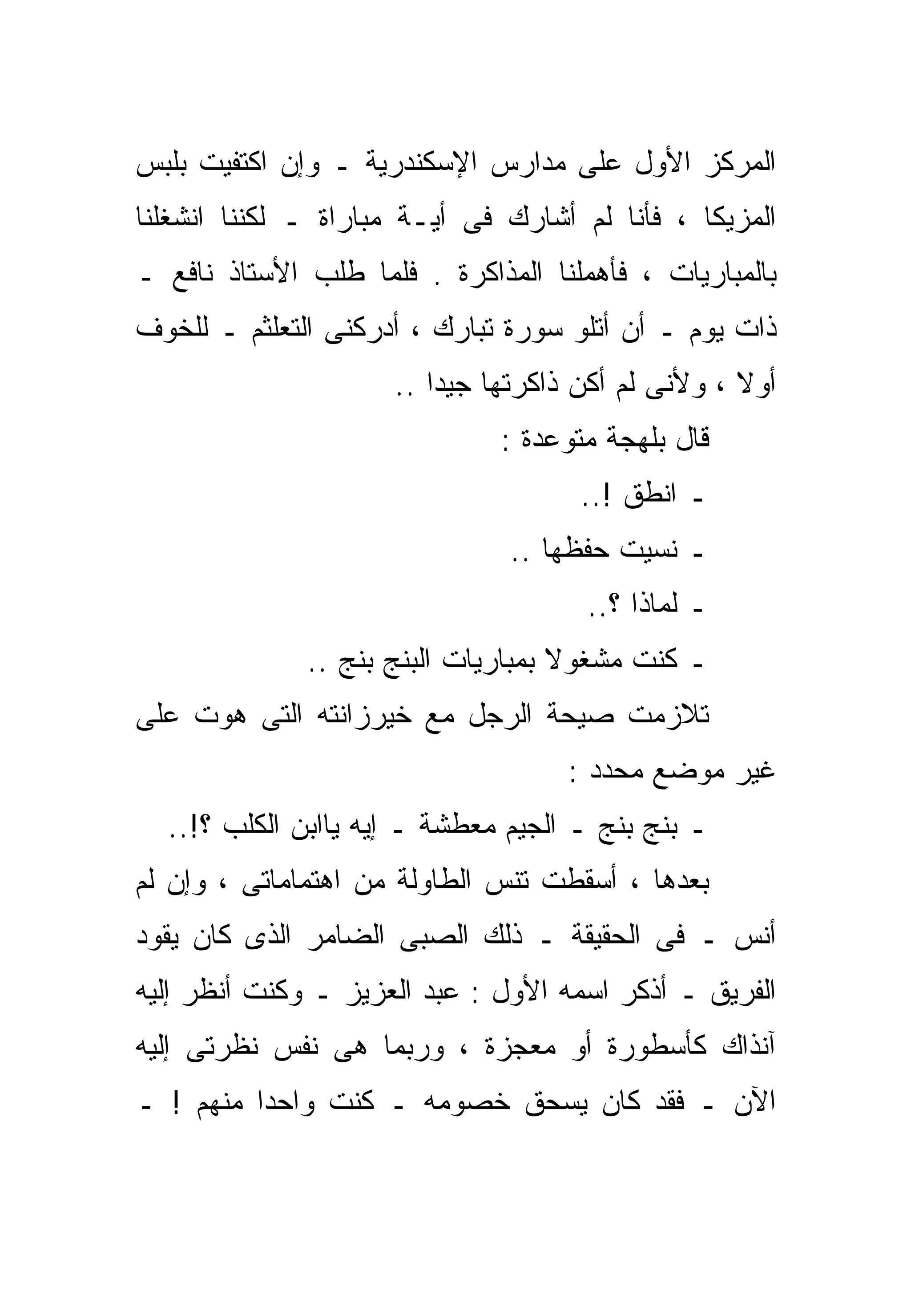 ‫ﺍﻟﻤﺭﻜﺯ ﺍﻷﻭل ﻋﻠﻰ ﻤﺩﺍﺭﺱ ﺍﻹﺴﻜﻨﺩﺭﻴﺔ ـ ﻭﺇﻥ ﺍﻜﺘﻔﻴﺕ ﺒﻠﺒﺱ‬
‫ﺍﻟﻤﺯﻴﻜﺎ ، ﻓﺄﻨﺎ ﻟﻡ ﺃﺸﺎﺭﻙ ﻓﻰ ﺃﻴـﺔ ﻤﺒﺎﺭﺍﺓ ـ ﻟﻜﻨﻨﺎ ﺍﻨﺸﻐﻠﻨﺎ‬
‫ﺒﺎﻟﻤﺒﺎﺭﻴﺎﺕ ، ﻓﺄﻫﻤﻠﻨﺎ ﺍﻟﻤﺫﺍﻜﺭﺓ . ﻓﻠﻤﺎ ﻁﻠﺏ ﺍﻷﺴﺘﺎﺫ ﻨﺎﻓﻊ ـ‬
‫ﺫﺍﺕ ﻴﻭﻡ ـ ﺃﻥ ﺃﺘﻠﻭ ﺴﻭﺭﺓ ﺘﺒﺎﺭﻙ ، ﺃﺩﺭﻜﻨﻰ ﺍﻟﺘﻌﻠﺜﻡ ـ ﻟﻠﺨﻭﻑ‬
                     ‫ﺃﻭﻻ ، ﻭﻷﻨﻰ ﻟﻡ ﺃﻜﻥ ﺫﺍﻜﺭﺘﻬﺎ ﺠﻴﺩﺍ ..‬
                        ‫ﹰ‬                          ‫ﹰ‬
                              ‫ﻗﺎل ﺒﻠﻬﺠﺔ ﻤﺘﻭﻋﺩﺓ :‬
                                     ‫ـ ﺍﻨﻁﻕ !..‬
                               ‫ـ ﻨﺴﻴﺕ ﺤﻔﻅﻬﺎ ..‬
                                      ‫ـ ﻟﻤﺎﺫﺍ ؟..‬
              ‫ـ ﻜﻨﺕ ﻤﺸﻐﻭﻻ ﺒﻤﺒﺎﺭﻴﺎﺕ ﺍﻟﺒﻨﺞ ﺒﻨﺞ ..‬
                                    ‫ﹰ‬
‫ﺘﻼﺯﻤﺕ ﺼﻴﺤﺔ ﺍﻟﺭﺠل ﻤﻊ ﺨﻴﺭﺯﺍﻨﺘﻪ ﺍﻟﺘﻰ ﻫﻭﺕ ﻋﻠﻰ‬
                                    ‫ﻏﻴﺭ ﻤﻭﻀﻊ ﻤﺤﺩﺩ :‬
  ‫ـ ﺒﻨﺞ ﺒﻨﺞ ـ ﺍﻟﺠﻴﻡ ﻤﻌ ﹼﺸﺔ ـ ﺇﻴﻪ ﻴﺎﺍﺒﻥ ﺍﻟﻜﻠﺏ ؟!..‬
                           ‫ﻁ‬
‫ﺒﻌﺩﻫﺎ ، ﺃﺴﻘﻁﺕ ﺘﻨﺱ ﺍﻟﻁﺎﻭﻟﺔ ﻤﻥ ﺍﻫﺘﻤﺎﻤﺎﺘﻰ ، ﻭﺇﻥ ﻟﻡ‬
‫ﺃﻨﺱ ـ ﻓﻰ ﺍﻟﺤﻘﻴﻘﺔ ـ ﺫﻟﻙ ﺍﻟﺼﺒﻰ ﺍﻟﻀﺎﻤﺭ ﺍﻟﺫﻯ ﻜﺎﻥ ﻴﻘﻭﺩ‬
‫ﺍﻟﻔﺭﻴﻕ ـ ﺃﺫﻜﺭ ﺍﺴﻤﻪ ﺍﻷﻭل : ﻋﺒﺩ ﺍﻟﻌﺯﻴﺯ ـ ﻭﻜﻨﺕ ﺃﻨﻅﺭ ﺇﻟﻴﻪ‬
‫ﺁﻨﺫﺍﻙ ﻜﺄﺴﻁﻭﺭﺓ ﺃﻭ ﻤﻌﺠﺯﺓ ، ﻭﺭﺒﻤﺎ ﻫﻰ ﻨﻔﺱ ﻨﻅﺭﺘﻰ ﺇﻟﻴﻪ‬
‫ﺍﻵﻥ ـ ﻓﻘﺩ ﻜﺎﻥ ﻴﺴﺤﻕ ﺨﺼﻭﻤﻪ ـ ﻜﻨﺕ ﻭﺍﺤﺩﺍ ﻤﻨﻬﻡ ! ـ‬
         ‫ﹰ‬
 