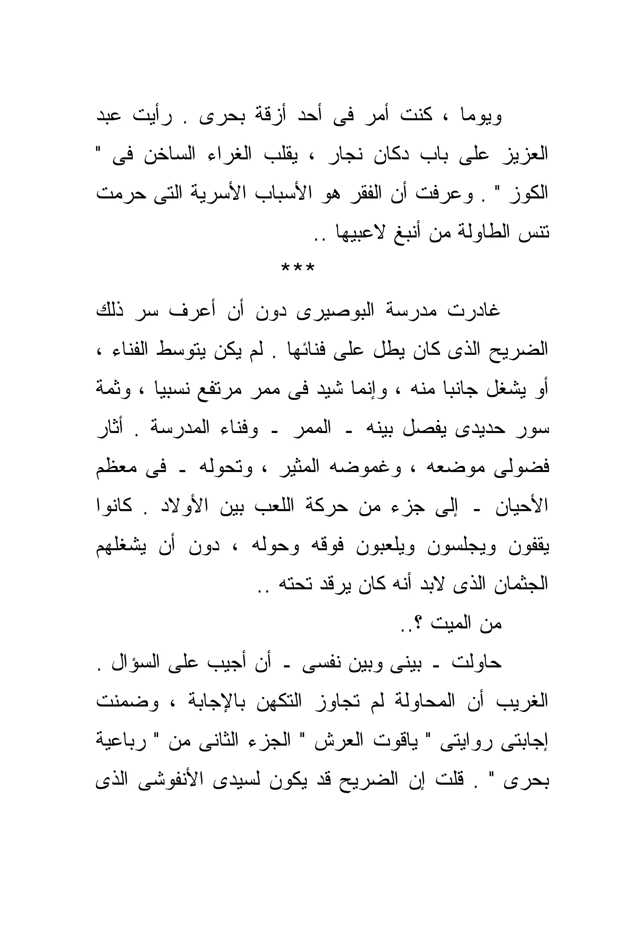 ‫ﻭﻴﻭﻤﺎ ، ﻜﻨﺕ ﺃﻤﺭ ﻓﻰ ﺃﺤﺩ ﺃﺯﻗﺔ ﺒﺤﺭﻯ . ﺭﺃﻴﺕ ﻋﺒﺩ‬
                                      ‫ﹰ‬
‫ﺍﻟﻌﺯﻴﺯ ﻋﻠﻰ ﺒﺎﺏ ﺩﻜﺎﻥ ﻨﺠﺎﺭ ، ﻴﻘﻠﺏ ﺍﻟﻐﺭﺍﺀ ﺍﻟﺴﺎﺨﻥ ﻓﻰ "‬
‫ﺍﻟﻜﻭﺯ " . ﻭﻋﺭﻓﺕ ﺃﻥ ﺍﻟﻔﻘﺭ ﻫﻭ ﺍﻷﺴﺒﺎﺏ ﺍﻷﺴﺭﻴﺔ ﺍﻟﺘﻰ ﺤﺭﻤﺕ‬
                          ‫ﺘﻨﺱ ﺍﻟﻁﺎﻭﻟﺔ ﻤﻥ ﺃﻨﺒﻎ ﻻﻋﺒﻴﻬﺎ ..‬
                      ‫***‬
‫ﻏﺎﺩﺭﺕ ﻤﺩﺭﺴﺔ ﺍﻟﺒﻭﺼﻴﺭﻯ ﺩﻭﻥ ﺃﻥ ﺃﻋﺭﻑ ﺴﺭ ﺫﻟﻙ‬
‫ﺍﻟﻀﺭﻴﺢ ﺍﻟﺫﻯ ﻜﺎﻥ ﻴﻁل ﻋﻠﻰ ﻓﻨﺎﺌﻬﺎ . ﻟﻡ ﻴﻜﻥ ﻴﺘﻭﺴﻁ ﺍﻟﻔﻨﺎﺀ ،‬
‫ﺃﻭ ﻴﺸﻐل ﺠﺎﻨﺒﺎ ﻤﻨﻪ ، ﻭﺇﻨﻤﺎ ﺸﻴﺩ ﻓﻰ ﻤﻤﺭ ﻤﺭﺘﻔﻊ ﻨﺴﺒﻴﺎ ، ﻭﺜﻤﺔ‬
       ‫ﹰ‬                                  ‫ﹰ‬
‫ﺴﻭﺭ ﺤﺩﻴﺩﻯ ﻴﻔﺼل ﺒﻴﻨﻪ ـ ﺍﻟﻤﻤﺭ ـ ﻭﻓﻨﺎﺀ ﺍﻟﻤﺩﺭﺴﺔ . ﺃﺜﺎﺭ‬
‫ﻓﻀﻭﻟﻰ ﻤﻭﻀﻌﻪ ، ﻭﻏﻤﻭﻀﻪ ﺍﻟﻤﺜﻴﺭ ، ﻭﺘﺤﻭﻟﻪ ـ ﻓﻰ ﻤﻌﻅﻡ‬
‫ﺍﻷﺤﻴﺎﻥ ـ ﺇﻟﻰ ﺠﺯﺀ ﻤﻥ ﺤﺭﻜﺔ ﺍﻟﻠﻌﺏ ﺒﻴﻥ ﺍﻷﻭﻻﺩ . ﻜﺎﻨﻭﺍ‬
‫ﻴﻘﻔﻭﻥ ﻭﻴﺠﻠﺴﻭﻥ ﻭﻴﻠﻌﺒﻭﻥ ﻓﻭﻗﻪ ﻭﺤﻭﻟﻪ ، ﺩﻭﻥ ﺃﻥ ﻴﺸﻐﻠﻬﻡ‬
                   ‫ﺍﻟﺠﺜﻤﺎﻥ ﺍﻟﺫﻯ ﻻﺒﺩ ﺃﻨﻪ ﻜﺎﻥ ﻴﺭﻗﺩ ﺘﺤﺘﻪ ..‬
                                     ‫ﻤﻥ ﺍﻟﻤﻴﺕ ؟..‬
‫ﺤﺎﻭﻟﺕ ـ ﺒﻴﻨﻰ ﻭﺒﻴﻥ ﻨﻔﺴﻰ ـ ﺃﻥ ﺃﺠﻴﺏ ﻋﻠﻰ ﺍﻟﺴﺅﺍل .‬
‫ﺍﻟﻐﺭﻴﺏ ﺃﻥ ﺍﻟﻤﺤﺎﻭﻟﺔ ﻟﻡ ﺘﺠﺎﻭﺯ ﺍﻟﺘﻜﻬﻥ ﺒﺎﻹﺠﺎﺒﺔ ، ﻭﻀﻤﻨﺕ‬
‫ﺇﺠﺎﺒﺘﻰ ﺭﻭﺍﻴﺘﻰ " ﻴﺎﻗﻭﺕ ﺍﻟﻌﺭﺵ " ﺍﻟﺠﺯﺀ ﺍﻟﺜﺎﻨﻰ ﻤﻥ " ﺭﺒﺎﻋﻴﺔ‬
‫ﺒﺤﺭﻯ " . ﻗﻠﺕ ﺇﻥ ﺍﻟﻀﺭﻴﺢ ﻗﺩ ﻴﻜﻭﻥ ﻟﺴﻴﺩﻯ ﺍﻷﻨﻔﻭﺸﻰ ﺍﻟﺫﻯ‬
 