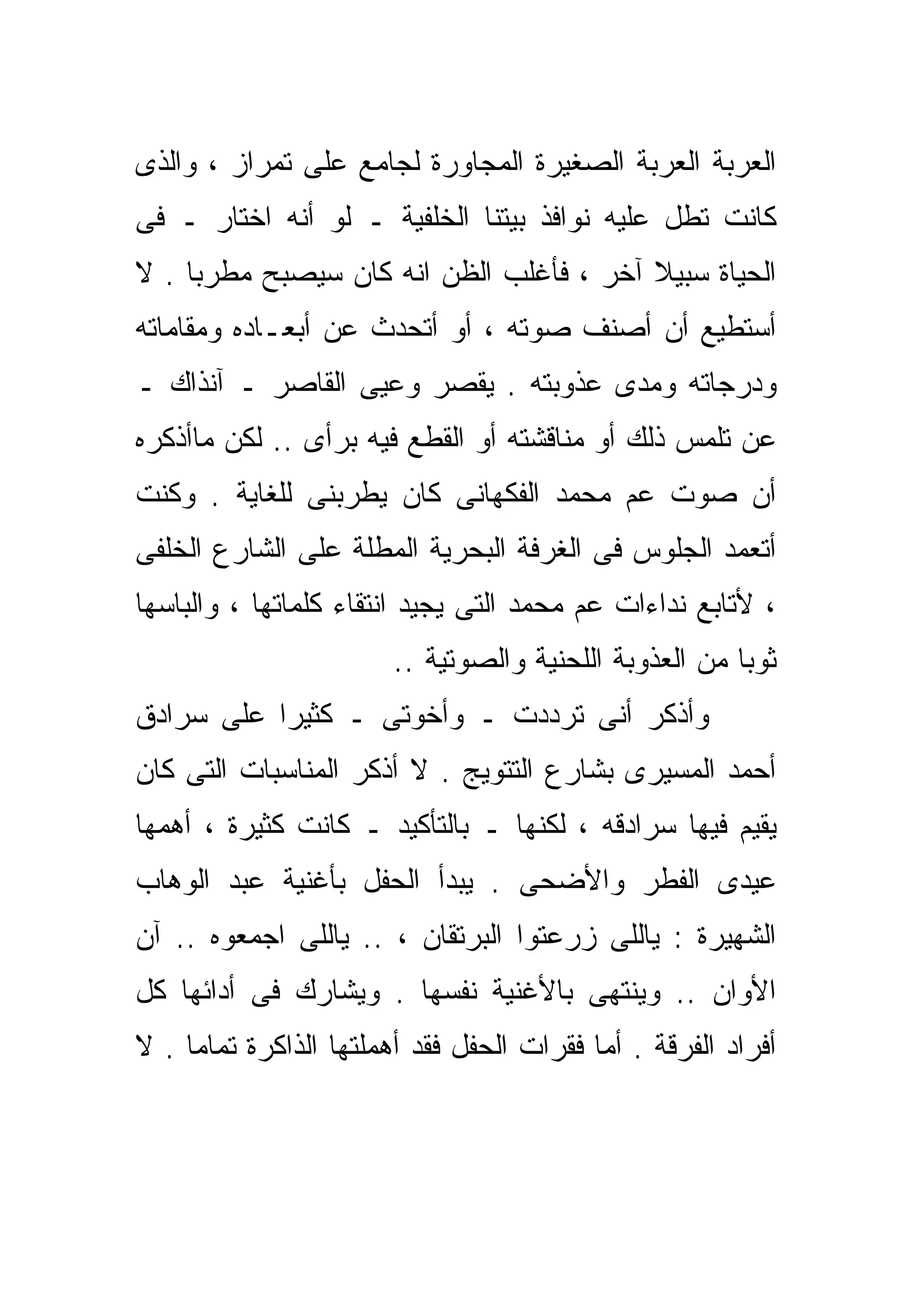 ‫ﺍﻟﻌﺭﺒﺔ ﺍﻟﻌﺭﺒﺔ ﺍﻟﺼﻐﻴﺭﺓ ﺍﻟﻤﺠﺎﻭﺭﺓ ﻟﺠﺎﻤﻊ ﻋﻠﻰ ﺘﻤﺭﺍﺯ ، ﻭﺍﻟﺫﻯ‬
‫ﻜﺎﻨﺕ ﺘﻁل ﻋﻠﻴﻪ ﻨﻭﺍﻓﺫ ﺒﻴﺘﻨﺎ ﺍﻟﺨﻠﻔﻴﺔ ـ ﻟﻭ ﺃﻨﻪ ﺍﺨﺘﺎﺭ ـ ﻓﻰ‬
‫ﺍﻟﺤﻴﺎﺓ ﺴﺒﻴﻼ ﺁﺨﺭ ، ﻓﺄﻏﻠﺏ ﺍﻟﻅﻥ ﺍﻨﻪ ﻜﺎﻥ ﺴﻴﺼﺒﺢ ﻤﻁﺭﺒﺎ . ﻻ‬
    ‫ﹰ‬                                    ‫ﹰ‬
‫ﺃﺴﺘﻁﻴﻊ ﺃﻥ ﺃﺼ ﹼﻑ ﺼﻭﺘﻪ ، ﺃﻭ ﺃﺘﺤﺩﺙ ﻋﻥ ﺃﺒﻌـﺎﺩﻩ ﻭﻤﻘﺎﻤﺎﺘﻪ‬
                                     ‫ﻨ‬
‫ﻭﺩﺭﺠﺎﺘﻪ ﻭﻤﺩﻯ ﻋﺫﻭﺒﺘﻪ . ﻴﻘﺼﺭ ﻭﻋﻴﻰ ﺍﻟﻘﺎﺼﺭ ـ ﺁﻨﺫﺍﻙ ـ‬
‫ﻋﻥ ﺘﻠﻤﺱ ﺫﻟﻙ ﺃﻭ ﻤﻨﺎﻗﺸﺘﻪ ﺃﻭ ﺍﻟﻘﻁﻊ ﻓﻴﻪ ﺒﺭﺃﻯ .. ﻟﻜﻥ ﻤﺎﺃﺫﻜﺭﻩ‬
‫ﺃﻥ ﺼﻭﺕ ﻋﻡ ﻤﺤﻤﺩ ﺍﻟﻔﻜﻬﺎﻨﻰ ﻜﺎﻥ ﻴﻁﺭﺒﻨﻰ ﻟﻠﻐﺎﻴﺔ . ﻭﻜﻨﺕ‬
‫ﺃﺘﻌﻤﺩ ﺍﻟﺠﻠﻭﺱ ﻓﻰ ﺍﻟﻐﺭﻓﺔ ﺍﻟﺒﺤﺭﻴﺔ ﺍﻟﻤﻁﻠﺔ ﻋﻠﻰ ﺍﻟﺸﺎﺭﻉ ﺍﻟﺨﻠﻔﻰ‬
‫، ﻷﺘﺎﺒﻊ ﻨﺩﺍﺀﺍﺕ ﻋﻡ ﻤﺤﻤﺩ ﺍﻟﺘﻰ ﻴﺠﻴﺩ ﺍﻨﺘﻘﺎﺀ ﻜﻠﻤﺎﺘﻬﺎ ، ﻭﺍﻟﺒﺎﺴﻬﺎ‬
                        ‫ﺜﻭﺒﺎ ﻤﻥ ﺍﻟﻌﺫﻭﺒﺔ ﺍﻟﻠﺤﻨﻴﺔ ﻭﺍﻟﺼﻭﺘﻴﺔ ..‬
                                                       ‫ﹰ‬
‫ﻭﺃﺫﻜﺭ ﺃﻨﻰ ﺘﺭﺩﺩﺕ ـ ﻭﺃﺨﻭﺘﻰ ـ ﻜﺜﻴﺭﺍ ﻋﻠﻰ ﺴﺭﺍﺩﻕ‬
          ‫ﹰ‬
‫ﺃﺤﻤﺩ ﺍﻟﻤﺴﻴﺭﻯ ﺒﺸﺎﺭﻉ ﺍﻟﺘﺘﻭﻴﺞ . ﻻ ﺃﺫﻜﺭ ﺍﻟﻤﻨﺎﺴﺒﺎﺕ ﺍﻟﺘﻰ ﻜﺎﻥ‬
‫ﻴﻘﻴﻡ ﻓﻴﻬﺎ ﺴﺭﺍﺩﻗﻪ ، ﻟﻜﻨﻬﺎ ـ ﺒﺎﻟﺘﺄﻜﻴﺩ ـ ﻜﺎﻨﺕ ﻜﺜﻴﺭﺓ ، ﺃﻫﻤﻬﺎ‬
‫ﻋﻴﺩﻯ ﺍﻟﻔﻁﺭ ﻭﺍﻷﻀﺤﻰ . ﻴﺒﺩﺃ ﺍﻟﺤﻔل ﺒﺄﻏﻨﻴﺔ ﻋﺒﺩ ﺍﻟﻭﻫﺎﺏ‬
‫ﺍﻟﺸﻬﻴﺭﺓ : ﻴﺎﻟﻠﻰ ﺯﺭﻋﺘﻭﺍ ﺍﻟﺒﺭﺘﻘﺎﻥ ، .. ﻴﺎﻟﻠﻰ ﺍﺠﻤﻌﻭﻩ .. ﺁﻥ‬
‫ﺍﻷﻭﺍﻥ .. ﻭﻴﻨﺘﻬﻰ ﺒﺎﻷﻏﻨﻴﺔ ﻨﻔﺴﻬﺎ . ﻭﻴﺸﺎﺭﻙ ﻓﻰ ﺃﺩﺍﺌﻬﺎ ﻜل‬
‫ﺃﻓﺭﺍﺩ ﺍﻟﻔﺭﻗﺔ . ﺃﻤﺎ ﻓﻘﺭﺍﺕ ﺍﻟﺤﻔل ﻓﻘﺩ ﺃﻫﻤﻠﺘﻬﺎ ﺍﻟﺫﺍﻜﺭﺓ ﺘﻤﺎﻤﺎ . ﻻ‬
    ‫ﹰ‬
 