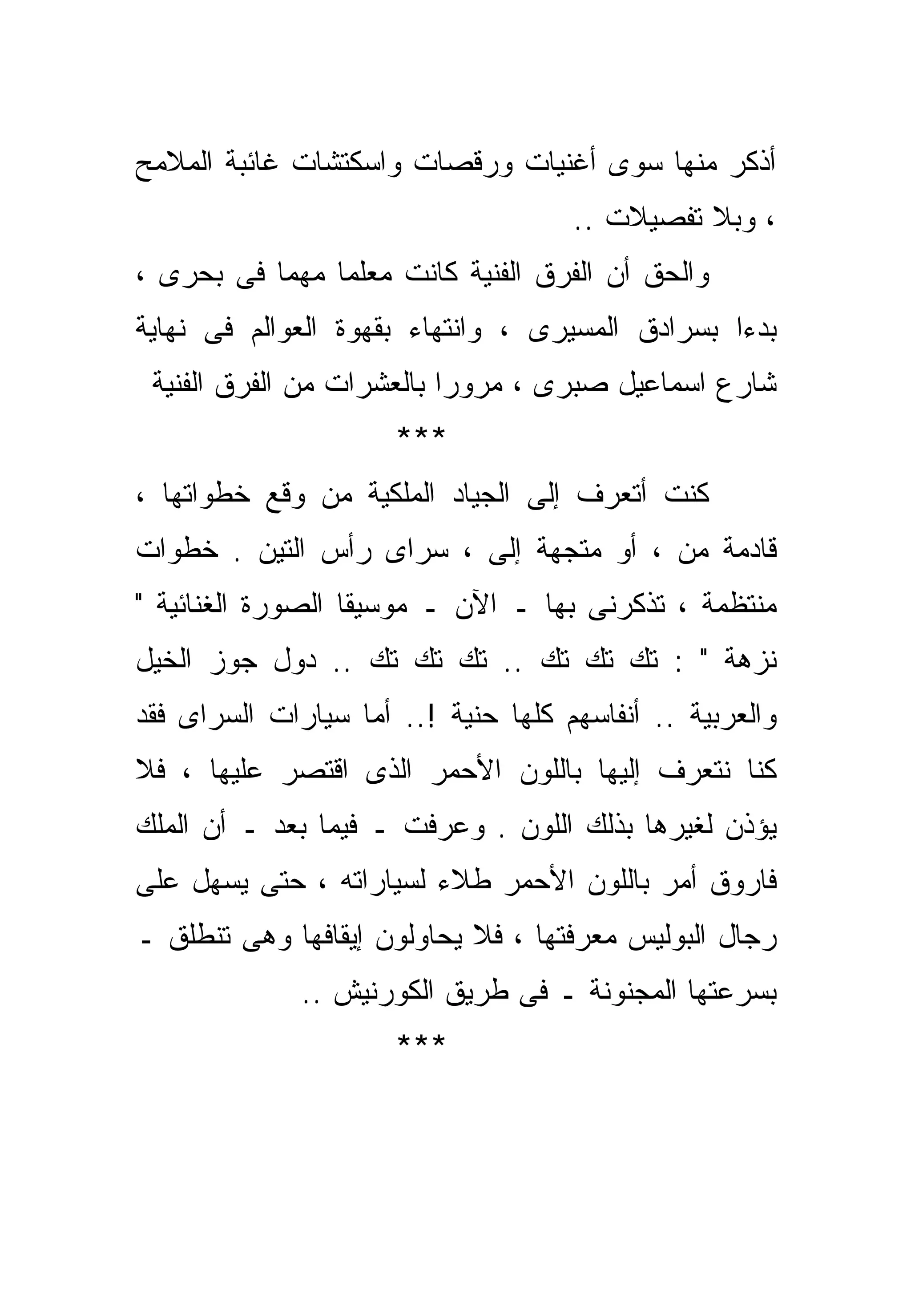 ‫ﺃﺫﻜﺭ ﻤﻨﻬﺎ ﺴﻭﻯ ﺃﻏﻨﻴﺎﺕ ﻭﺭﻗﺼﺎﺕ ﻭﺍﺴﻜﺘﺸﺎﺕ ﻏﺎﺌﺒﺔ ﺍﻟﻤﻼﻤﺢ‬
                                     ‫، ﻭﺒﻼ ﺘﻔﺼﻴﻼﺕ ..‬
‫ﻭﺍﻟﺤﻕ ﺃﻥ ﺍﻟﻔﺭﻕ ﺍﻟﻔﻨﻴﺔ ﻜﺎﻨﺕ ﻤﻌﻠﻤﺎ ﻤﻬﻤﺎ ﻓﻰ ﺒﺤﺭﻯ ،‬
          ‫ﹰ‬
‫ﺒﺩﺀﺍ ﺒﺴﺭﺍﺩﻕ ﺍﻟﻤﺴﻴﺭﻯ ، ﻭﺍﻨﺘﻬﺎﺀ ﺒﻘﻬﻭﺓ ﺍﻟﻌﻭﺍﻟﻡ ﻓﻰ ﻨﻬﺎﻴﺔ‬
                                                ‫ﹰ‬
 ‫ﺸﺎﺭﻉ ﺍﺴﻤﺎﻋﻴل ﺼﺒﺭﻯ ، ﻤﺭﻭﺭﺍ ﺒﺎﻟﻌﺸﺭﺍﺕ ﻤﻥ ﺍﻟﻔﺭﻕ ﺍﻟﻔﻨﻴﺔ‬
                          ‫ﹰ‬
                      ‫***‬
‫ﻜﻨﺕ ﺃﺘﻌﺭﻑ ﺇﻟﻰ ﺍﻟﺠﻴﺎﺩ ﺍﻟﻤﻠﻜﻴﺔ ﻤﻥ ﻭﻗﻊ ﺨﻁﻭﺍﺘﻬﺎ ،‬
‫ﻗﺎﺩﻤﺔ ﻤﻥ ، ﺃﻭ ﻤﺘﺠﻬﺔ ﺇﻟﻰ ، ﺴﺭﺍﻯ ﺭﺃﺱ ﺍﻟﺘﻴﻥ . ﺨﻁﻭﺍﺕ‬
‫ﻤﻨﺘﻅﻤﺔ ، ﺘﺫﻜﺭﻨﻰ ﺒﻬﺎ ـ ﺍﻵﻥ ـ ﻤﻭﺴﻴﻘﺎ ﺍﻟﺼﻭﺭﺓ ﺍﻟﻐﻨﺎﺌﻴﺔ "‬
‫ﻨﺯﻫﺔ " : ﺘﻙ ﺘﻙ ﺘﻙ .. ﺘﻙ ﺘﻙ ﺘﻙ .. ﺩﻭل ﺠﻭﺯ ﺍﻟﺨﻴل‬
‫ﻭﺍﻟﻌﺭﺒﻴﺔ .. ﺃﻨﻔﺎﺴﻬﻡ ﻜﻠﻬﺎ ﺤﻨﻴﺔ !.. ﺃﻤﺎ ﺴﻴﺎﺭﺍﺕ ﺍﻟﺴﺭﺍﻯ ﻓﻘﺩ‬
‫ﻜﻨﺎ ﻨﺘﻌﺭﻑ ﺇﻟﻴﻬﺎ ﺒﺎﻟﻠﻭﻥ ﺍﻷﺤﻤﺭ ﺍﻟﺫﻯ ﺍﻗﺘﺼﺭ ﻋﻠﻴﻬﺎ ، ﻓﻼ‬
‫ﻴﺅﺫﻥ ﻟﻐﻴﺭﻫﺎ ﺒﺫﻟﻙ ﺍﻟﻠﻭﻥ . ﻭﻋﺭﻓﺕ ـ ﻓﻴﻤﺎ ﺒﻌﺩ ـ ﺃﻥ ﺍﻟﻤﻠﻙ‬
‫ﻓﺎﺭﻭﻕ ﺃﻤﺭ ﺒﺎﻟﻠﻭﻥ ﺍﻷﺤﻤﺭ ﻁﻼﺀ ﻟﺴﻴﺎﺭﺍﺘﻪ ، ﺤﺘﻰ ﻴﺴﻬل ﻋﻠﻰ‬
‫ﺭﺠﺎل ﺍﻟﺒﻭﻟﻴﺱ ﻤﻌﺭﻓﺘﻬﺎ ، ﻓﻼ ﻴﺤﺎﻭﻟﻭﻥ ﺇﻴﻘﺎﻓﻬﺎ ﻭﻫﻰ ﺘﻨﻁﻠﻕ ـ‬
              ‫ﺒﺴﺭﻋﺘﻬﺎ ﺍﻟﻤﺠﻨﻭﻨﺔ ـ ﻓﻰ ﻁﺭﻴﻕ ﺍﻟﻜﻭﺭﻨﻴﺵ ..‬
                      ‫***‬
 