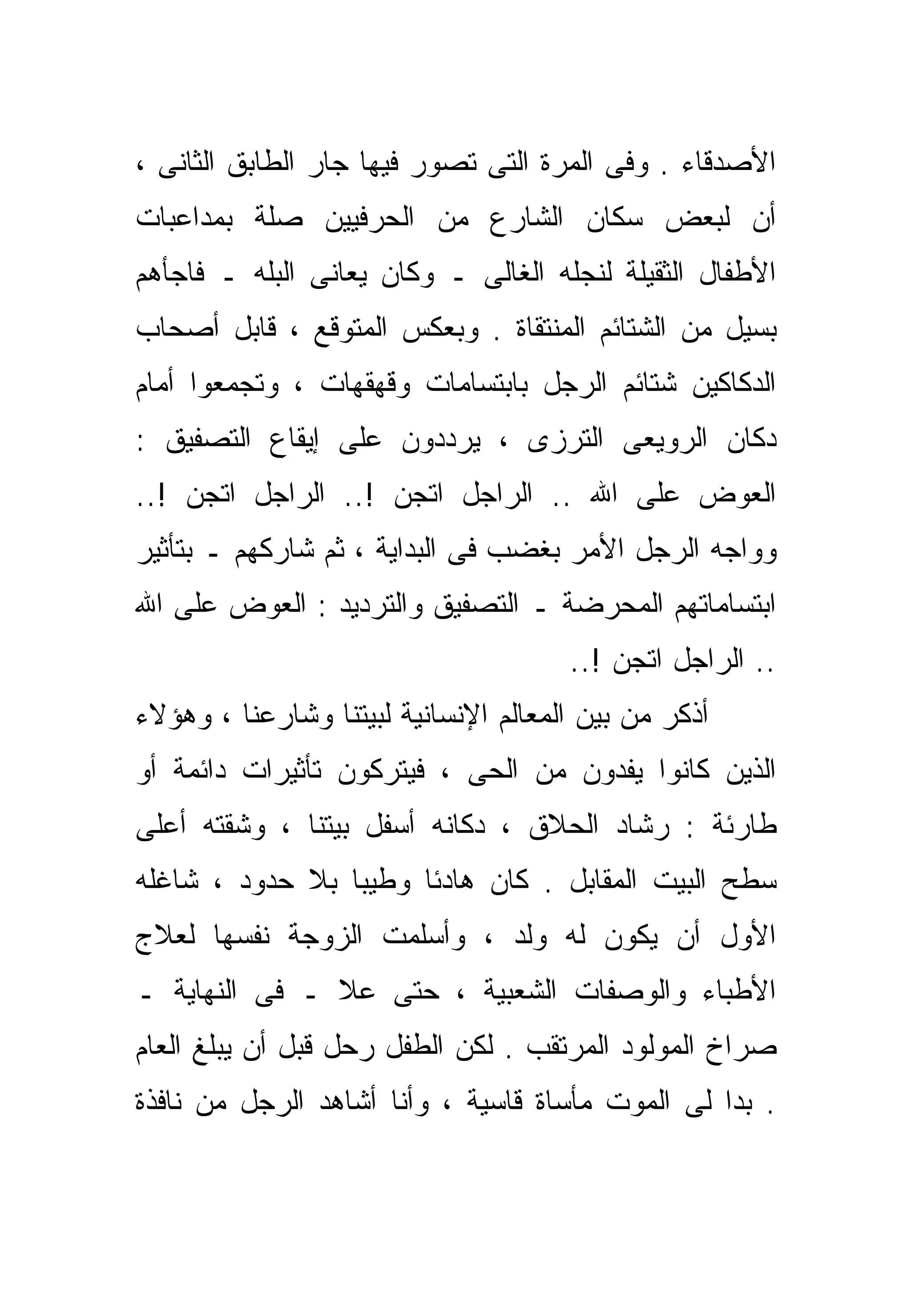 ‫ﺍﻷﺼﺩﻗﺎﺀ . ﻭﻓﻰ ﺍﻟﻤﺭﺓ ﺍﻟﺘﻰ ﺘﺼﻭﺭ ﻓﻴﻬﺎ ﺠﺎﺭ ﺍﻟﻁﺎﺒﻕ ﺍﻟﺜﺎﻨﻰ ،‬
‫ﺃﻥ ﻟﺒﻌﺽ ﺴﻜﺎﻥ ﺍﻟﺸﺎﺭﻉ ﻤﻥ ﺍﻟﺤﺭﻓﻴﻴﻥ ﺼﻠﺔ ﺒﻤﺩﺍﻋﺒﺎﺕ‬
‫ﺍﻷﻁﻔﺎل ﺍﻟﺜﻘﻴﻠﺔ ﻟﻨﺠﻠﻪ ﺍﻟﻐﺎﻟﻰ ـ ﻭﻜﺎﻥ ﻴﻌﺎﻨﻰ ﺍﻟﺒﻠﻪ ـ ﻓﺎﺠﺄﻫﻡ‬
‫ﺒﺴﻴل ﻤﻥ ﺍﻟﺸﺘﺎﺌﻡ ﺍﻟﻤﻨﺘﻘﺎﺓ . ﻭﺒﻌﻜﺱ ﺍﻟﻤﺘﻭﻗﻊ ، ﻗﺎﺒل ﺃﺼﺤﺎﺏ‬
‫ﺍﻟﺩﻜﺎﻜﻴﻥ ﺸﺘﺎﺌﻡ ﺍﻟﺭﺠل ﺒﺎﺒﺘﺴﺎﻤﺎﺕ ﻭﻗﻬﻘﻬﺎﺕ ، ﻭﺘﺠﻤﻌﻭﺍ ﺃﻤﺎﻡ‬
‫ﺩﻜﺎﻥ ﺍﻟﺭﻭﻴﻌﻰ ﺍﻟﺘﺭﺯﻯ ، ﻴﺭﺩﺩﻭﻥ ﻋﻠﻰ ﺇﻴﻘﺎﻉ ﺍﻟﺘﺼﻔﻴﻕ :‬
‫ﺍﻟﻌﻭﺽ ﻋﻠﻰ ﺍﷲ .. ﺍﻟﺭﺍﺠل ﺍﺘﺠﻥ !.. ﺍﻟﺭﺍﺠل ﺍﺘﺠﻥ !..‬
‫ﻭﻭﺍﺠﻪ ﺍﻟﺭﺠل ﺍﻷﻤﺭ ﺒﻐﻀﺏ ﻓﻰ ﺍﻟﺒﺩﺍﻴﺔ ، ﺜﻡ ﺸﺎﺭﻜﻬﻡ ـ ﺒﺘﺄﺜﻴﺭ‬
‫ﺍﺒﺘﺴﺎﻤﺎﺘﻬﻡ ﺍﻟﻤﺤﺭﻀﺔ ـ ﺍﻟﺘﺼﻔﻴﻕ ﻭﺍﻟﺘﺭﺩﻴﺩ : ﺍﻟﻌﻭﺽ ﻋﻠﻰ ﺍﷲ‬
                                      ‫.. ﺍﻟﺭﺍﺠل ﺍﺘﺠﻥ !..‬
‫ﺃﺫﻜﺭ ﻤﻥ ﺒﻴﻥ ﺍﻟﻤﻌﺎﻟﻡ ﺍﻹﻨﺴﺎﻨﻴﺔ ﻟﺒﻴﺘﻨﺎ ﻭﺸﺎﺭﻋﻨﺎ ، ﻭﻫﺅﻻﺀ‬
‫ﺍﻟﺫﻴﻥ ﻜﺎﻨﻭﺍ ﻴﻔﺩﻭﻥ ﻤﻥ ﺍﻟﺤﻰ ، ﻓﻴﺘﺭﻜﻭﻥ ﺘﺄﺜﻴﺭﺍﺕ ﺩﺍﺌﻤﺔ ﺃﻭ‬
‫ﻁﺎﺭﺌﺔ : ﺭﺸﺎﺩ ﺍﻟﺤﻼﻕ ، ﺩﻜﺎﻨﻪ ﺃﺴﻔل ﺒﻴﺘﻨﺎ ، ﻭﺸﻘﺘﻪ ﺃﻋﻠﻰ‬
‫ﺴﻁﺢ ﺍﻟﺒﻴﺕ ﺍﻟﻤﻘﺎﺒل . ﻜﺎﻥ ﻫﺎﺩﺌﺎ ﻭﻁﻴﺒﺎ ﺒﻼ ﺤﺩﻭﺩ ، ﺸﺎﻏﻠﻪ‬
                ‫ﹰ‬     ‫ﹰ‬
‫ﺍﻷﻭل ﺃﻥ ﻴﻜﻭﻥ ﻟﻪ ﻭﻟﺩ ، ﻭﺃﺴﻠﻤﺕ ﺍﻟﺯﻭﺠﺔ ﻨﻔﺴﻬﺎ ﻟﻌﻼﺝ‬
‫ﺍﻷﻁﺒﺎﺀ ﻭﺍﻟﻭﺼﻔﺎﺕ ﺍﻟﺸﻌﺒﻴﺔ ، ﺤﺘﻰ ﻋﻼ ـ ﻓﻰ ﺍﻟﻨﻬﺎﻴﺔ ـ‬
‫ﺼﺭﺍﺥ ﺍﻟﻤﻭﻟﻭﺩ ﺍﻟﻤﺭﺘﻘﺏ . ﻟﻜﻥ ﺍﻟﻁﻔل ﺭﺤل ﻗﺒل ﺃﻥ ﻴﺒﻠﻎ ﺍﻟﻌﺎﻡ‬
‫. ﺒﺩﺍ ﻟﻰ ﺍﻟﻤﻭﺕ ﻤﺄﺴﺎﺓ ﻗﺎﺴﻴﺔ ، ﻭﺃﻨﺎ ﺃﺸﺎﻫﺩ ﺍﻟﺭﺠل ﻤﻥ ﻨﺎﻓﺫﺓ‬
 