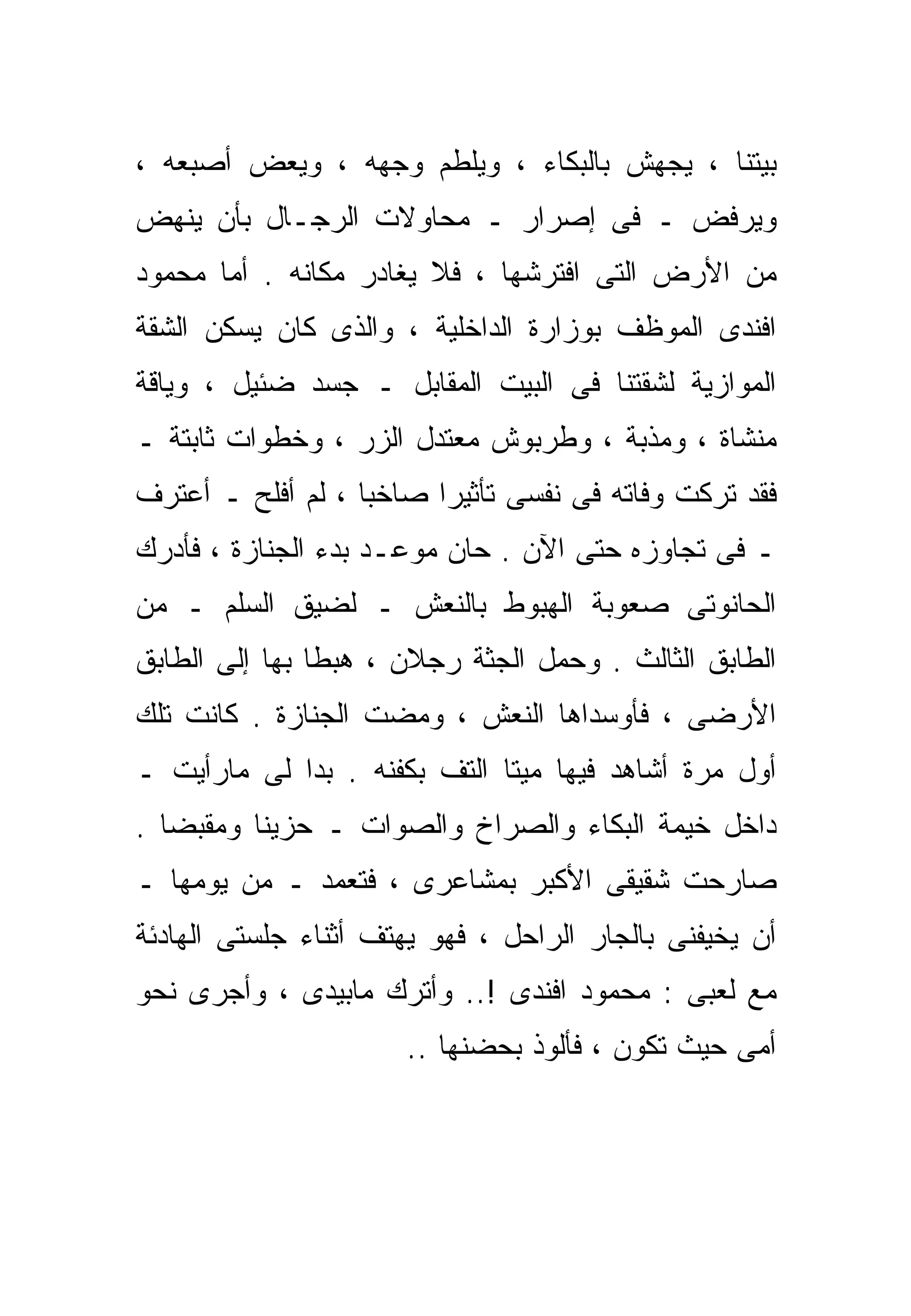 ‫ﺒﻴﺘﻨﺎ ، ﻴﺠﻬﺵ ﺒﺎﻟﺒﻜﺎﺀ ، ﻭﻴﻠﻁﻡ ﻭﺠﻬﻪ ، ﻭﻴﻌﺽ ﺃﺼﺒﻌﻪ ،‬
‫ﻭﻴﺭﻓﺽ ـ ﻓﻰ ﺇﺼﺭﺍﺭ ـ ﻤﺤﺎﻭﻻﺕ ﺍﻟﺭﺠـﺎل ﺒﺄﻥ ﻴﻨﻬﺽ‬
‫ﻤﻥ ﺍﻷﺭﺽ ﺍﻟﺘﻰ ﺍﻓﺘﺭﺸﻬﺎ ، ﻓﻼ ﻴﻐﺎﺩﺭ ﻤﻜﺎﻨﻪ . ﺃﻤﺎ ﻤﺤﻤﻭﺩ‬
‫ﺍﻓﻨﺩﻯ ﺍﻟﻤﻭﻅﻑ ﺒﻭﺯﺍﺭﺓ ﺍﻟﺩﺍﺨﻠﻴﺔ ، ﻭﺍﻟﺫﻯ ﻜﺎﻥ ﻴﺴﻜﻥ ﺍﻟﺸﻘﺔ‬
‫ﺍﻟﻤﻭﺍﺯﻴﺔ ﻟﺸﻘﺘﻨﺎ ﻓﻰ ﺍﻟﺒﻴﺕ ﺍﻟﻤﻘﺎﺒل ـ ﺠﺴﺩ ﻀﺌﻴل ، ﻭﻴﺎﻗﺔ‬
‫ﻤﻨ ﹼﺎﺓ ، ﻭﻤﺫ ‪‬ﺔ ، ﻭﻁﺭﺒﻭﺵ ﻤﻌﺘﺩل ﺍﻟﺯﺭ ، ﻭﺨﻁﻭﺍﺕ ﺜﺎﺒﺘﺔ ـ‬
                                      ‫ﺒ‬         ‫ﺸ‬
‫ﻓﻘﺩ ﺘﺭﻜﺕ ﻭﻓﺎﺘﻪ ﻓﻰ ﻨﻔﺴﻰ ﺘﺄﺜﻴﺭﺍ ﺼﺎﺨﺒﺎ ، ﻟﻡ ﺃﻓﻠﺢ ـ ﺃﻋﺘﺭﻑ‬
                  ‫ﹰ‬     ‫ﹰ‬
‫ـ ﻓﻰ ﺘﺠﺎﻭﺯﻩ ﺤﺘﻰ ﺍﻵﻥ . ﺤﺎﻥ ﻤﻭﻋـﺩ ﺒﺩﺀ ﺍﻟﺠﻨﺎﺯﺓ ، ﻓﺄﺩﺭﻙ‬
‫ﺍﻟﺤﺎﻨﻭﺘﻰ ﺼﻌﻭﺒﺔ ﺍﻟﻬﺒﻭﻁ ﺒﺎﻟﻨﻌﺵ ـ ﻟﻀﻴﻕ ﺍﻟﺴﻠﻡ ـ ﻤﻥ‬
‫ﺍﻟﻁﺎﺒﻕ ﺍﻟﺜﺎﻟﺙ . ﻭﺤﻤل ﺍﻟﺠﺜﺔ ﺭﺠﻼﻥ ، ﻫﺒﻁﺎ ﺒﻬﺎ ﺇﻟﻰ ﺍﻟﻁﺎﺒﻕ‬
‫ﺍﻷﺭﻀﻰ ، ﻓﺄﻭﺴﺩﺍﻫﺎ ﺍﻟﻨﻌﺵ ، ﻭﻤﻀﺕ ﺍﻟﺠﻨﺎﺯﺓ . ﻜﺎﻨﺕ ﺘﻠﻙ‬
‫ﺃﻭل ﻤﺭﺓ ﺃﺸﺎﻫﺩ ﻓﻴﻬﺎ ﻤﻴﺘﺎ ﺍﻟﺘﻑ ﺒﻜﻔﻨﻪ . ﺒﺩﺍ ﻟﻰ ﻤﺎﺭﺃﻴﺕ ـ‬
                             ‫ﹰ‬
‫ﺩﺍﺨل ﺨﻴﻤﺔ ﺍﻟﺒﻜﺎﺀ ﻭﺍﻟﺼﺭﺍﺥ ﻭﺍﻟﺼﻭﺍﺕ ـ ﺤﺯﻴﻨﺎ ﻭﻤﻘﺒﻀﺎ .‬
  ‫ﹰ‬      ‫ﹰ‬
‫ﺼﺎﺭﺤﺕ ﺸﻘﻴﻘﻰ ﺍﻷﻜﺒﺭ ﺒﻤﺸﺎﻋﺭﻯ ، ﻓﺘﻌﻤﺩ ـ ﻤﻥ ﻴﻭﻤﻬﺎ ـ‬
‫ﺃﻥ ﻴﺨﻴﻔﻨﻰ ﺒﺎﻟﺠﺎﺭ ﺍﻟﺭﺍﺤل ، ﻓﻬﻭ ﻴﻬﺘﻑ ﺃﺜﻨﺎﺀ ﺠﻠﺴﺘﻰ ﺍﻟﻬﺎﺩﺌﺔ‬
‫ﻤﻊ ﻟﻌﺒﻰ : ﻤﺤﻤﻭﺩ ﺍﻓﻨﺩﻯ !.. ﻭﺃﺘﺭﻙ ﻤﺎﺒﻴﺩﻯ ، ﻭﺃﺠﺭﻯ ﻨﺤﻭ‬
                      ‫ﺃﻤﻰ ﺤﻴﺙ ﺘﻜﻭﻥ ، ﻓﺄﻟﻭﺫ ﺒﺤﻀﻨﻬﺎ ..‬
 