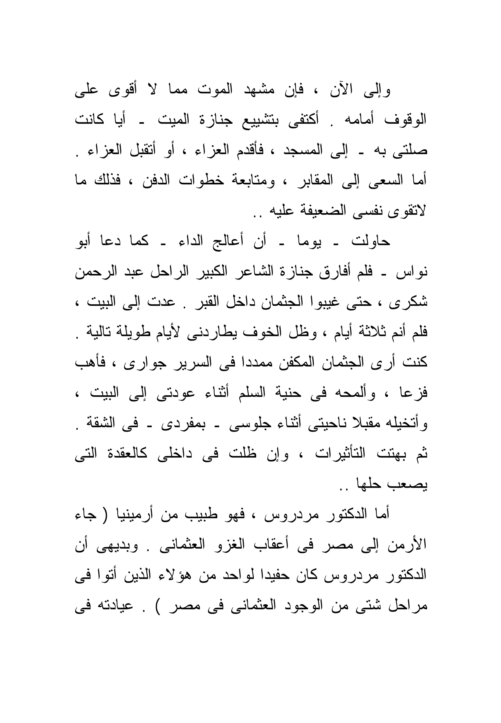 ‫ﻭﺇﻟﻰ ﺍﻵﻥ ، ﻓﺈﻥ ﻤﺸﻬﺩ ﺍﻟﻤﻭﺕ ﻤﻤﺎ ﻻ ﺃﻗﻭﻯ ﻋﻠﻰ‬
‫ﺍﻟﻭﻗﻭﻑ ﺃﻤﺎﻤﻪ . ﺃﻜﺘﻔﻰ ﺒﺘﺸﻴﻴﻊ ﺠﻨﺎﺯﺓ ﺍﻟﻤﻴﺕ ـ ﺃﻴﺎ ﻜﺎﻨﺕ‬
     ‫ﹰ‬
‫ﺼﻠﺘﻰ ﺒﻪ ـ ﺇﻟﻰ ﺍﻟﻤﺴﺠﺩ ، ﻓﺄﻗﺩﻡ ﺍﻟﻌﺯﺍﺀ ، ﺃﻭ ﺃﺘﻘﺒل ﺍﻟﻌﺯﺍﺀ .‬
‫ﺃﻤﺎ ﺍﻟﺴﻌﻰ ﺇﻟﻰ ﺍﻟﻤﻘﺎﺒﺭ ، ﻭﻤﺘﺎﺒﻌﺔ ﺨﻁﻭﺍﺕ ﺍﻟﺩﻓﻥ ، ﻓﺫﻟﻙ ﻤﺎ‬
                            ‫ﻻﺘﻘﻭﻯ ﻨﻔﺴﻰ ﺍﻟﻀﻌﻴﻔﺔ ﻋﻠﻴﻪ ..‬
‫ﺤﺎﻭﻟﺕ ـ ﻴﻭﻤﺎ ـ ﺃﻥ ﺃﻋﺎﻟﺞ ﺍﻟﺩﺍﺀ ـ ﻜﻤﺎ ﺩﻋﺎ ﺃﺒﻭ‬
                               ‫ﹰ‬
‫ﻨﻭﺍﺱ ـ ﻓﻠﻡ ﺃﻓﺎﺭﻕ ﺠﻨﺎﺯﺓ ﺍﻟﺸﺎﻋﺭ ﺍﻟﻜﺒﻴﺭ ﺍﻟﺭﺍﺤل ﻋﺒﺩ ﺍﻟﺭﺤﻤﻥ‬
‫ﺸﻜﺭﻯ ، ﺤﺘﻰ ﻏﻴﺒﻭﺍ ﺍﻟﺠﺜﻤﺎﻥ ﺩﺍﺨل ﺍﻟﻘﺒﺭ . ﻋﺩﺕ ﺇﻟﻰ ﺍﻟﺒﻴﺕ ،‬
‫ﻓﻠﻡ ﺃﻨﻡ ﺜﻼﺜﺔ ﺃﻴﺎﻡ ، ﻭﻅل ﺍﻟﺨﻭﻑ ﻴﻁﺎﺭﺩﻨﻰ ﻷﻴﺎﻡ ﻁﻭﻴﻠﺔ ﺘﺎﻟﻴﺔ .‬
‫ﻜﻨﺕ ﺃﺭﻯ ﺍﻟﺠﺜﻤﺎﻥ ﺍﻟﻤﻜﻔﻥ ﻤﻤ ‪‬ﺩﺍ ﻓﻰ ﺍﻟﺴﺭﻴﺭ ﺠﻭﺍﺭﻯ ، ﻓﺄﻫﺏ‬
                       ‫ﺩﹰ‬
‫ﻓﺯﻋﺎ ، ﻭﺃﻟﻤﺤﻪ ﻓﻰ ﺤﻨﻴﺔ ﺍﻟﺴﻠﻡ ﺃﺜﻨﺎﺀ ﻋﻭﺩﺘﻰ ﺇﻟﻰ ﺍﻟﺒﻴﺕ ،‬
                                               ‫ﹰ‬
‫ﻭﺃﺘﺨﻴﻠﻪ ﻤﻘﺒﻼ ﻨﺎﺤﻴﺘﻰ ﺃﺜﻨﺎﺀ ﺠﻠﻭﺴﻰ ـ ﺒﻤﻔﺭﺩﻯ ـ ﻓﻰ ﺍﻟﺸﻘﺔ .‬
                                         ‫ﹰ‬
‫ﺜﻡ ﺒﻬﺘﺕ ﺍﻟﺘﺄﺜﻴﺭﺍﺕ ، ﻭﺇﻥ ﻅﻠﺕ ﻓﻰ ﺩﺍﺨﻠﻰ ﻜﺎﻟﻌﻘﺩﺓ ﺍﻟﺘﻰ‬
                                         ‫ﻴﺼﻌﺏ ﺤﻠﻬﺎ ..‬
‫ﺃﻤﺎ ﺍﻟﺩﻜﺘﻭﺭ ﻤﺭﺩﺭﻭﺱ ، ﻓﻬﻭ ﻁﺒﻴﺏ ﻤﻥ ﺃﺭﻤﻴﻨﻴﺎ ) ﺠﺎﺀ‬
‫ﺍﻷﺭﻤﻥ ﺇﻟﻰ ﻤﺼﺭ ﻓﻰ ﺃﻋﻘﺎﺏ ﺍﻟﻐﺯﻭ ﺍﻟﻌﺜﻤﺎﻨﻰ . ﻭﺒﺩﻴﻬﻰ ﺃﻥ‬
‫ﺍﻟﺩﻜﺘﻭﺭ ﻤﺭﺩﺭﻭﺱ ﻜﺎﻥ ﺤﻔﻴﺩﺍ ﻟﻭﺍﺤﺩ ﻤﻥ ﻫﺅﻻﺀ ﺍﻟﺫﻴﻥ ﺃﺘﻭﺍ ﻓﻰ‬
                            ‫ﹰ‬
‫ﻤﺭﺍﺤل ﺸﺘﻰ ﻤﻥ ﺍﻟﻭﺠﻭﺩ ﺍﻟﻌﺜﻤﺎﻨﻰ ﻓﻰ ﻤﺼﺭ ( . ﻋﻴﺎﺩﺘﻪ ﻓﻰ‬
 