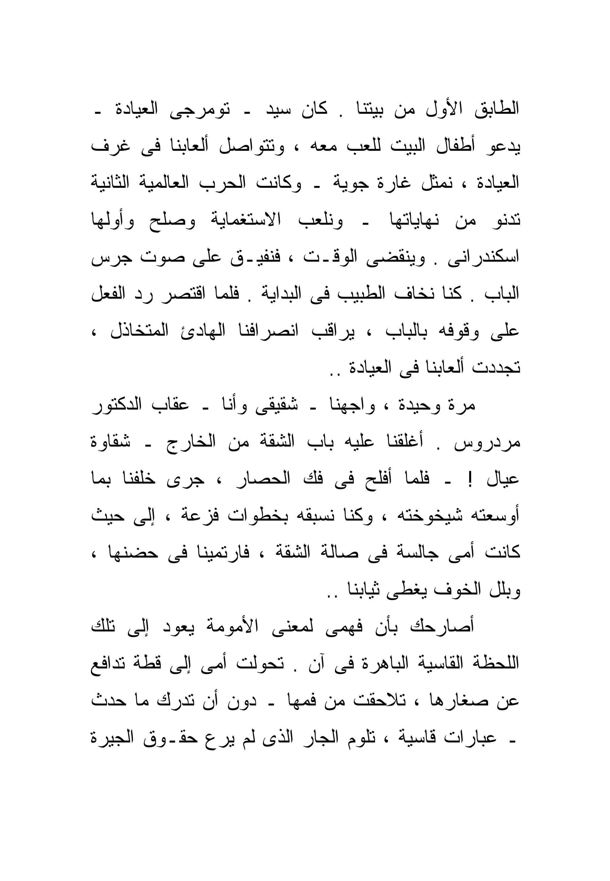 ‫ﺍﻟﻁﺎﺒﻕ ﺍﻷﻭل ﻤﻥ ﺒﻴﺘﻨﺎ . ﻜﺎﻥ ﺴﻴﺩ ـ ﺘﻭﻤﺭﺠﻰ ﺍﻟﻌﻴﺎﺩﺓ ـ‬
‫ﻴﺩﻋﻭ ﺃﻁﻔﺎل ﺍﻟﺒﻴﺕ ﻟﻠﻌﺏ ﻤﻌﻪ ، ﻭﺘﺘﻭﺍﺼل ﺃﻟﻌﺎﺒﻨﺎ ﻓﻰ ﻏﺭﻑ‬
‫ﺍﻟﻌﻴﺎﺩﺓ ، ﻨﻤﺜل ﻏﺎﺭﺓ ﺠﻭﻴﺔ ـ ﻭﻜﺎﻨﺕ ﺍﻟﺤﺭﺏ ﺍﻟﻌﺎﻟﻤﻴﺔ ﺍﻟﺜﺎﻨﻴﺔ‬
‫ﺘﺩﻨﻭ ﻤﻥ ﻨﻬﺎﻴﺎﺘﻬﺎ ـ ﻭﻨﻠﻌﺏ ﺍﻻﺴﺘﻐﻤﺎﻴﺔ ﻭﺼﻠﺢ ﻭﺃﻭﻟﻬﺎ‬
‫ﺍﺴﻜﻨﺩﺭﺍﻨﻰ . ﻭﻴﻨﻘﻀﻰ ﺍﻟﻭﻗـﺕ ، ﻓﻨﻔﻴـﻕ ﻋﻠﻰ ﺼﻭﺕ ﺠﺭﺱ‬
‫ﺍﻟﺒﺎﺏ . ﻜﻨﺎ ﻨﺨﺎﻑ ﺍﻟﻁﺒﻴﺏ ﻓﻰ ﺍﻟﺒﺩﺍﻴﺔ . ﻓﻠﻤﺎ ﺍﻗﺘﺼﺭ ﺭﺩ ﺍﻟﻔﻌل‬
‫ﻋﻠﻰ ﻭﻗﻭﻓﻪ ﺒﺎﻟﺒﺎﺏ ، ﻴﺭﺍﻗﺏ ﺍﻨﺼﺭﺍﻓﻨﺎ ﺍﻟﻬﺎﺩﺉ ﺍﻟﻤﺘﺨﺎﺫل ،‬
                               ‫ﺘﺠﺩﺩﺕ ﺃﻟﻌﺎﺒﻨﺎ ﻓﻰ ﺍﻟﻌﻴﺎﺩﺓ ..‬
‫ﻤﺭﺓ ﻭﺤﻴﺩﺓ ، ﻭﺍﺠﻬﻨﺎ ـ ﺸﻘﻴﻘﻰ ﻭﺃﻨﺎ ـ ﻋﻘﺎﺏ ﺍﻟﺩﻜﺘﻭﺭ‬
‫ﻤﺭﺩﺭﻭﺱ . ﺃﻏﻠﻘﻨﺎ ﻋﻠﻴﻪ ﺒﺎﺏ ﺍﻟﺸﻘﺔ ﻤﻥ ﺍﻟﺨﺎﺭﺝ ـ ﺸﻘﺎﻭﺓ‬
‫ﻋﻴﺎل ! ـ ﻓﻠﻤﺎ ﺃﻓﻠﺢ ﻓﻰ ﻓﻙ ﺍﻟﺤﺼﺎﺭ ، ﺠﺭﻯ ﺨﻠﻔﻨﺎ ﺒﻤﺎ‬
‫ﺃﻭﺴﻌﺘﻪ ﺸﻴﺨﻭﺨﺘﻪ ، ﻭﻜﻨﺎ ﻨﺴﺒﻘﻪ ﺒﺨﻁﻭﺍﺕ ﻓﺯﻋﺔ ، ﺇﻟﻰ ﺤﻴﺙ‬
‫ﻜﺎﻨﺕ ﺃﻤﻰ ﺠﺎﻟﺴﺔ ﻓﻰ ﺼﺎﻟﺔ ﺍﻟﺸﻘﺔ ، ﻓﺎﺭﺘﻤﻴﻨﺎ ﻓﻰ ﺤﻀﻨﻬﺎ ،‬
                              ‫ﻭﺒﻠل ﺍﻟﺨﻭﻑ ﻴﻐﻁﻰ ﺜﻴﺎﺒﻨﺎ ..‬
‫ﺃﺼﺎﺭﺤﻙ ﺒﺄﻥ ﻓﻬﻤﻰ ﻟﻤﻌﻨﻰ ﺍﻷﻤﻭﻤﺔ ﻴﻌﻭﺩ ﺇﻟﻰ ﺘﻠﻙ‬
‫ﺍﻟﻠﺤﻅﺔ ﺍﻟﻘﺎﺴﻴﺔ ﺍﻟﺒﺎﻫﺭﺓ ﻓﻰ ﺁﻥ . ﺘﺤﻭﻟﺕ ﺃﻤﻰ ﺇﻟﻰ ﻗﻁﺔ ﺘﺩﺍﻓﻊ‬
‫ﻋﻥ ﺼﻐﺎﺭﻫﺎ ، ﺘﻼﺤﻘﺕ ﻤﻥ ﻓﻤﻬﺎ ـ ﺩﻭﻥ ﺃﻥ ﺘﺩﺭﻙ ﻤﺎ ﺤﺩﺙ‬
‫ـ ﻋﺒﺎﺭﺍﺕ ﻗﺎﺴﻴﺔ ، ﺘﻠﻭﻡ ﺍﻟﺠﺎﺭ ﺍﻟﺫﻯ ﻟﻡ ﻴﺭﻉ ﺤﻘـﻭﻕ ﺍﻟﺠﻴﺭﺓ‬
 