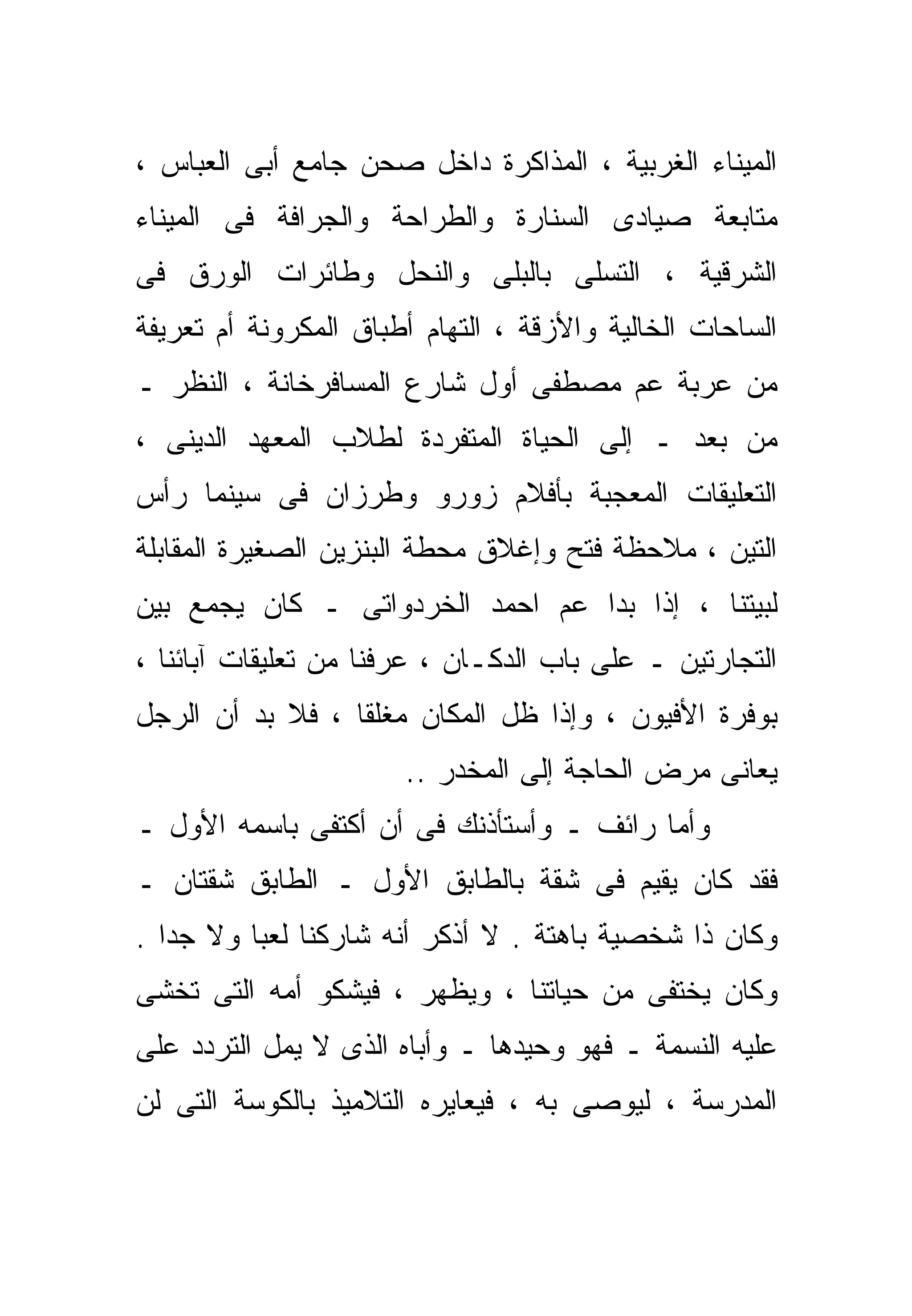 ‫ﺍﻟﻤﻴﻨﺎﺀ ﺍﻟﻐﺭﺒﻴﺔ ، ﺍﻟﻤﺫﺍﻜﺭﺓ ﺩﺍﺨل ﺼﺤﻥ ﺠﺎﻤﻊ ﺃﺒﻰ ﺍﻟﻌﺒﺎﺱ ،‬
‫ﻤﺘﺎﺒﻌﺔ ﺼﻴﺎﺩﻯ ﺍﻟﺴﻨﺎﺭﺓ ﻭﺍﻟﻁﺭﺍﺤﺔ ﻭﺍﻟﺠﺭﺍﻓﺔ ﻓﻰ ﺍﻟﻤﻴﻨﺎﺀ‬
‫ﺍﻟﺸﺭﻗﻴﺔ ، ﺍﻟﺘﺴﹼﻰ ﺒﺎﻟﺒﻠﻰ ﻭﺍﻟﻨﺤل ﻭﻁﺎﺌﺭﺍﺕ ﺍﻟﻭﺭﻕ ﻓﻰ‬
                                ‫ﻠ‬
‫ﺍﻟﺴﺎﺤﺎﺕ ﺍﻟﺨﺎﻟﻴﺔ ﻭﺍﻷﺯﻗﺔ ، ﺍﻟﺘﻬﺎﻡ ﺃﻁﺒﺎﻕ ﺍﻟﻤﻜﺭﻭﻨﺔ ﺃﻡ ﺘﻌﺭﻴﻔﺔ‬
‫ﻤﻥ ﻋﺭﺒﺔ ﻋﻡ ﻤﺼﻁﻔﻰ ﺃﻭل ﺸﺎﺭﻉ ﺍﻟﻤﺴﺎﻓﺭﺨﺎﻨﺔ ، ﺍﻟﻨﻅﺭ ـ‬
‫ﻤﻥ ﺒﻌﺩ ـ ﺇﻟﻰ ﺍﻟﺤﻴﺎﺓ ﺍﻟﻤﺘﻔﺭﺩﺓ ﻟﻁﻼﺏ ﺍﻟﻤﻌﻬﺩ ﺍﻟﺩﻴﻨﻰ ،‬
‫ﺍﻟﺘﻌﻠﻴﻘﺎﺕ ﺍﻟﻤﻌﺠﺒﺔ ﺒﺄﻓﻼﻡ ﺯﻭﺭﻭ ﻭﻁﺭﺯﺍﻥ ﻓﻰ ﺴﻴﻨﻤﺎ ﺭﺃﺱ‬
‫ﺍﻟﺘﻴﻥ ، ﻤﻼﺤﻅﺔ ﻓﺘﺢ ﻭﺇﻏﻼﻕ ﻤﺤﻁﺔ ﺍﻟﺒﻨﺯﻴﻥ ﺍﻟﺼﻐﻴﺭﺓ ﺍﻟﻤﻘﺎﺒﻠﺔ‬
‫ﻟﺒﻴﺘﻨﺎ ، ﺇﺫﺍ ﺒﺩﺍ ﻋﻡ ﺍﺤﻤﺩ ﺍﻟﺨﺭﺩﻭﺍﺘﻰ ـ ﻜﺎﻥ ﻴﺠﻤﻊ ﺒﻴﻥ‬
‫ﺍﻟﺘﺠﺎﺭﺘﻴﻥ ـ ﻋﻠﻰ ﺒﺎﺏ ﺍﻟﺩﻜـﺎﻥ ، ﻋﺭﻓﻨﺎ ﻤﻥ ﺘﻌﻠﻴﻘﺎﺕ ﺁﺒﺎﺌﻨﺎ ،‬
‫ﺒﻭﻓﺭﺓ ﺍﻷﻓﻴﻭﻥ ، ﻭﺇﺫﺍ ﻅل ﺍﻟﻤﻜﺎﻥ ﻤﻐﻠﻘﺎ ، ﻓﻼ ﺒﺩ ﺃﻥ ﺍﻟﺭﺠل‬
                 ‫ﹰ‬
                       ‫ﻴﻌﺎﻨﻰ ﻤﺭﺽ ﺍﻟﺤﺎﺠﺔ ﺇﻟﻰ ﺍﻟﻤﺨ ‪‬ﺭ ..‬
                           ‫ﺩ‬
‫ﻭﺃﻤﺎ ﺭﺍﺌﻑ ـ ﻭﺃﺴﺘﺄﺫﻨﻙ ﻓﻰ ﺃﻥ ﺃﻜﺘﻔﻰ ﺒﺎﺴﻤﻪ ﺍﻷﻭل ـ‬
‫ﻓﻘﺩ ﻜﺎﻥ ﻴﻘﻴﻡ ﻓﻰ ﺸﻘﺔ ﺒﺎﻟﻁﺎﺒﻕ ﺍﻷﻭل ـ ﺍﻟﻁﺎﺒﻕ ﺸﻘﺘﺎﻥ ـ‬
‫ﻭﻜﺎﻥ ﺫﺍ ﺸﺨﺼﻴﺔ ﺒﺎﻫﺘﺔ . ﻻ ﺃﺫﻜﺭ ﺃﻨﻪ ﺸﺎﺭﻜﻨﺎ ﻟﻌﺒﺎ ﻭﻻ ﺠﺩﺍ .‬
  ‫ﹰ‬      ‫ﹰ‬
‫ﻭﻜﺎﻥ ﻴﺨﺘﻔﻰ ﻤﻥ ﺤﻴﺎﺘﻨﺎ ، ﻭﻴﻅﻬﺭ ، ﻓﻴﺸﻜﻭ ﺃﻤﻪ ﺍﻟﺘﻰ ﺘﺨﺸﻰ‬
‫ﻋﻠﻴﻪ ﺍﻟﻨﺴﻤﺔ ـ ﻓﻬﻭ ﻭﺤﻴﺩﻫﺎ ـ ﻭﺃﺒﺎﻩ ﺍﻟﺫﻯ ﻻ ﻴﻤل ﺍﻟﺘﺭﺩﺩ ﻋﻠﻰ‬
‫ﺍﻟﻤﺩﺭﺴﺔ ، ﻟﻴﻭﺼﻰ ﺒﻪ ، ﻓﻴﻌﺎﻴﺭﻩ ﺍﻟﺘﻼﻤﻴﺫ ﺒﺎﻟﻜﻭﺴﺔ ﺍﻟﺘﻰ ﻟﻥ‬
 