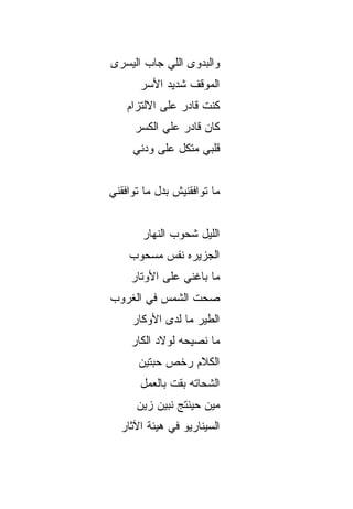 ‫ﻭﺍﻟﺒﺩﻭﻯ ﺍﻟﻠﻲ ﺠﺎﺏ ﺍﻟﻴﺴ ‪‬ﻯ‬
 ‫‪ ‬ﺭ‬
       ‫ﺍﻟﻤﻭﻗﻑ ﺸﺩﻴﺩ ﺍﻷﺴ‪‬ﺭ‬
    ‫ﻜﻨﺕ ﻗﺎﺩﺭ ﻋﻠﻰ ﺍﻻﻟﺘﺯﺍﻡ‬
      ‫ﻜﺎﻥ ﻗﺎﺩﺭ ﻋﻠﻲ ﺍﻟﻜﺴ‪‬ﺭ‬
             ‫‪‬‬
     ‫ﻗﻠﺒﻲ ﻤ ﹼﻜل ﻋﻠﻰ ﻭﺩﻨﻲ‬
                ‫ﺘ‬


‫ﻤﺎ ﺘﻭﺍﻓﻘﻨﻴﺵ ﺒﺩل ﻤﺎ ﺘﻭﺍﻓﻘﻨﻲ‬


       ‫ﺍﻟﻠﻴل ﺸﺤﻭﺏ ﺍﻟﻨﻬﺎﺭ‬
    ‫ﺍﻟﺠﺯﻴﺭﻩ ﻨ ﹶﺱ ﻤﺴﺤﻭﺏ‬
           ‫ﻔ‬
     ‫ﻤﺎ ﺒﺎﻏﻨﻲ ﻋﻠﻰ ﺍﻷﻭﺘﺎﺭ‬
                ‫‪‬‬
‫ﺼ ‪‬ﺕ ﺍﻟﺸﻤﺱ ﻓﻲ ﺍﻟﻐ ‪‬ﻭﺏ‬
  ‫ﹸﺭ‬       ‫ﹶ‪ ‬‬   ‫‪‬ﺤ‬
     ‫ﺍﻟﻁﻴﺭ ﻤﺎ ﻟﺩﻯ ﺍﻷﻭﻜﺎﺭ‬
     ‫ﻤﺎ ﻨﺼﻴﺤﻪ ﻟﻭﻻﺩ ﺍﻟﻜﺎﺭ‬
      ‫ﺍﻟﻜﻼﻡ ﺭﺨﺹ ﺤ ‪‬ﺘﻴﻥ‬
         ‫ﺒ‬
       ‫ﺍﻟﺸﺤﺎﺘﻪ ﺒﻘﺕ ﺒﺎﻟﻌﻤل‬
      ‫ﻤﻴﻥ ﺤﻴﻨﺘﺞ ﻨﺒ ‪‬ﻥ ﺯﻴﻥ‬
           ‫ﻴ‬
  ‫ﺍﻟﺴﻴﻨﺎﺭﻴﻭ ﻓﻲ ﻫﻴﺌﺔ ﺍﻵﺜﺎﺭ‬
 