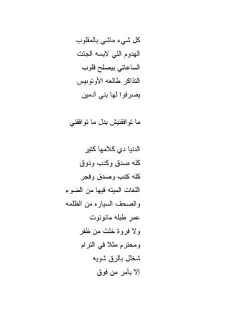 ‫ﻜل ﺸﻲﺀ ﻤﺎﺸﻲ ﺒﺎﻟﻤﻘﻠﻭﺏ‬
    ‫ﺍﻟﻬﺩﻭﻡ ﺍﻟﻠﻲ ﻻﺒﺴﻪ ﺍﻟﺠﺘﺕ‬
      ‫ﺍﻟﺴﺎﻋﺎﺘﻲ ﺒﻴﺼﹼﺢ ﻗﻠﻭﺏ‬
            ‫ﻠ‬
    ‫ﺍﻟﺘﺫﺍﻜﺭ ﻁﺎﻟﻌﻪ ﺍﻷﻭﺘﻭﺒﻴﺱ‬
      ‫ﻴﺼﺭﻓﻭﺍ ﻟﻬﺎ ﺒﻨﻲ ﺁﺩﻤﻴﻥ‬


 ‫ﻤﺎ ﺘﻭﺍﻓﻘﻨﻴﺵ ﺒﺩل ﻤﺎ ﺘﻭﺍﻓﻘﻨﻲ‬


       ‫ﺍﻟﺩﻨﻴﺎ ﺩﻱ ﻜﻼﻤﻬﺎ ﻜﺘﻴﺭ‬
     ‫ﻜﻠﻪ ﺼﺩﻕ ﻭﻜﺩﺏ ﻭﺫﻭﻕ‬
     ‫ﻜﻠﻪ ﻜﺩﺏ ﻭﺼﺩﻕ ﻭﻓﺠ‪‬ﺭ‬
        ‫ﹸ‬
‫ﺍﻟﻠﻐﺎﺕ ﺍﻟﻤ ‪‬ﺘﻪ ﻓﻴﻬﺎ ﻤﻥ ﺍﻟﻀﻭﺀ‬
                ‫ﻴ‬
‫ﻭﺍﻟﺼﺤﻑ ﺍﻟﺴﻴﺎﺭﻩ ﻤﻥ ﺍﻟﻅﻠﻤﻪ‬
         ‫ﻋﻤﺭ ﻁﺒﻠﻪ ﻤﺎﻨﻭ ﹶﻭﺕ‬
           ‫ﹶ ‪‬ﻨ‬
     ‫ﻭﻻ ﻓﺭ‪‬ﻭﺓ ﺨﹶﺕ ﻤﻥ ﻅﻔﹾﺭ‬
        ‫ﹸ‬     ‫ﹶﻠ‬     ‫ﹶ‬
     ‫ﻭﻤﺤﺘﺭﻡ ﻤﺜﻼ ﻓﻲ ﺍﻟﺘﺭﺍﻡ‬
               ‫ﹰ‬
          ‫ﺸﺨﻠل ﺒﺎﻟﺭﻕ ﺸﻭ ‪‬ﻪ‬
           ‫ِﹼ ﻴ‬
           ‫ﺇﻻ ﺒﺄﻤﺭ ﻤﻥ ﻓﻭﻕ‬
                       ‫ﹼ‬
 