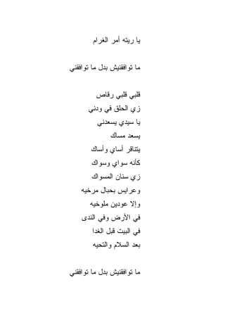 ‫ﻴﺎ ﺭﻴﺘﻪ ﺃﻤﺭ ﺍﻟﻐﺭﺍﻡ‬


‫ﻤﺎ ﺘﻭﺍﻓﻘﻨﻴﺵ ﺒﺩل ﻤﺎ ﺘﻭﺍﻓﻘﻨﻲ‬


         ‫ﻗﻠﺒﻲ ﻗﻠﺒﻲ ﺭ ﹼﺎﺹ‬
           ‫ﻗ‬
      ‫ﺯﻱ ﺍﻟﺤﹶﻕ ﻓﻲ ﻭﺩﻨﻲ‬
               ‫‪‬ﻠ‬
          ‫ﻴﺎ ﺴﻴﺩﻱ ﻴﺴﻌﺩﻨﻲ‬
               ‫ﻴﺴﻌﺩ ﻤﺴﺎﻙ‬
               ‫‪‬‬
       ‫ﻴﺘﻨﺎﻗﺭ ﺃﺴﺎﻱ ﻭﺃﺴﺎﻙ‬
       ‫‪‬‬
        ‫ﻜﺄﻨﻪ ﺴﻭﺍﻱ ﻭﺴﻭﺍﻙ‬
        ‫ﺯﻱ ﺴﻨﺎﻥ ﺍﻟﻤﺴﻭﺍﻙ‬
                     ‫‪‬‬
    ‫ﻭﻋﺭﺍﻴﺱ ﺒﺤﺒﺎل ﻤﺭﺨ ‪‬ﻪ‬
     ‫ﻴ‬
       ‫ﻭﺇﻻ ﻋﻭﺩﻴﻥ ﻤﻠﻭﺨ ‪‬ﻪ‬
        ‫ﻴ‬
    ‫ﻓﻲ ﺍﻷﺭﺽ ﻭﻓﻲ ﺍﻟ ﹶﺩﻯ‬
      ‫ﻨ‬
        ‫ﻓﻲ ﺍﻟﺒﻴﺕ ﻗﺒل ﺍﻟﻐﺩﺍ‬
        ‫ﺒﻌﺩ ﺍﻟﺴﻼﻡ ﻭﺍﻟﺘﺤ ‪‬ﻪ‬
         ‫ﻴ‬


‫ﻤﺎ ﺘﻭﺍﻓﻘﻨﻴﺵ ﺒﺩل ﻤﺎ ﺘﻭﺍﻓﻘﻨﻲ‬
 