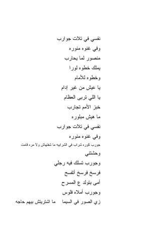 ‫ﻨﻔﺴﻲ ﻓﻲ ﺘﻼﺕ ﺠﻭﺍﺭﺏ‬
                               ‫ﻭﻓﻲ ﻏﻨﻭﻩ ﻤﻨ ‪‬ﺭﻩ‬
                                 ‫ﻭ‬
                            ‫ﻤﻨﺼﻭﺭ ﻟﻤﺎ ﻴﺤﺎﺭﺏ‬
                               ‫ﻴﻤﻠﻙ ﺨﻁﻭﻩ ﻟﻭ ‪‬ﺍ‬
                                ‫ﹾ ‪‬ﺭ‬
                                   ‫ﻭﺨﻁﻭﻩ ﻟﻸﻤﺎﻡ‬
                          ‫ﻴﺎ ﻋﻴﺵ ﻤﻥ ﻏﻴﺭ ﺇﺩﺍﻡ‬
                            ‫ﻴﺎ ﺍﻟﻠﻲ ﺘﺭﺒﻰ ﺍﻟﻌﻅﺎﻡ‬
                                    ‫‪‬‬
                              ‫ﺨﺒﺯ ﺍﻷﻤﻡ ﺘﺠﺎﺭﺏ‬
                                 ‫ﻤﺎ ﻫﻴﺵ ﻤﺒﻠﻭ ‪‬ﻩ‬
                                  ‫‪  ‬ﹾ ‪‬ﺭ‬
                        ‫ﻨﻔﺴﻲ ﻓﻲ ﺘﻼﺕ ﺠﻭﺍﺭﺏ‬
                               ‫ﻭﻓﻲ ﻏﻨﻭﻩ ﻤﻨ ‪‬ﺭﻩ‬
                                 ‫ﻭ‬
  ‫ﺠﻭﺭﺏ ﻜﻭﺭﻩ ﺸﺭﺍﺏ ﻓﻲ ﺍﻟﺸﺭﺍﺒﻴﻪ ﻤﺎ ﺸﻔﺘﻬﺎﺵ ﻭﻻ ﻤ ‪‬ﻩ ﻗﺎﻤﺕ‬
        ‫ﺭ‬

                                         ‫ﻭﺤﺸﺘﻨﻲ‬
                      ‫ﻭﺠﻭﺭﺏ ﺘﺴﻠﻙ ﻓﻴﻪ ﺭﺠﻠﻲ‬
                             ‫ﻓﺭﺴﺦ ﻓﺭﺴﺦ ﺃﺘﻔ ‪‬ﺢ‬
                              ‫ﺴ‬
                           ‫ﺃ ‪‬ﻰ ﺒﺘﻭﻟﺩ ﻉ ﺍﻟﻤﺴﺭﺡ‬
                                           ‫ﻤ‬
                           ‫ﻭﺠﻭﺭﺏ ﺃﻤﻼﻩ ﻓﻠﻭﺱ‬
‫ﻤﺎ ﺍﺸﺘﺭﻴﺘﺵ ﺒﻴﻬﻡ ﺤﺎﺠﻪ‬       ‫ﺯﻱ ﺍﻟﺼﻭﺭ ﻓﻲ ﺍﻟﺴﻴﻤﺎ‬
 