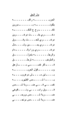 ‫ﺒﺩل ﺍﻟﺤﻕ‬
‫ﺍﻟﺤﺭ ‪‬ــــــــﻪ ﺭﺍﻜ ‪‬ــــــــﻪ‬
         ‫ﹾﺒ‬             ‫‪‬ﻴ‬
‫ـﺩﻭﺭﻴﻥ‬‫ـﻪ ﺒـــــــ‬‫ﺒﻠﻜﻭﻨـــــــ‬
‫ـﻪ‬
 ‫ـ ‪‬ﺝ ﻉ ﺍﻟﻨﻜ ‪‬ـــــــ‬
        ‫ﺒ‬         ‫ﺘﺘﻔـــــــ ﺭ‬
‫ﺩﻏــــﺭﻱ ﺒﻘــــﺕ ﺩﻭﻏــــﺭﻴﻥ‬
   ‫ـ‬        ‫ـ‬        ‫ـ‬
‫ﺩﻭﻏــــﺭﻱ ﻟﺘﺤــــﺕ ﻭﻓــــﻭﻕ‬
‫ﺩﻭﻏــــﺭﻱ ﻴﻤــــﻴﻥ ﻭﺸــــﻤﺎل‬
‫ـ ‪‬ﺍﻡ‬
  ‫ـﺭﻱ ﻭﺭﺍ ﻭﻗــــــ ﺩ‬‫ﺩﻭﻏــــــ‬
‫ـﻕ‬
 ‫ـﻪ ﺒﺘﻤﺯﻟـــــــ‬
               ‫ﻭﺍﻟﺭﺠﻠـــــــ‬
‫ﻭﺍﻟﻤﻠﻭﺨ ‪‬ـــــــﻪ ﺘﺯﺤﻠـــــــﻕ‬
                     ‫ﻴ‬
‫ـﺎﺯ ‪‬ﻕ‬
 ‫ـﻲ ﺒــــ ﻋ‬
          ‫ـﺎﻜﺭ ﻨﻔﺴــــ‬
                     ‫ﻓــــ‬
‫ـﻪ‬‫ـﺎﻗﻭل ﺍﻟﺤﺭ ‪‬ـــــــ‬
         ‫‪‬ﻴ‬          ‫ﻭﺒـــــــ‬
‫ـﻪ‬
 ‫ـﺵ ﺩﻭﻏﺭﻭ ‪‬ــــ‬
     ‫ﻴ‬        ‫ـﺎﻴﻥ ﻤــــ‬
                       ‫ﺒــــ‬
‫ـﻪ‬‫ـﻤﺱ ﺍﻟﻅﻬﺭ ‪‬ــــ‬
      ‫ﻴ‬          ‫ـﺎ ﺸــــ‬‫ﻴــــ‬
‫ﻨﻔﺴـــﻲ ﻓـــﻲ ﻀـــﺭﺒﺔ ﺸـــﻤﺱ‬
‫ﻓــــﻭﻕ ﺭﺍﺴــــﻲ ﻭﻨــــﺎﻓﻭﺨﻲ‬
‫ﻀــــﺭﺒﺔ ﺸــــﻤﺱ ﺒﺭﻭﺠــــﻲ‬
‫ﻀــــﺭﺒﺔ ﺸــــﻤﺱ ﺒﺭﻨﺠــــﻲ‬
 ‫ـ‬          ‫ـ‬        ‫ـ‬
 