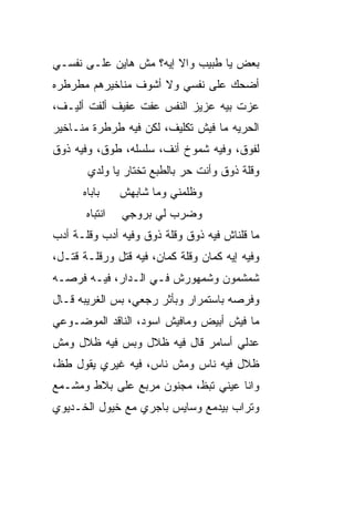 ‫ﺒﻌﺽ ﻴﺎ ﻁﺒﻴﺏ ﻭﺍﻻ ﺇﻴﻪ؟ ﻤﺵ ﻫﺎﻴﻥ ﻋﻠـﻰ ﻨﻔﺴـﻲ‬
                        ‫ﹼ‬
‫ﺃﻀﺤﻙ ﻋﻠﻰ ﻨﻔﺴﻲ ﻭﻻ ﺃﺸﻭﻑ ﻤﻨﺎﺨﻴﺭﻫﻡ ﻤﻁﺭﻁﺭﻩ‬
‫ﻋ ‪‬ﺕ ﺒﻴﻪ ﻋﺯﻴﺯ ﺍﻟﻨﻔﺱ ﻋ ﹼﺕ ﻋﻔﻴﻑ ﺃﻟﻔﺕ ﺃﻟﻴـﻑ،‬
                  ‫ﻔ‬                   ‫ﺯ‬
‫ﺍﻟﺤﺭ ‪‬ﻪ ﻤﺎ ﻓﻴﺵ ﺘﻜﻠﻴﻑ، ﻟﻜﻥ ﻓﻴﻪ ﻁﺭﻁﺭﺓ ﻤﻨـﺎﺨﻴﺭ‬
                                     ‫ﻴ‬
‫ﻟﻔﻭﻕ، ﻭﻓﻴﻪ ﺸﻤﻭﺥ ﺃﻨﻑ، ﺴﻠﺴﻠﻪ، ﻁﻭﻕ، ﻭﻓﻴﻪ ﺫﻭﻕ‬
       ‫ﻭﻗﻠﺔ ﺫﻭﻕ ﻭﺃﻨﺕ ﺤﺭ ﺒﺎﻟﻁﺒﻊ ﺘﺨﺘﺎﺭ ﻴﺎ ﻭﻟﺩﻱ‬
                            ‫‪‬‬
      ‫ﺒﺎﺒﺎﻩ‬     ‫ﻭﻅﻠﻤ‪‬ﻨﻲ ﻭﻤﺎ ﺸﺎﺒﻬﺵ‬
                              ‫ﹶﹶ‬
       ‫ﺍﻨﺘﺒﺎﻩ‬   ‫ﻭﻀﺭﺏ ﻟﻲ ﺒﺭﻭﺠﻲ‬
‫ﻤﺎ ﻗﻠﻨﺎﺵ ﻓﻴﻪ ﺫﻭﻕ ﻭﻗﻠﺔ ﺫﻭﻕ ﻭﻓﻴﻪ ﺃﺩﺏ ﻭﻗﻠـﺔ ﺃﺩﺏ‬
‫ﻭﻓﻴﻪ ﺇﻴﻪ ﻜﻤﺎﻥ ﻭﻗﻠﺔ ﻜﻤﺎﻥ، ﻓﻴﻪ ﻗﺘل ﻭﺭﻗﹼـﺔ ﻗﺘـل،‬
        ‫ﻠ‬
‫ﺸﻤﺸﻤﻭﻥ ﻭﺸﻤﻬﻭﺭﺵ ﻓـﻲ ﺍﻟـﺩﺍﺭ، ﻓﻴـﻪ ﻓﺭﺼـﻪ‬
‫ﻭ ﹸﺭﺼﻪ ﺒﺎﺴﺘﻤﺭﺍﺭ ﻭﺒﺄﺜﺭ ﺭﺠﻌﻲ، ﺒﺱ ﺍﻟﻐﺭﻴﺒﻪ ﻗـﺎل‬
             ‫‪‬‬                          ‫ﻓ‬
‫ﻤﺎ ﻓﻴﺵ ﺃﺒﻴﺽ ﻭﻤﺎﻓﻴﺵ ﺍﺴﻭﺩ، ﺍﻟﻨﺎﻗﺩ ﺍﻟﻤﻭﻀـﻭﻋﻲ‬
‫ﻋﺩﻟﻲ ﺃﺴﺎﻤﺭ ﻗﺎل ﻓﻴﻪ ﻅﻼل ﻭﺒﺱ ﻓﻴﻪ ﻅﻼل ﻭﻤﺵ‬
            ‫‪‬‬
‫ﻅﻼل ﻓﻴﻪ ﻨﺎﺱ ﻭﻤﺵ ﻨﺎﺱ، ﻓﻴﻪ ﻏﻴﺭﻱ ﻴﻘﻭل ﻁ ﹼ،‬
 ‫ﻅ‬
‫ﻭﺍﻨﺎ ﻋﻴﻨﻲ ﺘﺒ ﹼ، ﻤﺠﻨﻭﻥ ﻤﺭ ‪‬ﻊ ﻋﻠﻰ ﺒﻼﻁ ﻭﻤﺸـ ‪‬ﻊ‬
 ‫ﻤ‬               ‫ﺒ‬           ‫ﻅ‬
‫ﻭﺘﺭﺍﺏ ﺒﻴﺩ ‪‬ﻊ ﻭﺴﺎﻴﺱ ﺒﺎﺠﺭﻱ ﻤﻊ ﺨﻴﻭل ﺍﻟﺨـﺩﻴﻭﻱ‬
                              ‫ﻤ‬
 