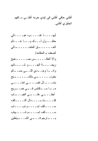 ‫ﺃﻅﻨﻲ ﺤﺎﻓﻲ ﺃﻅﻨﻲ ﻓﻲ ﺇﻴﺩﻱ ﺤﺭ ‪‬ﻪ ﺃﻅﻨـﻲ ﺒـﺎﻓﻬﻡ‬
                ‫‪ ‬ﺒ‬
                              ‫ﺍﻨﺠﻠﻴﺯﻱ ﺃﻅﻨﻲ.‬


‫ﺃﻴﻬــــﺎ ﻏﻨــــﻭﻩ ﻋﻴــــﺎﻟﻲ‬
‫ﺤﺘﻘـــﻭل ﻟـــﻙ ﻴـــﺎ ﻋـــﺎﻟﻡ‬
   ‫ـﻕ ﺍﻟﻤﺘﻌــــــ‬
‫ـﺎﻟﻲ‬           ‫ﺍﻟﺤــــــ ﹼ‬
                ‫ﺃﻀﻌﻑ ﻡ ﺍﻟﻤﺘﻘﺎﻤﺩ/‬
‫ﻭﺍﻻ ﺍﻟﻌﻜــــ ـﺱ ﺼــــ ـﺤﻴﺢ‬
   ‫ـ‬        ‫ـ‬          ‫ﹼ‬
‫ﺭﻴﺤــــﺔ ﺍﻟﺠــــﻭ ﺸــــﺘﺎﻴﻡ‬
          ‫‪‬‬
‫ـﺎﻟﻡ‬
   ‫ـﻲ ﻤﺴــ‬
         ‫ـﺩﻱ ﺍﻟﻠــ‬
                 ‫ـﺎ ﻭﺤــ‬
                       ‫ﻭﺍﻨــ‬
‫ـﻴﺢ‬
  ‫ـﻲ ﺒﺎﻟﺸــــــ‬
              ‫ﺒﺨﺭﻨــــــ‬
‫ﺒﺎﺴــــﺄل ﻨﻔﺴــــﻲ ﺇﻤﺘــــﻰ‬
‫ـﺭﻴﺢ‬
   ‫ـﻜﻨﺘﺱ ـﻲ ﻀــ‬
        ‫ﻓــ‬   ‫ـﺎ ﺴــ‬
                   ‫ﻤــ‬
‫ـﺎﺏ‬
  ‫ـﻰ ﺍﻟﻐ ‪‬ـــ‬
     ‫ﻴ‬      ‫ـﻲ ﻋﻠـــ‬
                   ‫ﺃﺒﻁـــ‬
‫ﻜﻨــــﺕ ﺒــــﺩﺍل ﺍﻟﺘــــﺎﻟﻑ‬
‫ﺴــــﺎﻟﻑ ﺇﺴــــﻡ ﺩﻴــــﺎﺏ‬
‫ﺴــــﺎﻟﻑ ﺇﺴــــﻡ ﺸــــﻬﺎﺏ‬
‫ـﻴﺎﻁﻴﻥ‬
     ‫ـﻲ ﺍﻟﺸـــ‬
             ‫ـﺎﺭﺠﻡ ﻓـــ‬
                      ‫ﺒـــ‬
 