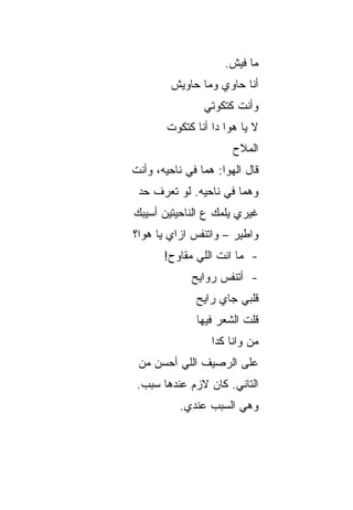 ‫ﻤﺎ ﻓﻴﺵ.‬
         ‫ﺃﻨﺎ ﺤﺎﻭﻱ ﻭﻤﺎ ﺤﺎﻭﻴﺵ‬
                 ‫ﻭﺃﻨﺕ ﻜﺘﻜﻭﺘﻲ‬
        ‫ﻻ ﻴﺎ ﻫﻭﺍ ﺩﺍ ﺃﻨﺎ ﻜﺘﻜﻭﺕ‬
                       ‫ﺍﻟﻤﻼﺡ‬
‫ﻗﺎل ﺍﻟﻬﻭﺍ: ﻫ ‪‬ﺎ ﻓﻲ ﻨﺎﺤﻴﻪ، ﻭﺃﻨﺕ‬
                ‫ﻤ‬
 ‫ﻭﻫ ‪‬ﺎ ﻓﻲ ﻨﺎﺤﻴﻪ. ﻟﻭ ﺘﻌﺭﻑ ﺤﺩ‬
 ‫‪‬‬                     ‫ﻤ‬
‫ﻏﻴﺭﻱ ﻴﻠﻤﻙ ﻉ ﺍﻟﻨﺎﺤﻴﺘﻴﻥ ﺃﺴﻴﺒﻙ‬
‫ﻭﺍﻁﻴﺭ – ﻭﺍﺘﻨﻔﺱ ﺍﺯﺍﻱ ﻴﺎ ﻫﻭﺍ؟‬
       ‫- ﻤﺎ ﺍﻨﺕ ﺍﻟﻠﻲ ﻤﻘﺎﻭﺡ!‬
              ‫- ﺃﺘﻨﻔﺱ ﺭﻭﺍﻴﺢ‬
               ‫ﻗﻠﺒﻲ ﺠﺎﻱ ﺭﺍﻴﺢ‬
               ‫ﻗﻠﺕ ﺍﻟﺸﻌﺭ ﻓﻴﻬﺎ‬
                  ‫ﻤﻥ ﻭﺍﻨﺎ ﻜﺩﺍ‬
 ‫ﻋﻠﻰ ﺍﻟﺭﺼﻴﻑ ﺍﻟﻠﻲ ﺃﺤﺴﻥ ﻤﻥ‬
 ‫ﺍﻟﺘﺎﻨﻲ. ﻜﺎﻥ ﻻﺯﻡ ﻋﻨﺩﻫﺎ ﺴﺒﺏ.‬
           ‫ﻭﻫﻲ ﺍﻟﺴﺒﺏ ﻋﻨﺩﻱ.‬
 