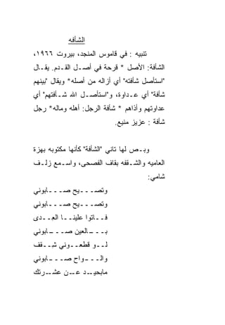 ‫ﺍﻟﺸﺄﻓﻪ‬
‫ﺘﻨﺒﻴﻪ : ﻓﻲ ﻗﺎﻤﻭﺱ ﺍﻟﻤﻨﺠﺩ، ﺒﻴﺭﻭﺕ ٦٦٩١،‬
‫ﺍﻟﺸﺄﻓﺔ: ﺍﻷﺼل * ﻗﺭﺤﺔ ﻓﻲ ﺃﺼـل ﺍﻟﻘـﺩﻡ. ﻴﻘـﺎل‬
‫"ﺍﺴﺘﺄﺼل ﺸﺄﻓﺘﻪ" ﺃﻱ ﺃﺯﺍﻟﻪ ﻤﻥ ﺃﺼﻠﻪ* ﻭﻴﻘﺎل "ﺒﻴﻨﻬﻡ‬
‫ﺸﺄﻓﺔ" ﺃﻱ ﻋـﺩﺍﻭﺓ، ﻭ"ﺍﺴﺘﺄﺼـل ﺍﷲ ﺸـﺄﻓﺘﻬﻡ" ﺃﻱ‬
‫ﻋﺩﺍﻭﺘﻬﻡ ﻭﺃﺫﺍﻫﻡ * ﺸﺄﻓﺔ ﺍﻟﺭﺠل: ﺃﻫﻠﻪ ﻭﻤﺎﻟﻪ* ﺭﺠل‬
                            ‫ﺸﺄﻓﺔ : ﻋﺯﻴﺯ ﻤﻨﻴﻊ.‬


‫ﻭﺒـﺹ ﻟﻬﺎ ﺘﺎﻨﻲ "ﺍﻟﺸﺄﻓﺔ" ﻜﺄﻨﻬﺎ ﻤﻜﺘﻭﺒﻪ ﺒﻬﺯﺓ‬
‫ﺍﻟﻌﺎﻤ ‪‬ﻪ ﻭﺍﻟﺸـﻘﻔﻪ ﺒﻘﺎﻑ ﺍﻟﻔﺼﺤﻰ، ﻭﺍﺴـﻤﻊ ﺯﻟـﻑ‬
                                   ‫‪‬ﻴ‬
                                       ‫ﺸﺎﻤﻲ:‬
‫ﻭﺘﺼـــﻴﺢ ﺼـــﺎﺒﻭﻨﻲ‬
‫ﻭﺘﺼـــﻴﺢ ﺼـــﺎﺒﻭﻨﻲ‬
‫ﻓــﺎﺘﻭﺍ ﻋﻠﻴﻨــﺎ ﺍﻟ ِــ ‪‬ﻯ‬
 ‫ﻌ ﺩ‬
‫ـﺎﺒﻭﻨﻲ‬
     ‫ـﺎﻟﻌﻴﻥ ﺼـــ‬
               ‫ﺒـــ‬
‫ﻟــﻭ ﻗ ﹼﻌــﻭﻨﻲ ِــﻘﻑ‬
    ‫ﺸ‬       ‫ﻁ‬
‫ﻭﺍﻟــ ـﻭﺍﺡ ﺼــ ـﺎﺒﻭﻨﻲ‬
     ‫ـ‬        ‫ـ‬
‫ـﺭﺘﻙ‬‫ﻤﺎﺒ ـﺩ ـﻥ ﻋﺸـ‬
          ‫‪‬ﺤﻴـ ﻋـ‬
 