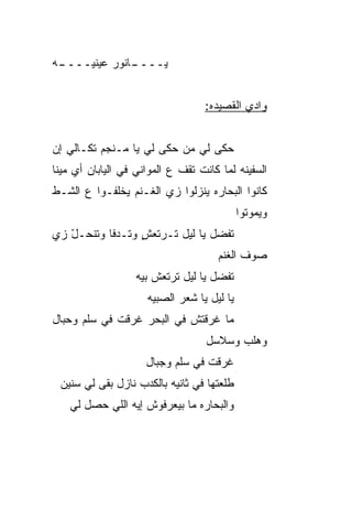 ‫ـﻪ‬
 ‫ـﺎﻨﻭﺭ ﻋﻴﻨ ‪‬ــــ‬
     ‫ﻴ‬         ‫ﻴــــ‬


                                    ‫ﻭﺍﺩﻱ ﺍﻟﻘﺼﻴﺩﻩ:‬


‫ﺤ ﹶﻰ ﻟﻲ ﻤﻥ ﺤ ﹶﻰ ﻟﻲ ﻴﺎ ﻤـﻨﺠﻡ ﺘ ﹶـﺎﻟﻲ ﺇﻥ‬
       ‫ﹸﻜ‬               ‫‪‬ﻜ‬         ‫‪‬ﻜ‬
‫ﺍﻟﺴﻔﻴﻨﻪ ﻟ ‪‬ﺎ ﻜﺎﻨﺕ ﺘﻘﻑ ﻉ ﺍﻟﻤﻭﺍﻨﻲ ﻓﻲ ﺍﻟﻴﺎﺒﺎﻥ ﺃﻱ ﻤﻴﻨﺎ‬
                                       ‫ﹶﻤ‬
‫ﻜﺎﻨﻭﺍ ﺍﻟﺒﺤﺎﺭﻩ ﻴﻨﺯﻟﻭﺍ ﺯﻱ ﺍﻟﻐـﻨﻡ ﻴﺨﹼﻔـﻭﺍ ﻉ ﺍﻟﺸـﻁ‬
            ‫ﻠ‬
                                              ‫ﻭﻴﻤﻭﺘﻭﺍ‬
‫ﺘﻔﻀل ﻴﺎ ﻟﻴل ﺘـﺭﺘﻌﺵ ﻭﺘـﺩﻓﺎ ﻭﺘﻨﺤـل ﺯﻱ‬
   ‫ّ‬             ‫ٍ‬
                                       ‫ﺼﻭﻑ ﺍﻟﻐﻨﻡ‬
                   ‫ﺘﻔﻀل ﻴﺎ ﻟﻴل ﺘﺭﺘﻌﺵ ﺒ ‪‬ﻪ‬
                    ‫ﻴ‬
                      ‫ﻴﺎ ﻟﻴل ﻴﺎ ﺸﻌﺭ ﺍﻟﺼﺒ ‪‬ﻪ‬
                       ‫ﻴ‬
‫ﻤﺎ ﻏﺭﻗﺘﺵ ﻓﻲ ﺍﻟﺒﺤﺭ ﻏﺭﻗﺕ ﻓﻲ ﺴﹼﻡ ﻭﺤﺒﺎل‬
       ‫ﻠ‬
                                    ‫ﻭﻫﻠﺏ ﻭﺴﻼﺴل‬
                     ‫ﻏﺭﻗﺕ ﻓﻲ ﺴﹼﻡ ﻭﺠﺒﺎل‬
                            ‫ﻠ‬
 ‫ﻁﻠﻌﺘﻬﺎ ﻓﻲ ﺜﺎﻨﻴﻪ ﺒﺎﻟﻜﺩﺏ ﻨﺎﺯل ﺒﻘﻰ ﻟﻲ ﺴﻨﻴﻥ‬
    ‫ﻭﺍﻟﺒ ‪‬ﺎﺭﻩ ﻤﺎ ﺒﻴﻌﺭﻓﻭﺵ ﺇﻴﻪ ﺍﻟﻠﻲ ﺤﺼل ﻟﻲ‬
                                  ‫ﺤ‬
 