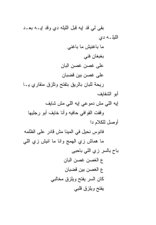 ‫ﺒﻘﻰ ﻟﻲ ﻗﺩ ﺇﻴﻪ ﻗﺒل ﺍﻟﻠﻴﻠﻪ ﺩﻱ ﻭﻗﺩ ﺇﻴـﻪ ﺒﻌـﺩ‬
                                      ‫ﺍﻟﻠﻴﻠـﻪ ﺩﻱ‬
                      ‫ﻤﺎ ﺒﺎﻏﻨﻴﺵ ﻤﺎ ﺒﺎﻏ ﹼﻲ‬
                       ‫ﻨ‬
                              ‫ﺒﻐﺒﻐﺎﻥ ﻓ ﹼﻲ‬
                               ‫ﻨ‬
                   ‫ﻋﻠﻰ ﻏﺼﻥ ﻏﺼﻥ ﺍﻟﺒﺎﻥ‬
                   ‫ﻋﻠﻰ ﻏﺼﻥ ﺒﻴﻥ ﻗﻀﺒﺎﻥ‬
‫ﺭﻴﺤﺔ ﻟﻠﺒﺎﻥ ﺒﺎﻟﺭﻴﻕ ﺒﺘﻔﺘﺢ ﻭﺘﻠﺯﻕ ﻤﻨﻘﺎﺭﻱ ﻴـﺎ‬
                                     ‫ﺃﺒﻭ ﺍﻟﺸﻔﺎﻴﻑ‬
           ‫ﺇﻴﻪ ﺍﻟﻠﻲ ﻤﺵ ﺩﻤﻭﻋﻲ ﺇﻴﻪ ﺍﻟﻠﻲ ﻤﺵ ﺸﺎﻴﻑ‬
  ‫ﻭﻗﻔﺕ ﺍﻟﻘﻭﺍﻓﻲ ﺤﺎﻓﻴﻪ ﻭﺃﻨﺎ ﺨﺎﻴﻑ ﺃﺒﻭ ﺭﺠﻠﻴﻬﺎ‬
                                  ‫ﺃﻭﺼل ﻟﻠﻜﻼﻡ ﺩﺍ‬
‫ﻓﺎﻨﻭﺱ ﻨﺤﻴل ﻓﻲ ﺍﻟﻤﻴﻨﺎ ﻤﺵ ﻗﺎﺩﺭ ﻋﻠﻰ ﺍﻟﻅﻠﻤﻪ‬
‫ﻤﺎ ﻫ ‪‬ﺎﺵ ﺯﻱ ﺍﻟﻬ ‪‬ﺞ ﻭﺍﻨﺎ ﻤﺎ ﺍﻨﻴﺵ ﺯﻱ ﺍﻟﻠﻲ‬
                      ‫‪‬ﻤ‬         ‫ﻤ‬
                        ‫ﺒﺎﺡ ﺒﺎﻟﺴﺭ ﺯﻱ ﺍﻟﻠﻲ ﺒﺎﺤﺒﻰ‬
                                      ‫‪‬‬
                    ‫ﻉ ﺍﻟﻐﺼﻥ ﻏﺼﻥ ﺍﻟﺒﺎﻥ‬
                     ‫ﻉ ﺍﻟﻐﺼﻥ ﺒﻴﻥ ﻗﻀﺒﺎﻥ‬
              ‫ﻜﺎﻥ ﺍﻟﺴﺭ ﻴﻔﺘﺢ ﻭﻴﻠﺯﻕ ﻤﺨﺎﻟﺒﻲ‬
                                ‫‪‬‬
                         ‫ﻴﻔﺘﺢ ﻭﻴﻠﺯﻕ ﻗﻠﺒﻲ‬
 