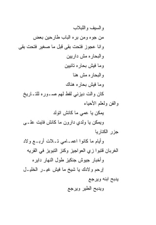 ‫ﻭﺍﻟﺴﻴﻑ ﻭﺍﻟﻠﺒﻼﺏ‬
       ‫ﻤﻥ ﺠﻭﻩ ﻭﻤﻥ ﺒ ‪‬ﻩ ﺍﻟﺒﺎﺏ ﻁﺎﺭﺤﻴﻥ ﺒﻌﺽ‬
                         ‫ﺭ‬
‫ﻭﺍﻨﺎ ﻋﺠﻭﺯ ﻓﺘﺤﺕ ﺒ ﹼﻰ ﻗﺒل ﻤﺎ ﺼﻐﻴﺭ ﻓﺘﺤﺕ ﺒ ﹼﻰ‬
 ‫ﻘ‬                     ‫ﻘ‬
                         ‫ﻭﺍﻟﺒﺤﺎﺭﻩ ﻤﺵ ﺩﺍﺭﻴﻴﻥ‬
                        ‫ﻭﻤﺎ ﻓﻴﺵ ﺒ ‪‬ﺎﺭﻩ ﺘﺎﻨﻴﻴﻥ‬
                                  ‫ﺤ‬
                            ‫ﻭﺍﻟﺒﺤﺎﺭﻩ ﻤﺵ ﻫﻨﺎ‬
                        ‫ﻭﻤﺎ ﻓﻴﺵ ﺒ ‪‬ﺎﺭﻩ ﻫﻨﺎﻙ‬
                                ‫ﺤ‬
  ‫ﻜﺎﻥ ﻭﺍﻟﺕ ﺩﻴﺯﻨﻲ ﻟﻘﻁ ﻟﻬﻡ ﺼـﻭﺭﻩ ﻟﻠﺘـﺎﺭﻴﺦ‬
                                  ‫ﻭﺍﻟﻔﻥ ﻭﻟﻌﻠﻡ ﺍﻷﺤﻴﺎﺀ‬
                 ‫ﻴﻤﻜﻥ ﻴﺎ ﻋ ‪‬ﻲ ﻤﺎ ﻜﺎﻨﺵ ﺍﺘﻭﹶﺩ‬
                  ‫ﹾ ‪‬ﻟ‬          ‫ﻤ‬
  ‫ﻭﻴﻤﻜﻥ ﻴﺎ ﻭﹶﺩﻱ ﺩﺍﺭﻭﻥ ﻤﺎ ﻜﺎﻨﺵ ﻓﺎﻴﺕ ﻋﻠـﻰ‬
                    ‫ِ‪‬‬      ‫‪‬ﻟ‬
                                        ‫ﺠﺯﺭ ﺍﻟﻜﻨﺎﺭﻴﺎ‬
  ‫ﻭﺃ ‪‬ﺎﻡ ﻤﺎ ﻜﺎﻨﻭﺍ ﺍﻋﻤـﺎﻤﻲ ﺘـﻼﺕ ﺃﺭﺒـﻊ ﻭﻻﺩ‬
                                    ‫ﻴ‬
    ‫ﺍﻟﻐﺭﺒﺎﻥ ﻗ ﹼﺒﻭﺍ ﺯﻱ ﺍﻟﻌﻭﺍﺠﻴﺯ ﻭﻜﻨﺯ ﺍﻟﺘﺒﻭﻴﺯ ﻓﻲ ﺍﻟﻘﺭﻴﻪ‬
                                          ‫ﺘ‬
      ‫ﻭﺃﺨﺒﺎﺭ ﺠﻴﻭﺵ ﺠﻨﻜﻴﺯ ﻁﻭل ﺍﻟﻨﻬﺎﺭ ﺩﺍﻴﺭﻩ‬
  ‫ﺇﺭﺤﻡ ﻭﻻﺩﻙ ﻴﺎ ﺸﻴﺦ ﻤﺎ ﻓﻴﺵ ﻏﻴـﺭ ﺍﻟﺨﻠﻴـل‬
                                     ‫ﻴﺩﺒﺢ ﺍﺒﻨﻪ ﻭﻴﺭﺠﻊ‬
                         ‫ﻭﻴﺩﺒﺢ ﺍﻟﻁﻴﺭ ﻭﻴﺭﺠﻊ‬
 