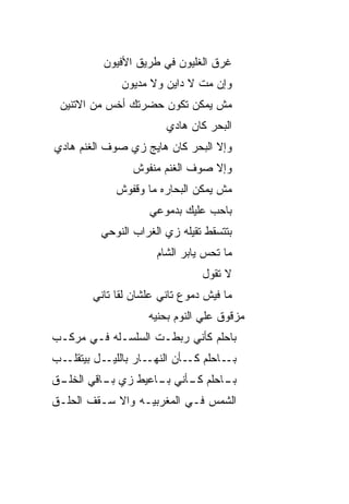 ‫ﻏﺭﻕ ﺍﻟﻐﻠﻴﻭﻥ ﻓﻲ ﻁﺭﻴﻕ ﺍﻷﻓﻴﻭﻥ‬
              ‫ﻭﺇﻥ ﻤﺕ ﻻ ﺩﺍﻴﻥ ﻭﻻ ﻤﺩﻴﻭﻥ‬
                              ‫ﹼ‬
 ‫ﻤﺵ ﻴﻤﻜﻥ ﺘﻜﻭﻥ ﺤﻀﺭﺘﻙ ﺃﺨﺱ ﻤﻥ ﺍﻻﺘﻨﻴﻥ‬
           ‫‪‬‬
                        ‫ﺍﻟﺒﺤﺭ ﻜﺎﻥ ﻫﺎﺩﻱ‬
‫ﻭﺇﻻ ﺍﻟﺒﺤﺭ ﻜﺎﻥ ﻫﺎﻴﺞ ﺯﻱ ﺼﻭﻑ ﺍﻟﻐﻨﻡ ﻫﺎﺩﻱ‬
                 ‫ﻭﺇﻻ ﺼﻭﻑ ﺍﻟﻐﻨﻡ ﻤﻨﻔﻭﺵ‬
             ‫ﻤﺵ ﻴﻤﻜﻥ ﺍﻟﺒﺤﺎﺭﻩ ﻤﺎ ﻭﻗﻔﻭﺵ‬
                    ‫ﺒﺎﺤﺏ ﻋﻠﻴﻙ ﺒﺩﻤﻭﻋﻲ‬
                                ‫‪‬‬
          ‫ﺒﺘﺘﺴﻘﻁ ﺘﻘﻴﻠﻪ ﺯﻱ ﺍﻟﻐﺭﺍﺏ ﺍﻟﻨﻭﺤﻲ‬
                      ‫ﻤﺎ ﺘﺤﺱ ﻴﺎﺒﺭ ﺍﻟﺸﺎﻡ‬
                                ‫ﻻ ﺘﻘﻭل‬
        ‫ﻤﺎ ﻓﻴﺵ ﺩﻤﻭﻉ ﺘﺎﻨﻲ ﻋﻠﺸﺎﻥ ﻟﻘﺎ ﺘﺎﻨﻲ‬
                    ‫ﻤﺯﻗﻭﻕ ﻋﻠﻲ ﺍﻟﻨﻭﻡ ﺒﺤﻨ ‪‬ﻪ‬
                     ‫ﻴ‬           ‫‪‬‬
‫ﺒﺎﺤﻠﻡ ﻜﺄﻨﻲ ﺭﺒﻁـﺕ ﺍﻟﺴﻠﺴـﻠﻪ ﻓـﻲ ﻤﺭﻜـﺏ‬
‫ـل ﺒﻴﺘﻘﻠ ـﺏ‬
  ‫ﹼـ‬       ‫ـﺎﺭ ﺒﺎﻟﻠﻴـ‬‫ـﺎﺤﻠﻡ ـﺄﻥ ﺍﻟﻨﻬـ‬
                              ‫ﻜـ‬    ‫ﺒـ‬
‫ـﺎﺤﻠﻡ ـﺄﻨﻲ ـﺎﻋ ‪‬ﻁ ﺯﻱ ـﺎﻗﻲ ﺍﻟﺨﻠ ـﻕ‬
 ‫ﹶ ﹾـ‬      ‫ﺒـ‬    ‫ﺒـ ﻴ‬     ‫ﻜـ‬    ‫ﺒـ‬
‫ﺍﻟﺸﻤﺱ ﻓـﻲ ﺍﻟﻤﻐﺭﺒ ‪‬ـﻪ ﻭﺍﻻ ﺴـﻘﻑ ﺍﻟﺤﻠﹾـﻕ‬
    ‫‪‬‬        ‫ﹼ‬     ‫ﻴ‬
 