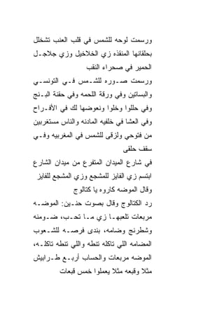 ‫ﻭﺭﺴﻤﺕ ﻟﻭﺤﻪ ﻟﻠﺸﻤﺱ ﻓﻲ ﻗﻠﺏ ﺍﻟﻌﻨﺏ ﺘﺸﺨﻠل‬
‫ﺒﺤﻠﻘﺎﻨﻬﺎ ﺍﻟﻤﻨﻘﺫﻩ ﺯﻱ ﺍﻟﺨﻼﺨﻴل ﻭﺯﻱ ﺠﻼﺠـل‬
                   ‫ﺍﻟﺤﻤﻴﺭ ﻓﻲ ﺼﺤﺭﺍﺀ ﺍﻟﻨﻘﺏ‬
‫ﻭﺭﺴﻤﺕ ﺼـﻭﺭﻩ ﻟﻠﺸـﻤﺱ ﻓـﻲ ﺍﻟﺘﻭﻨﺴـﻲ‬
‫ﻭﺍﻟﺒﺴﺎﺘﻴﻥ ﻭﻓﻲ ﻭﺭﻗﺔ ﺍﻟﻠﺤﻤﻪ ﻭﻓﻲ ﺤﻘﻨﺔ ﺍﻟﺒـﻨﺞ‬
‫ﻭﻓﻲ ﺤﻠﻠﻭﺍ ﻭﺨﹼﻭﺍ ﻭﻨﻌ ‪‬ﻀﻬﺎ ﻟﻙ ﻓﻲ ﺍﻷﻓـﺭﺍﺡ‬
                 ‫ﻭ‬       ‫ﻠ‬
‫ﻭﻓﻲ ﺍﻟﻌﺸﺎ ﻓﻲ ﺨﻠﻔ ‪‬ﻪ ﺍﻟﻤﺎﺩﻨﻪ ﻭﺍﻟﻨﺎﺱ ﻤﺴﺘﻐﺭﺒﻴﻥ‬
                         ‫ﻴ‬
‫ﻤﻥ ﻓﺘﻭﺤﻲ ﻭﻟﺯﻗﻰ ﻟﻠﺸﻤﺱ ﻓﻲ ﺍﻟﻤﻐﺭﺒ ‪‬ﻪ ﻭﻓـﻲ‬
      ‫ﻴ‬
                                ‫ﺴﻘﻑ ﺤﻠﻘﻰ‬
‫ﻓﻲ ﺸﺎﺭﻉ ﺍﻟﻤﻴﺩﺍﻥ ﺍﻟﻤﺘﻔ ‪‬ﻉ ﻤﻥ ﻤﻴﺩﺍﻥ ﺍﻟﺸﺎﺭﻉ‬
                 ‫ﺭ‬
 ‫ﺍﺒﺘﺴﻡ ﺯﻱ ﺍﻟﻔﺎﻴﺯ ﻟﻠﻤﺸ ‪‬ﻊ ﻭﺯﻱ ﺍﻟﻤﺸﺠﻊ ﻟﻠﻔﺎﻴﺯ‬
                    ‫ﺠ‬
              ‫ﻭﻗﺎل ﺍﻟﻤﻭﻀﻪ ﻜﺎﺭﻭﻩ ﻴﺎ ﻜﺘﺎﻟﻭﺝ‬
‫ﺭﺩ ﺍﻟﻜﺘﺎﻟﻭﺝ ﻭﻗﺎل ﺒﺼﻭﺕ ﺤﻨـ ‪‬ﻥ: ﺍﻟﻤﻭﻀـﻪ‬
          ‫ﻴ‬
‫ﻤﺭ ‪‬ﻌﺎﺕ ﺘﻠﻌﺒﻬـﺎ ﺯﻱ ﻤـﺎ ﺘﺤـ ‪ ،‬ﻀـﻭﻤﻨﻪ‬
        ‫ﺏ‬                       ‫ﺒ‬
‫ﻭﺸﻁﺭﻨﺞ ﻭﻀﺎﻤﻪ، ﺒﻨ ‪‬ﻯ ﻓﺭﺼـﻪ ﻟﻠﺸـﻌﻭﺏ‬
               ‫ﺩ‬
‫ﺍﻟﻤﻀﺎﻤﻪ ﺍﻟﻠﻲ ﺘﺎﻜﻠﻪ ﺘﻨﻁﻪ ﻭﺍﻟﻠﻲ ﺘﻨ ﹼﻪ ﺘﺎﻜﻠـﻪ،‬
         ‫ﻁ‬
‫ﺍﻟﻤﻭﻀﻪ ﻤﺭ ‪‬ﻌﺎﺕ ﻭﺍﻟﺤﺴﺎﺏ ﺃﺭﺒـﻊ ﻁـﺭﺍﺒﻴﺵ‬
                         ‫ﺒ‬
         ‫ﻤﺜﻼ ﻭﻗﺒﻌﻪ ﻤﺜﻼ ﻴﻌﻤﻠﻭﺍ ﺨﻤﺱ ﻗ ‪‬ﻌﺎﺕ‬
            ‫ﺒ‬              ‫ﹰ‬         ‫ﹰ‬
 