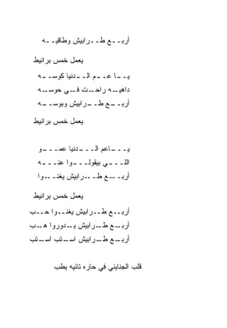 ‫ﺃﺭﺒــﻊ ﻁــﺭﺍﺒﻴﺵ ﻭﻁﺎﻗ ‪‬ــﻪ‬
      ‫ﻴ‬

 ‫ﻴﻌﻤل ﺨﻤﺱ ﺒﺭﺍﻨﻴﻁ‬
  ‫ـﻪ‬
   ‫ـﻡ ـﺩﻨﻴﺎ ﻜﻭﺴــ‬
             ‫ـﺎ ﻋــ ﺍﻟــ‬
                       ‫ﻴــ‬
  ‫ـﻪ‬
   ‫ـﺕ ـﻲ ﺤﻭﺴـ‬
         ‫ـﻪ ﺭﺍﺤـ ﻓـ‬
                  ‫ﺩﺍﻫﻴـ‬
  ‫ـﻪ‬
   ‫ـﺭﺍﺒﻴﺵ ﻭﺒﻭﺴــ‬
               ‫ـﻊ ﻁــ‬
                    ‫ﺃﺭﺒــ‬

 ‫ﻴﻌﻤل ﺨﻤﺱ ﺒﺭﺍﻨﻴﻁ‬


  ‫ـﺩﻨﻴﺎ ﻋﻤ ـﻭ‬
   ‫‪‬ـــ‬     ‫ـﺎﻋﻡ ﺍﻟـــ‬
                     ‫ﻴـــ‬
  ‫ﺍﻟﻠــ ـﻲ ﺒﻴﻘﻭﻟــ ـﻭﺍ ﻋ ﹼــ ـﻪ‬
   ‫ﻨ ـ‬       ‫ـ‬          ‫ـ‬
  ‫ـﺭﺍﺒﻴﺵ ﻴﻐﻨ ـﻭﺍ‬
     ‫ﹼــ‬        ‫ـﻊ ﻁــ‬‫ﺃﺭﺒــ‬

 ‫ﻴﻌﻤل ﺨﻤﺱ ﺒﺭﺍﻨﻴﻁ‬
‫ﺃﺭﺒــﻊ ﻁــﺭﺍﺒﻴﺵ ﻴﻐﻨــﻭﺍ ‪‬ــ ‪‬‬
‫ﺤ ﺏ‬
‫ـﻊ ـﺭﺍﺒﻴﺵ ـﺩﻭﺭﻭﺍ ﻫ ـﺏ‬
‫‪‬ـ ‪‬‬      ‫ﻴـ‬     ‫ﺃﺭﺒـ ﻁـ‬
‫ـﻊ ـﺭﺍﺒﻴﺵ ـﺘ ‪ ‬ـﺘ ‪‬‬
‫ﺍﺴـ ﹸﺏ ﺍﺴـ ﹸﺏ‬  ‫ﺃﺭﺒـ ﻁـ‬


       ‫ﻗﻠﺏ ﺍﻟﺠﻨﺎﻴﻨﻲ ﻓﻲ ﺤﺎﺭﻩ ﺘﺎﻨﻴﻪ ﻴﻁ ‪‬‬
       ‫ﹸﺏ‬
 