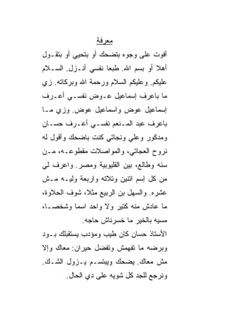 ‫ﻤﻌﺭﻓﺔ‬
‫ﺃﻓﻭﺕ ﻋﻠﻰ ﻭﺠﻭﻩ ﺒﺘﻀﺤﻙ ﺃﻭ ﺒﺘﺤ ‪‬ﻲ ﺃﻭ ﺒﺘﻘـﻭل‬
           ‫ﻴ‬
‫ﺃﻫﻼ ﺃﻭ ﺒﺴﻡ ﺍﷲ. ﻁﺒﻌﺎ ﻨﻔﺴﻲ ﺃﻨـﺯل. ﺍﻟﺴـﻼﻡ‬
                   ‫ﹰ‬               ‫ﹰ‬
‫ﻋﻠﻴﻜﻡ. ﻭﻋﻠﻴﻜﻡ ﺍﻟﺴﻼﻡ ﻭﺭﺤﻤﺔ ﺍﷲ ﻭﺒﺭﻜﺎﺘﻪ. ﺯﻱ‬
‫ﻤﺎ ﺒﺎﻋﺭﻑ ﺇﺴﻤﺎﻋﻴل ﻋـﻭﺽ ﻨﻔﺴـﻲ ﺃﻋـﺭﻑ‬
‫ﺇﺴﻤﺎﻋﻴل ﻋﻭﺽ ﻭﺍﺴﻤﺎﻋﻴل ﻋﻭﺽ. ﻭﺯﻱ ﻤـﺎ‬
‫ﺒﺎﻋﺭﻑ ﻋﺒﺩ ﺍﻟﻤـﻨﻌﻡ ﻨﻔﺴـﻲ ﺃﻋـﺭﻑ ﺤ ‪‬ـﺎﻥ‬
   ‫ﺴ‬
‫ﻭﻤﺩﻜﻭﺭ ﻭﻋﻠﻲ ﻭﻨﺠﺎﺘﻲ ﻜﻨﺕ ﺒﺎﻀﺤﻙ ﻭﺃﻗﻭل ﻟﻪ‬
‫ﻨﺭﻭﺡ ﺍﻟﻌﺠﺎﺘﻲ، ﻭﺍﻟﻤﻭﺍﺼﻼﺕ ﻤﻘﻁﻭﻋـﻪ، ﻤـﻥ‬
‫ﺴﻨﻪ ﻭﻁﺎﻟﻊ، ﺒﻴﻥ ﺍﻟﻘﻠﻴﻭﺒﻴﺔ ﻭﻤﺼﺭ. ﻭﺍﻋﺭﻑ ﻟﻲ‬
‫ﻤﻥ ﻜل ﺇﺴﻡ ﺍﺘﻨﻴﻥ ﻭﺘﻼﺘﻪ ﻭﺍﺭﺒﻌﺔ ﻭﻟﻴـﻪ ﻤـﺵ‬
‫ﻋﺸﺭﻩ. ﻭﺍﻟﺴﻬل ﺒﻥ ﺍﻟﺭﺒﻴﻊ ﻤﺜ ﹰ، ﺸﻭﻑ ﺍﻟﺤﻼﻭﺓ،‬
             ‫ﻼ‬
‫ﻤﺎ ﻋﺎﺩﺵ ﻤﻨﻪ ﻜﺘﻴﺭ ﻭﻻ ﻭﺍﺤﺩ ﺍﺴﻤﺎ ﻭﺸﺨﺼـﹰ،‬
 ‫ﺎ‬      ‫ﹰ‬
            ‫ﻤﺴ ‪‬ﻪ ﺒﺎﻟﺨﻴﺭ ﻤﺎ ﺨﺴﺭﻨﺎﺵ ﺤﺎﺠﻪ.‬
                                    ‫ﻴ‬
‫ﺍﻷﺴﺘﺎﺫ ﺤ ‪‬ﺎﻥ ﻜﺎﻥ ﻁ ‪‬ﺏ ﻭﻤﺅﺩﺏ ﻴﺴﺘﻘﺒﻠﻙ ﺒـﻭﺩ‬
‫‪‬‬                   ‫ﻴ‬         ‫ﺴ‬
‫ﻭﺒﺭﻀﻪ ﻤﺎ ﺘﻔﻬﻤﺵ ﻭﺘﻔﻀل ﺤﻴﺭﺍﻥ: ﻤﻌﺎﻙ ﻭﺇﻻ‬
‫ﻤﺵ ﻤﻌﺎﻙ. ﻴﻀﺤﻙ ﻭﻴﺒﺘﺴـﻡ ﻴـﺯﻭل ﺍﻟﺸـﻙ.‬
       ‫ﻭﻨﺭﺠﻊ ﻟﻠﺠﺩ ﻜل ﺸﻭ ‪‬ﻪ ﻋﻠﻰ ﺩﻱ ﺍﻟﺤﺎل.‬
                      ‫ﻴ‬
 