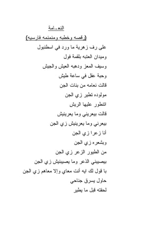 ‫ﺍﻟﻨﻌـﺎﻤﺔ‬
 ‫)ﺭﻗﺼﻪ ﻭﺨﻁﺒﻪ ﻭﻤﻨﻤﻨﻤﻪ ﻓﺎﺭﺴ ‪‬ﻪ(‬
   ‫ﻴ‬
      ‫ﻋﻠﻰ ﺭﻑ ﺯﻫﺭ ‪‬ﺔ ﻤﺎ ﻭﺭﺩ ﻓﻲ ﺍﺴﻁﻨﺒﻭل‬
                         ‫ﻴ‬     ‫ﹼ‬
                   ‫ﻭﻤﻴﺩﺍﻥ ﺍﻟﻌﺘﺒﻪ ﺒﻠﻘﻤﺔ ﻓﻭل‬
         ‫ﻭﺴﻴﻑ ﺍﻟﻤﻌﺯ ﻭﺩﻫﺒﻪ ﺍﻟﻌﻴﺵ ﻭﺍﻟﺠﻴﺵ‬
                 ‫ﻭﺤ ‪‬ﺔ ﻋﻘل ﻓﻲ ﺴﺎﻋﺔ ﻁﻴﺵ‬
                                  ‫ﺒ‬
                 ‫ﻗﺎﻟﺕ ﻨﻌﺎﻤﻪ ﻤﻥ ﺒﻨﺎﺕ ﺍﻟﺠﻥ‬
                 ‫‪‬‬
                       ‫ﻤﻭﻟﻭﺩﻩ ﺘﻁﻴﺭ ﺯﻱ ﺍﻟﺠﻥ‬
                       ‫‪‬‬
                         ‫ﺍﺘﻨﻁﻭﺭ ﻋﻠﻴﻬﺎ ﺍﻟﺭﻴﺵ‬
                         ‫ِ‬
                ‫ﻗﺎﻟﺕ ﺒﻴﻌ ‪‬ﻴﻨﻲ ﻭﻤﺎ ﻴﻌ ‪‬ﻴﻨﻴﺵ‬
                    ‫ﺭ‬           ‫ﺭ‬
             ‫ﺒﻴﻌ ‪‬ﻨﻲ ﻭﻤﺎ ﻴﻌ ‪‬ﻴﻨﻴﺵ ﺯﻱ ﺍﻟﺠﻥ‬
             ‫‪‬‬           ‫ﺭ‬          ‫ﺭ‬
                          ‫ﺃﻨﺎ ﺯ ‪‬ﺭﺍ ﺯﻱ ﺍﻟﺠﻥ‬
                          ‫‪‬‬       ‫ﻋ ﹶ‬
                           ‫ﻭﺒﺸﻌﺭﻩ ﺯﻱ ﺍﻟﺠﻥ‬
               ‫ﻤﻥ ﺍﻟﻁﻴﻭﺭ ﺍﻟﺯﻋ‪‬ﺭ ﺯﻱ ﺍﻟﺠﻥ‬
               ‫‪‬‬          ‫‪‬‬
     ‫ﺒﻴﺼﻴﺒﻨﻲ ﺍﻟﺫﻋﺭ ﻭﻤﺎ ﻴﺼﻴﺒﻨﻴﺵ ﺯﻱ ﺍﻟﺠﻥ‬
     ‫‪‬‬    ‫‪‬‬
‫ﺒﺎ ﻗﻭل ﻟﻙ ﺍﻴﻪ ﺃﻨﺕ ﻤﻌﺎﻱ ﻭﺇﻻ ﻤﻌﺎﻫﻡ ﺯﻱ ﺍﻟﺠﻥ‬
‫‪‬‬
                         ‫ﺤﺎﻭل ﻴﺴﺭﻕ ﺠﻨﺎﺤﻲ‬
                          ‫ﻟﺤﻘﺘﻪ ﻗﺒل ﻤﺎ ﻴﻁﻴﺭ‬
 