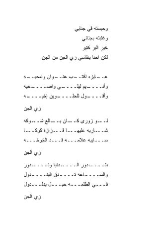 ‫ﻭﺤﺒﺴﺘﻪ ﻓﻲ ﺠﻨﺎﺒﻲ‬
                            ‫ﻭﻏﻠﺒﺘﻪ ﺒﺠﻨﺎﻨﻲ‬
                            ‫ﺨﻴﺭ ﺍﻟﺒﺭ ﻜﺘﻴﺭ‬
          ‫ﻟﻜﻥ ﺍﺤﻨﺎ ﺒﻨﻘﺎﺴﻲ ﺯﻱ ﺍﻟﺠﻥ ﻤﻥ ﺍﻟﺠﻥ‬
          ‫‪‬‬


‫ـﻪ‬
 ‫ـﻭﺍﻥ ﻭﺍﻤﺤﻴــ‬
            ‫ـﺏ ﻋﻨــ‬
                  ‫ـﺎﻴﺯﻩ ﺍﻜﺘــ‬
                            ‫ﻋــ‬
‫ـ ‪‬ﻴﻪ‬
  ‫ـﻲ ﻭﺍﺼــــ ﺤ‬
             ‫ـ ‪‬ﻡ ﻟﻴﻠــــ‬
                      ‫ﻭﺃﻨــــ ﻴ‬
‫ـﻪ‬
 ‫ـﻭﻴﻥ ﺇﺨﹾﻴــــ‬
             ‫ـﻭل ﻟﻠﺤﻠــــ‬
                        ‫ﻭﺃﻗــــ‬

‫ﺯﻱ ﺍﻟﺠﻥ‬
‫‪‬‬    ‫‪‬‬

‫ـﻭﻜﻪ‬‫ـﺎﻟﻊ ﺸــ‬‫ـﺎﻥ ﺒــ‬‫ـﻭ ﺯﻭﺭﻯ ﻜــ‬‫ﻟــ‬
‫ـﺎ‬‫ـﺯﺍﺯﺓ ﻜﻭﻜــ‬‫ـﺎ ﻗــ‬‫ـﺎﺭﺒﻪ ﻋﻠﻴﻬــ‬‫ﺸــ‬
‫ﺴـــﺎﻴﺒﻪ ﻋﻼﻤـــﻪ ﻗـــﺩ ﺍﻟﺨﻭﺨـــﻪ‬

‫ﺯﻱ ﺍﻟﺠﻥ‬
‫‪‬‬    ‫‪‬‬

‫ـﺩﻭﺭ‬‫ـﺩﻨﻴﺎ ﻭﻨــــ‬‫ـﺩﻭﺭ ﺍﻟــــ‬‫ﺒﺘــــ‬
‫ـﺩﻭل‬
   ‫ـﺩﻕ ﺍﻟﺒﻨــــ‬
            ‫ـﺎﻋﻪ ﺘــــ ﹼ‬
                       ‫ﻭﺍﻟﺴــــ‬
‫ﻓـــﻲ ﺍﻟﻅﻠﻤـــﻪ ﺤﺒـــل ﺒﺩﻟـــﺩﻭل‬

‫ﺯﻱ ﺍﻟﺠﻥ‬
‫‪‬‬    ‫‪‬‬
 