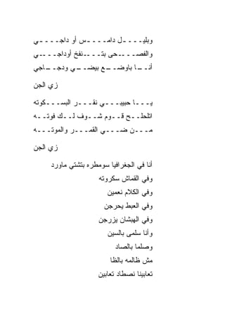 ‫ﻭﺒﻠﻴـــ ـل ﺩﺍﻤـــ ـﺱ ﺃﻭ ﺩﺍﺠـــ ـﻲ‬
 ‫ـ‬            ‫ـ‬         ‫ـ‬
‫ـﻲ‬‫ـﻨﻔﺦ ﺃﻭﺩﺍﺠـــ‬‫ـﺤﻰ ﺒﺘـــ‬‫ﻭﺍﻟﻔﺼـــ‬
‫ـﺎﺠﻲ‬
   ‫ـﻲ ﻭﺩﺠــ‬
          ‫ـﻊ ﺒﻴﻀــ‬
                 ‫ـﺎ ﺒﺎﻭﻀــ‬
                         ‫ﺃﻨــ‬

‫ﺯﻱ ﺍﻟﺠﻥ‬
‫‪‬‬    ‫‪‬‬

‫ﻴـــﺎ ﺤﺒﻴﺒـــﻲ ﻨﻘـــﺭ ﺍﻟﺒﺴـــﻜﻭﺘﻪ‬
‫ﺍﺘﻠﺤﻠــﺢ ﻗــﻭﻡ ﺸــﻭﻑ ﻟــﻙ ﻓﻭﺘــﻪ‬
‫ﻤـــﻥ ﻀـــﻲ ﺍﻟﻘﻤـــﺭ ﻭﺍﻟﻤﻭﺘـــﻪ‬
                    ‫‪‬‬

‫ﺯﻱ ﺍﻟﺠﻥ‬
‫‪‬‬    ‫‪‬‬

     ‫ﺃﻨﺎ ﻓﻲ ﺍﻟﺠﻐﺭﺍﻓﻴﺎ ﺴﻭﻤﻁﺭﻩ ﺒﺘﺸﺘﻲ ﻤﺎﻭﺭﺩ‬
                     ‫ﻭﻓﻲ ﺍﻟﻘﻤﺎﺵ ﺴﻜﺭﻭﺘﻪ‬
                        ‫ﻭﻓﻲ ﺍﻟﻜﻼﻡ ﻨﻌﻤﻴﻥ‬
                       ‫ﻭﻓﻲ ﺍﻟﻌﺒﻁ ﻴﺤﺭﺠﻥ‬
                     ‫ﻭﻓﻲ ﺍﻟﻬﺒﺸﺎﻥ ﻴﺯﺭﺠﻥ‬
                        ‫ﻭﺃﻨﺎ ﺴﻠﻤﻰ ﺒﺎﻟﺴﻴﻥ‬
                           ‫ﻭﺼﻠ ‪‬ﺎ ﺒﺎﻟﺼﺎﺩ‬
                                   ‫‪ ‬ﹾﻤ‬
                         ‫ﻤﺵ ﻅﺎﻟﻤﻪ ﺒﺎﻟﻅﺎ‬
                     ‫ﺘﻌﺎﺒﻴﻨﺎ ﻨﺼﻁﺎﺩ ﺘﻌﺎﺒﻴﻥ‬
 