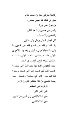 ‫ﺭﻗﺎﺒﻴﻨﺎ ﺒﺘﺘﺭﻗﻰ ﺒﻴﻨﺎ ﻤﻥ ﺘﺤﺕ ﻟﻘ ‪‬ﺍﻡ‬
              ‫ﺩ‬
              ‫ﺴﺒﻕ ﻟﻲ ﻗﻠﺕ ﻟﻙ ﻋﻴﻨﻲ ﻤﻜﻌﻭﺭﻩ‬
                           ‫ﻤﻥ ﻓﻭﻕ ﻋﻠﻰ ﻭﺭﺍ‬
              ‫ﻭﺍﻟﺠﻥ ﻓﻲ ﺠﻨﺎﺒﻲ ﻭﺍﻻ ﻤﺎ ﻗﻠﺘﺵ‬
                      ‫ﹼ‬            ‫‪‬‬
                        ‫ﻭﺍﻟﺸﻤﺱ ﻭﺍﻜﻠﻪ ﻋﻨﺏ‬
           ‫ﻜﺎﻥ ﺃﺠﻤل ﺍﻟﺤﻠﹾﻰ ﺭ ‪‬ﺎﻥ ﺒﻠﹾﻰ ﻋ ﹼﺎﺒﻲ‬
              ‫ﻨ‬      ‫ﻤ ِ‬        ‫ِ‬
‫ﻭﺃﻨﺎ ﻜﻨﺕ ﻭﺍﻗ ﹶﻪ ﻋﻠﻰ ﻗ ‪‬ﻡ ﻭﺍﻗﻔﻪ ﻋﻠﻰ ﻗﺩﻤﻴﻥ ﻤﺎ‬
                    ‫ﺩ‬        ‫ﻔ‬
‫ﻟﻴﺵ ﺘﺎﻟﺘﻪ ﻓﺒﺎﻷﺤﺭﻯ ﻤﺎﻟﻴﺵ ﺭﺍﺒﻌﻪ ﻭﺒـﺎﻷﺤﺭﻯ‬
‫ﻤﺎﻟﻴﺵ ﺨﺎﻤﺴﻪ ﻭﻤﺎﻟﻴﺵ ﺴﺎ ﹼﻪ ﻤـﺎﻟﻴﺵ ﺴﺎﺩﺴـﻪ‬
               ‫ﺘ‬
         ‫ﻭﻤﺎﻟﻴﺵ ﺴﺎﺒﻌﻪ ﺇﻟﺦ.. ﺇﻟﺦ.. ﺯﻱ ﺍﻟﺠﻥ‬
         ‫‪‬‬
‫ﻭﺒﻨﺕ ﺍﻟﻔﻜﻬﺎﻨﻲ ﺍﻓﺘﻜﺭﺘﻬﺎ ﺒﻴﻀﺎ ﻗﺎﻟﻭﺍ ﻟﻲ ﺒﻴﻀـﺎ‬
‫ﻭﻗﻤﺤ ‪‬ﻪ ﻗﻠﺕ ﻟﻬﻡ ﻗﻤﺤ ‪‬ﻪ ﻗﺎﻟﻭﺍ ﻟﻲ ﻗﻤﺤﻴﻪ ﻭﺴﻤﺭﺍ‬
                      ‫ﻴ‬              ‫ﻴ‬
‫ﻗﻠﺕ ﻟﻬﻡ ﺴﻤﺭﺍ ﻗﺎﻟﻭﺍ ﻟﻲ ﺼﺎﻴﻤﻪ ﻭﻋﻴﻨﻴﻬﺎ ﺭﺍﻴﺤﻪ‬
    ‫ﻭﺠﺎﻴﻪ ﺘﺘﻔ ‪‬ﺢ ﻤﻥ ﻗﻠﻪ ﻟﺸﻔﺸﻕ ﻟﺩﻭﺭﻕ ﻟﺯﻴﺭ‬
                             ‫ﺴ‬
               ‫ﻟﺯﻫﺭ ‪‬ﻪ ﻓﻲ ﺍﺴﻁﻨﺒﻭل‬
                           ‫ﻴ‬
                     ‫ﺨﻴﺭ ﺍﻟﺒﺭ ﻜﺘﻴﺭ‬
‫ﺒﺱ ﺍﺤﻨﺎ ﺒﻨﻘﺎﺴﻲ ﺯﻱ ﺍﻟﺠﻥ ﻤﻥ ﺍﻟﺠﻥ‬
                            ‫‪‬‬
                   ‫ﺒﺱ ﺍﺤﻨﺎ ﺒﻨﻘﺎﺴﻲ‬
                               ‫‪‬‬
 