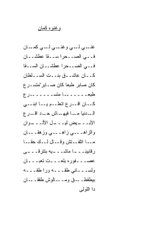 ‫ﻭﻏﻨﻭﻩ ﻜﻤﺎﻥ‬


‫ـﻲ ـﻲ ـﺎﻥ‬
   ‫ـﻲ ـﻲ ﻭﻏﻨـ ﻟـ ﻜﻤـ‬
                 ‫ﻏﻨـ ﻟـ‬
‫ﻓــﻲ ﺍﻟﺼــﺤﺭﺍ ﺴــ ﹼﺎ ﻋﻁﺸــﺎﻥ‬
         ‫ﻘ‬
‫ﻓــﻲ ﺍﻟﺼــﺤﺭﺍ ﻋﻁﺸــﺎﻥ ﺍﻟﺴــ ﹼﺎ‬
 ‫ﻘ‬
‫ﻜــﺎﻥ ﻋﺎﺸــﻕ ﺒﻨــﺕ ﺍﻟﺴــﻠﻁﺎﻥ‬
‫ﻜﺎﻥ ﺼﺎﺒﺭ ﻁﺒﻌﺎ ﻜﺎﻥ ﺼـﺎﺒﺭ"ﻤﺘﺴـ ‪‬ﻉ‬
 ‫ﺭ‬                ‫ﹰ‬
‫ـ ‪‬ﻉ‬
 ‫ـﺎ ﻤﺘﺴــــــ ﺭ‬
             ‫ﻁﺒﻌــــــ ﹰ‬
‫ـﺎﻥ ـﺭﻉ ﺍﺘﻌﻠــﻡ ـﺎ ﺍﺒﻨــﻲ‬
         ‫ﻴـ‬          ‫ﺍﻗـ‬ ‫ﻜـ‬
‫ـﺎﺵ ـﺩ ـﺭﻉ‬
   ‫ﺤـ ‪ ‬ﺍﻗـ‬ ‫ـﺩﻨﻴﺎ ـﺎ ﻓﻴﻬـ‬
                  ‫ﻤـ‬    ‫ﺍﻟـ‬
‫ـﻭﺍﻥ‬
   ‫ـل ﺍﻷﻟـــ‬
           ‫ـﻴﺽ ﻟﻴـــ‬
                   ‫ﺍﻷﺒـــ‬
‫ـﺎﻥ‬‫ـﻲ ﻭﺯﻫﻘــ‬‫ـﻲ ﺯﺍﻫــ‬‫ﻭﺍﻟﺯﺍﻫــ‬
‫ـﺎ‬
‫ـﺎ ﺍﺘﻠﻔ ـﺘﺵ ـﺎل ـﻙ ﺤﻘـ ﹰ‬
        ‫ﻭﻗـ ﻟـ‬  ‫ﹼـ‬      ‫ﻤـ‬
‫ﺭﻗﺎﺒﻴﻨــ ـﺎ ﻤﺎﺸــ ـﻴﻪ ﺒﺘﺘﺭ ﹼــ ـﻰ‬
 ‫ﻗ ـ‬          ‫ـ‬        ‫ـ‬
‫ﻋﺼـــﻔﻭﺭﻩ ﺒﻠﻌـــﺕ ﺘﻌﺒـــﺎﻥ‬
  ‫ـ‬       ‫ـ‬          ‫ـ‬
‫ﻭﻟﺴـــﺎﻨﻲ ﻁ ﹼـــﻪ ﻭﺭﺍ ﻁ ﹼـــﻪ‬
    ‫ﻘ‬           ‫ﻘ‬
‫ـﺎﻥ‬‫ـﺎﻟﻭﺵ ﻁﻘﻘــ‬‫ـﻕ ﻭﻤــ‬‫ﺒﻴﻁﻘﻁــ‬
                         ‫ﺩﺍ ﺍﻟﻠﻭﻟﻰ‬
 