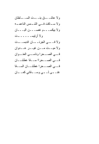 ‫ـﻠﻁﺎﻥ‬‫ـﺕ ﺍﻟﺴــ‬‫ـﻕ ﺒﻨــ‬‫ﻭﻻ ﻋﺎﺸــ‬
‫ـﻪ‬
 ‫ﻭﻻ ـﺎﻜﺕ ـﻲ ـﻤﺱ ﺍﻟﻨﺎﻋﻤـ‬
           ‫ﻓـ ﺍﻟﺸـ‬ ‫ﺴـ‬
‫ﻭﻻ ﺒﻴﻜ ‪‬ـــﻡ ﻏﺼـــﻥ ﺍﻟﺒـــﺎﻥ‬
                    ‫ﺴ‬
‫ـﺕ‬
 ‫ﻭﻻ ﺃﺭﺘﻴﺴ‪‬ــــــ‬
‫ـﺎﻥ ﺍﺘﺩﺒﺴ ـﺕ‬
  ‫‪ ‬ــ‬     ‫ـﻲ ﺍﻟﺠﺭﻨــ‬‫ﻭﻻ ﻓــ‬
‫ﻭﻻ ﻤ ‪‬ــﺕ ﻤــﻥ ﻏﻴــﺭ ﻋــﺩﻭﺍﻥ‬
                      ‫ﻴ‬
‫ـﻭﺍﻥ‬‫ـﻲ ﺍﻟﻌﻨـ‬‫ـﺤﺭﺍ ﻭﻨﺎﺴـ‬‫ـﻲ ﺍﻟﺼـ‬‫ﻓـ‬
‫ﻓــﻲ ﺍﻟﺼــﺤﺭﺍﺍ ﺴــﻘﺎ ﻋﻁﺸــﺎﻥ‬
‫ﻓــﻲ ﺍﻟﺼــﺤﺭﺍ ﻋﻁﺸــﺎﻥ ﺍﻟﺴــ ﹼﺎ‬
 ‫ﻘ‬
‫ـﺎﻥ‬
  ‫ـﻘﺎﻨﻲ ﻜﻤــ‬
           ‫ـﻰ ـﻲ ﻭﺴــ‬
                 ‫ﻏﻨــ ﻟــ‬
 