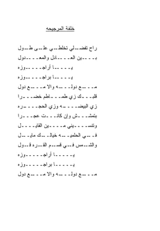 ‫ﺨﻠﻔﺔ ﺍﻟﻤﺭﺠﻴﺤﻪ‬


‫ـﻲ ـﻰ ـﻭل‬
  ‫ـﻠﻲ ﺘﺨﻠﻁـ ﻋﻠـ ﻁـ‬
                 ‫ﺭﺍﺡ ﺘﻔﻀـ‬
‫ـﺩﻭل‬‫ـﺎﺩل ﻭﺍﻟﻤﻌـــ‬‫ـﻴﻥ ﺍﻟﻌـــ‬‫ﺒـــ‬
‫ـﻭﺯﻩ‬‫ـﺎ ﺃﺭﺍﺠــــ‬‫ﻴــــ‬
‫ـﻭﺯﻩ‬‫ـﺎ ﺒﺭﺍﺠــــ‬‫ﻴــــ‬
‫ـﻊ ﺩﻭل‬
     ‫ـﻪ ﻭﺍﻻ ﻤـــ‬
          ‫ﹼ‬    ‫ـﻊ ﺩﻭﻟـــ‬
                       ‫ﻤـــ‬
‫ﻗﻠﺒــ ـﻙ ﺯﻱ ﻁﻤــ ـﺎﻁﻡ ﺨﻀــ ـﺭﺍ‬
  ‫ـ‬         ‫ـ‬          ‫ـ‬
‫ـﺭﻩ‬
  ‫ـﻪ ﻭﺯﻱ ﺍﻟﺤﺠــــ‬
                ‫ﺯﻱ ﺍﻟﺒﻴﻀــــ‬
‫ﺒﺘﻤﺸـــﺵ ﻭﺇﻥ ﻜﺎﻨـــﺕ ﻋﺠـــﺭﺍ‬
  ‫ـ‬      ‫ـ‬           ‫ـ‬
‫ﻭﺘﻨﺴــــ ‪‬ﻨﻲ ﻤــــﻴﻥ ﺍﻟﻘﺎﻴــــل‬
                     ‫ﻴ‬
‫ـل‬
 ‫ـﻙ ﻤﺎﻴــ‬
        ‫ـﻪ ﺨﻴﺎﻟــ‬
                ‫ـﻲ ﺍﻟﺤﻠﻤﻴــ‬
                          ‫ﻓــ‬
‫ـﻤﺱ ـﻲ ـﻡ ـﺭﻩ ـﻭل‬
   ‫ﻓـ ﻗﺴـ ﺍﻟﻘـ ﻗـ‬ ‫ﻭﺍﻟﺸـ‬
‫ﻴـــــﺎ ﺃﺭﺍﺠـــــﻭﺯﻩ‬
‫ﻴـــــﺎ ﺒﺭﺍﺠـــــﻭﺯﻩ‬
‫ـﻊ ﺩﻭل‬
     ‫ـﻪ ﻭﺍﻻ ﻤـــ‬
          ‫ﹼ‬    ‫ـﻊ ﺩﻭﻟـــ‬
                       ‫ﻤـــ‬
 