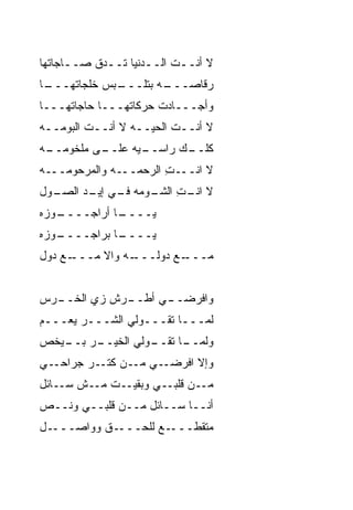 ‫ﻻ ﺃﻨــﺕ ﺍﻟــﺩﻨﻴﺎ ﺘــﺩﻕ ﺼــﺎﺠﺎﺘﻬﺎ‬
      ‫ـ‬   ‫ـ ﹼ‬       ‫ـ‬     ‫ـ‬
‫ـﺎ‬
 ‫ـﺒﺱ ﺨﻠﺠﺎﺘﻬـــ‬
             ‫ـﻪ ﺒﺘﻠـــ‬
                     ‫ﺭ ﹼﺎ ‪‬ـــ‬
                        ‫ﻗﺼ‬
‫ﻭﺃﺠـــﺎﺩﺕ ﺤﺭﻜﺎﺘﻬـــﺎ ﺤﺎﺠﺎﺘﻬـــﺎ‬
‫ﻻ ﺃﻨــﺕ ﺍﻟﺤ ‪‬ــﻪ ﻻ ﺃﻨــﺕ ﺍﻟﺒﻭﻤــﻪ‬
                    ‫ﻴ‬
‫ـﻪ‬
 ‫ـﻰ ‪‬ﻠﺨﻭﻤــ‬
       ‫ـﻴﻪ ﻋﻠــ ﻤ‬
                ‫ـﻙ ﺭﺍﺴــ‬
                      ‫ﻜﻠــ ‪‬‬
‫ـﻪ ﻭﺍﻟﻤﺭﺤﻭﻤـــﻪ‬‫ـﺕ ﺍﻟﺭﺤﻤــ‬
                       ‫ﻻ ﺍﻨــ ِ‬
‫ـﻭل‬
  ‫ﻻ ـﺕ ـﻭﻤﻪ ـﻲ ـﺩ ﺍﻟﺼـ‬
        ‫ﻓـ ﺇﻴـ‬  ‫ﺍﻨـ ِ ﺍﻟﺸـ‬
‫ـﻭﺯﻩ‬
   ‫ـﺎ ﺃﺭﺍﺠــــ‬
             ‫ﻴــــ‬
‫ـﻭﺯﻩ‬
   ‫ـﺎ ﺒﺭﺍﺠــــ‬
             ‫ﻴــــ‬
‫ـﻊ ﺩﻭل‬
     ‫ـﻪ ﻭﺍﻻ ﻤـــ‬
          ‫ﹼ‬    ‫ـﻊ ﺩﻭﻟـــ‬
                       ‫ﻤـــ‬


‫ـﺭﺵ ﺯﻱ ﺍﻟﺨ ـﺭ‪‬ﺱ‬
   ‫ﹸــ‬        ‫ـﻲ ﺃﻁــ‬
                    ‫ﻭﺍﻓﺭﻀــ‬
‫ﻟ ‪‬ـــﺎ ﺘﻘـــﻭﻟﻲ ﺍﻟﺸـــﺭ ﻴ ‪‬ـــﻡ‬
‫‪‬‬   ‫‪ ‬ﻌ‬                      ‫ﻤ‬
‫ـﺭ ـﻴﺨﺹ‬
‫‪‬‬  ‫ـﻭﻟﻲ ﺍﻟﺨﻴــ ﺒــ‬
                 ‫ﻭﻟﻤ ـﺎ ﺘﻘــ‬
                       ‫‪‬ــ‬
‫ـﻲ‬‫ـﻲ ـﻥ ـﺭ ﺠﺭﺍﺤـ‬
          ‫ﻭﺇﻻ ﺍﻓﺭﻀـ ﻤـ ﻜﺘـ‬
‫ـﺕ ـﺵ ـﺎﺌل‬
    ‫ﺴـ‬ ‫ـﻥ ـﻲ ﻭﺒﻘﻴـ ﻤـ‬
                  ‫ﻤـ ﻗﻠﺒـ‬
‫ﺃﻨــﺎ ﺴــﺎﺌل ﻤــﻥ ﻗﻠﺒــﻲ ﻭ ﹸــ ‪‬‬
‫ﻨ ﺹ‬
‫ـل‬‫ـﻕ ﻭﻭﺍﺼـــ‬‫ـﻊ ﻟﻠﺤـــ‬‫ﻤﺘﻘ ﹼـــ‬
                        ‫ﻁ‬
 