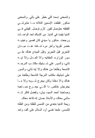 ‫ﻭﺍﺸﻤﻌﻨﻰ ﺇﺴﻤﻪ ﺍﻟﻠﻲ ﺨﻁﺭ ﻋﻠﻰ ﺒﺎﻟﻲ. ﻭﺍﺸﻤﻌﻨﻰ‬
‫ﻤﺩﻜﻭﺭ. ﻗﻁﻔﺕ ﺍﻹﺴﻤﻴﻥ ﺍﻟﺘﻼﺘﻪ ﻤـﺎ ﺨﺎﺒﺭﺸـﻲ‬
‫ﺍﻟﻘﻁﻔﻪ ﺤﺘﻭ ‪‬ل ﻟﻔﻴﻥ. ﻻﺯﻡ ﺘﻭ ‪‬ل. ﻟﻘﻴﺘﻨﻲ ﻓـﻲ‬
             ‫ﺼ‬               ‫ﺼ‬
‫ﺍﻟﺩﻨﻴﺎ ﺒﻘﻴﺕ ﻓﻲ ﺍﻟﺩﻨﻴﺎ. ﻤﻥ ﺍﻟﺸﺒﺎﻙ ﻟﺤﺩ ﺍﻟﻭﺍﺤـﺎﺕ‬
‫ﻭﺭﺠﻌﺕ. ﻤﺩﻜﻭﺭ ﻴﺎ ﺴﻴﺩﻱ ﻜﺎﻥ ﻗﺼ ‪‬ﺭ ﻭﻋﻴﻨﻴـﻪ‬
         ‫ﻴ‬
‫ﺨﻀﺭ ﺘﻘﺭﻴﺒﺎ ﻭﺁﺨﺭ ﻤ ‪‬ﻩ ﺸـﻔﺘﻪ ﻋﻨـﺩ ﻤﻴـﺩﺍﻥ‬
                   ‫ﺭ‬        ‫ﹰ‬
‫ﺍﻟﺘﺤﺭﻴﺭ ﻗﺒل ﺍﻟﺘﺤﺭﻴﺭ ﻭﻗﺒل ﺍﻟﻤﻴﺩﺍﻥ ﻫﻨﺎﻙ ﻋﻠـﻰ‬
‫ﺴﻭﺭ ﺍﻟﻭﺯﺍﺭﻩ، ﺍﻟﺤﻘﺎﻨ ‪‬ﻪ ﻭﺍﻻ ﺍﻟﻌـﺩل ﻭﺇﻻ ﺇﻴـﻪ‬
                ‫ﹼ‬    ‫ﻴ‬
‫ﺘﺎﻨﻲ، ﻭﺍﻟﺴﻭﺭ ﻋﻠﻲ ﺸـﺒﺎﺒﻴﻙ ﻤﻜﺎﺘـﺏ ﺍﻟﺩﺭﺠـﻪ‬
‫ﺍﻟﺘﺎﺴﻌﺔ ﻭﻁﻠﻌﻨﺎ ﻤﻥ ﻫﻨﺎﻙ ﻭﺇﻻ ﺇﻴﻪ ﺘﺎﻨﻲ، ﻭﺍﻟﺴﻭﺭ‬
                 ‫ﹼ‬
‫ﻋﻠﻰ ﺸﺒﺎﺒﻴﻙ ﻤﻜﺎﺘﺏ ﺍﻟﺩﺭﺠﺔ ﺍﻟﺘﺎﺴﻌﺔ ﻭﻁﻠﻌﻨﺎ ﻤﻥ‬
‫ﻫﻨﺎﻙ ﻭﺍﻻ ﺩﺨﻠﻨﺎ ﻭﻜﺎﻥ ﺒﻴﻌﺭﺝ ﺸـﻭ ‪‬ﻪ ﻭﺇﻻ ﻤـﺎ‬
         ‫ﻴ‬                      ‫ﹼ‬
‫ﺒﻴﻌﺭﺠﺵ ﺨﺎﻟﺹ. ﺩﺍ ﺍﻟﻠـﻲ ﺒﻴﻌـﺭﺝ ﺼـﺎﺤﺒﻪ‬
‫ﻭﺼﺎﺤﺒﻨﺎ ﺃﺤﻤﺩ ﺍﻟﺴﻴﺩ، ﻴﺒﺎﻥ، ﻭﺘﻔﻀل ﻓﺎﻜﺭ ﺇﻨـﻪ‬
  ‫ﻤﺎﺸﻲ ﻤﻌﺎﻙ، ﻭﺍﻷﺴﺘﺎﺫ ﺤﺴﺎﻥ ﺇﻨﻪ ﻗﺎﻋﺩ ﻤﻌﺎﻙ.‬
‫ﺭﻴﺤﺔ ﺍﻟﺩﻨﻴﺎ ﺒﺘﻌ ‪‬ﻱ ﻤﻥ ﺍﻟﺸﻤﺱ ﻟﻠﻅﹼﻪ ﻭﻤﻥ ﺍﻟﻅﻠﻪ‬
           ‫ﻠ‬              ‫ﺩ‬
‫ﻟﻠﺸﻤﺱ. ﻁﺒﻌﺎ ﻨﻔﺴﻲ ﺃﺭﺩ ﺍﻟﺴﻼﻡ ﻋﻠﻰ ﺃﻟﻑ ﻭﺍﺤﺩ‬
                            ‫ﹰ‬
 