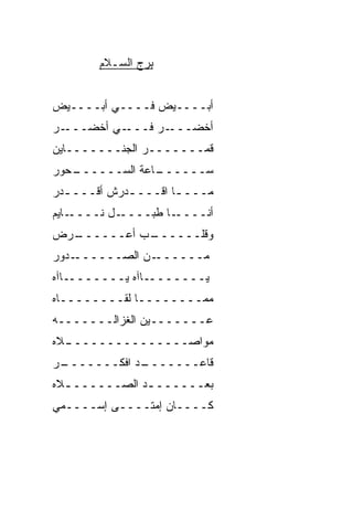 ‫ﺒﺭﺝ ﺍﻟﺴـﻼﻡ‬


‫ﺃﺒــــﻴﺽ ﻓــــﻲ ﺃﺒــــﻴﺽ‬
‫ـﺭ‬‫ـﻲ ﺃﺨﻀـــ‬‫ـﺭ ﻓـــ‬‫ﺃﺨﻀـــ‬
‫ﻗﻤـــــــﺭ ﺍﻟﺠﻨـــــــﺎﻴﻥ‬
‫ـﺤﻭﺭ‬
   ‫ـﺎﻋﺔ ﺍﻟﺴــــــ‬
                ‫ﺴــــــ‬
‫ﻤـــ ـﺎ ﺍﻗـــ ـﺩﺭﺵ ﺃﻗـــ ـﺩﺭ‬
  ‫ـ‬          ‫ـ‬        ‫ـ‬
‫ـﺎﻴﻡ‬‫ـل ﻨــــ‬‫ـﺎ ﻁﺒــــ‬‫ﺃﻨــــ‬
‫ـﺭﺽ‬
  ‫ـﺏ ﺃﻋــــــ‬
            ‫ﻭﻗﻠــــــ‬
‫ـﺩﻭﺭ‬‫ـﻥ ﺍﻟﺼــــــ‬‫ﻤــــــ‬
‫ـﺎﺁﻩ‬‫ـﺎﺁﻩ ﻴـــــــ‬‫ﻴـــــــ‬
‫ﻤ ‪‬ــــــــﺎ ﻟﻘــــــــﺎﻩ‬
                      ‫ﻤ‬
‫ﻋـــــــﻴﻥ ﺍﻟﻐﺯﺍﻟـــــــﻪ‬
‫ـﻼﻩ‬
  ‫ﻤﻭﺍ ‪‬ـــــــــــــــ‬
                 ‫ﺼ‬
‫ـﺭ‬
 ‫ـﺩ ﺍﻓ ﹼـــــــ‬
        ‫ﻗﺎﻋـــــــ ﻜ‬
‫ﺒﻌــــــ ـﺩ ﺍﻟﺼــــــ ـﻼﻩ‬
  ‫ـ‬            ‫ـ‬
‫ﻜــــﺎﻥ ﺇﻤﺘــــﻰ ﺇﺴــــﻤﻲ‬
 